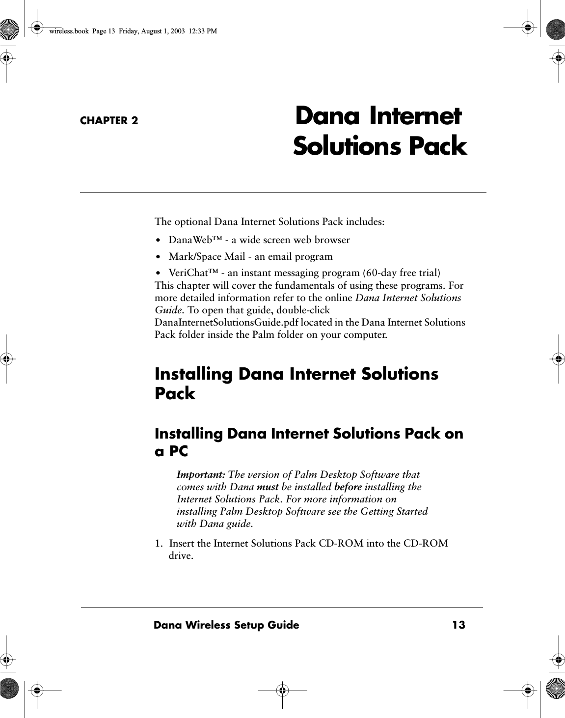  Dana Wireless Setup Guide 13CHAPTER 2 Dana  Internet Solutions Pack The optional Dana Internet Solutions Pack includes: &bull; DanaWeb&trade; - a wide screen web browser &bull; Mark/Space Mail - an email program &bull; VeriChat&trade; - an instant messaging program (60-day free trial)This chapter will cover the fundamentals of using these programs. For more detailed information refer to the online  Dana Internet Solutions Guide.  To open that guide, double-click DanaInternetSolutionsGuide.pdf located in the Dana Internet Solutions Pack folder inside the Palm folder on your computer. Installing Dana Internet Solutions Pack Installing Dana Internet Solutions Pack on a PC Important:  The version of Palm Desktop Software that comes with Dana  must  be installed  before  installing the Internet Solutions Pack. For more information on installing Palm Desktop Software see the Getting Started with Dana guide. 1. Insert the Internet Solutions Pack CD-ROM into the CD-ROM drive.           wireless.book  Page 13  Friday, August 1, 2003  12:33 PM
