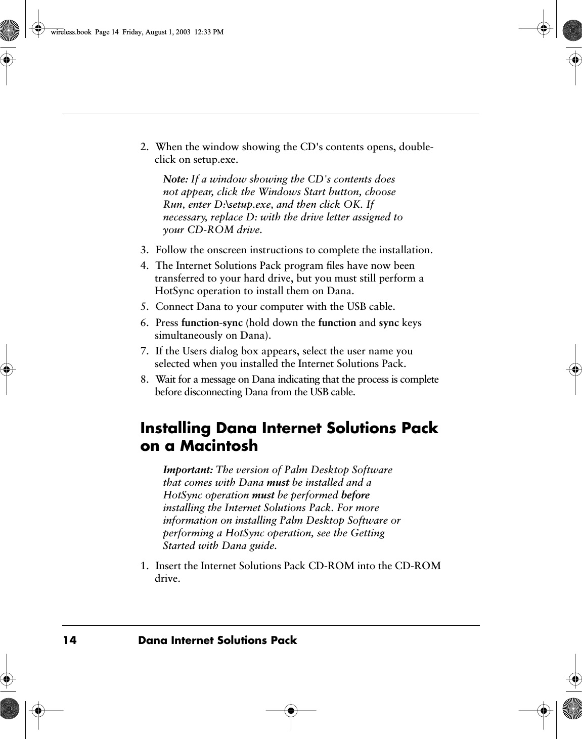  14 Dana Internet Solutions Pack 2. When the window showing the CD's contents opens, double-click on setup.exe. Note:  If a window showing the CD's contents does not appear, click the Windows Start button, choose Run, enter D:\setup.exe, and then click OK. If necessary, replace D: with the drive letter assigned to your CD-ROM drive. 3. Follow the onscreen instructions to complete the installation.4. The Internet Solutions Pack program ﬁles have now been transferred to your hard drive, but you must still perform a HotSync operation to install them on Dana.5. Connect Dana to your computer with the USB cable.6. Press  function - sync  (hold down the  function  and  sync  keys simultaneously on Dana).7. If the Users dialog box appears, select the user name you selected when you installed the Internet Solutions Pack.8. Wait for a message on Dana indicating that the process is complete before disconnecting Dana from the USB cable. Installing Dana Internet Solutions Pack on a Macintosh Important:  The version of Palm Desktop Software that comes with Dana  must  be installed and a HotSync operation  must  be performed  before  installing the Internet Solutions Pack. For moreinformation on installing Palm Desktop Software or performing a HotSync operation, see the Getting Started with Dana guide. 1. Insert the Internet Solutions Pack CD-ROM into the CD-ROM drive. wireless.book  Page 14  Friday, August 1, 2003  12:33 PM