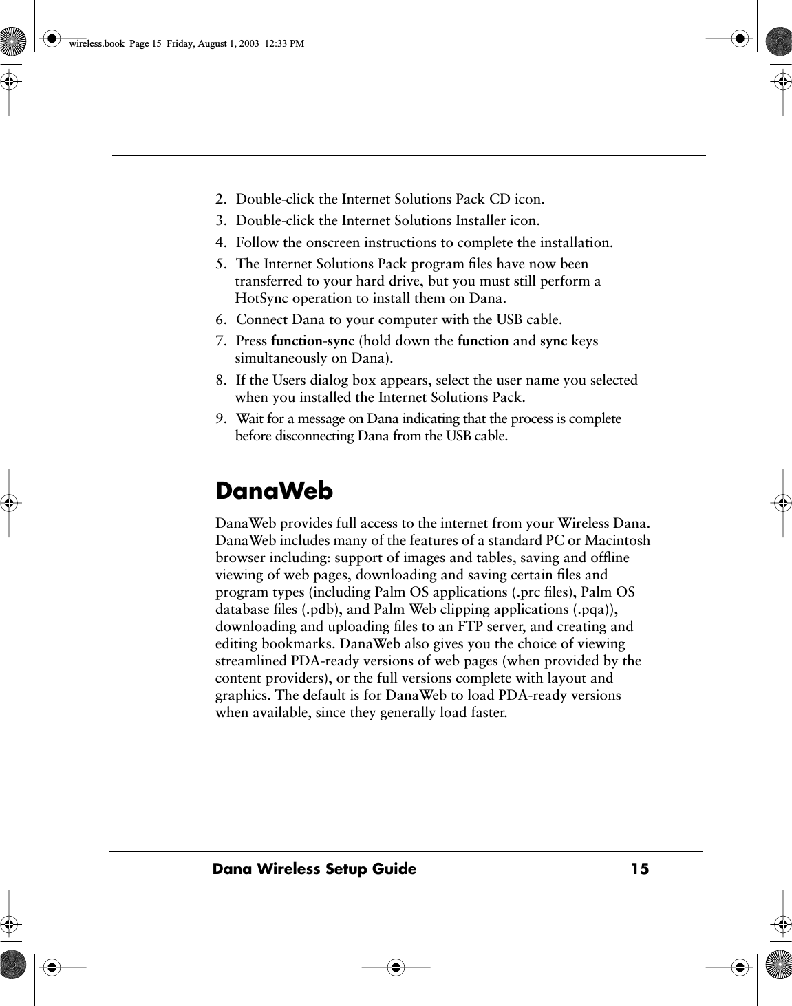  Dana Wireless Setup Guide  15 2. Double-click the Internet Solutions Pack CD icon.3. Double-click the Internet Solutions Installer icon.4. Follow the onscreen instructions to complete the installation.5. The Internet Solutions Pack program ﬁles have now been transferred to your hard drive, but you must still perform a HotSync operation to install them on Dana.6. Connect Dana to your computer with the USB cable.7. Press  function-sync (hold down the function and sync keys simultaneously on Dana).8. If the Users dialog box appears, select the user name you selected when you installed the Internet Solutions Pack.9. Wait for a message on Dana indicating that the process is complete before disconnecting Dana from the USB cable.DanaWebDanaWeb provides full access to the internet from your Wireless Dana. DanaWeb includes many of the features of a standard PC or Macintosh browser including: support of images and tables, saving and ofﬂine viewing of web pages, downloading and saving certain ﬁles and program types (including Palm OS applications (.prc ﬁles), Palm OS database ﬁles (.pdb), and Palm Web clipping applications (.pqa)), downloading and uploading ﬁles to an FTP server, and creating and editing bookmarks. DanaWeb also gives you the choice of viewing streamlined PDA-ready versions of web pages (when provided by the content providers), or the full versions complete with layout and graphics. The default is for DanaWeb to load PDA-ready versions when available, since they generally load faster. wireless.book  Page 15  Friday, August 1, 2003  12:33 PM