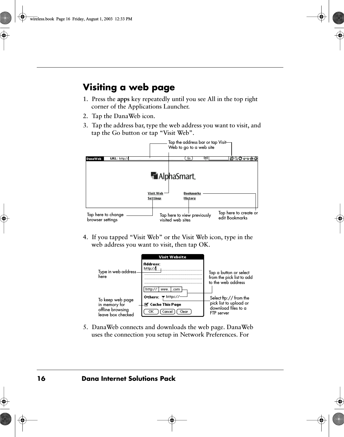 16 Dana Internet Solutions PackVisiting a web page1. Press the apps key repeatedly until you see All in the top right corner of the Applications Launcher.2. Tap the DanaWeb icon.3. Tap the address bar, type the web address you want to visit, and tap the Go button or tap &ldquo;Visit Web&rdquo;.4. If you tapped &ldquo;Visit Web&rdquo; or the Visit Web icon, type in the web address you want to visit, then tap OK.5. DanaWeb connects and downloads the web page. DanaWeb uses the connection you setup in Network Preferences. For Tap here to change browser settingsTap the address bar or tap Visit Web to go to a web siteTap here to create or edit BookmarksTap here to view previously visited web sitesTo keep web page in memory for ofﬂine browsing leave box checkedTap a button or select from the pick list to add to the web addressType in web address hereSelect ftp:// from the pick list to upload or download ﬁles to a FTP serverwireless.book  Page 16  Friday, August 1, 2003  12:33 PM