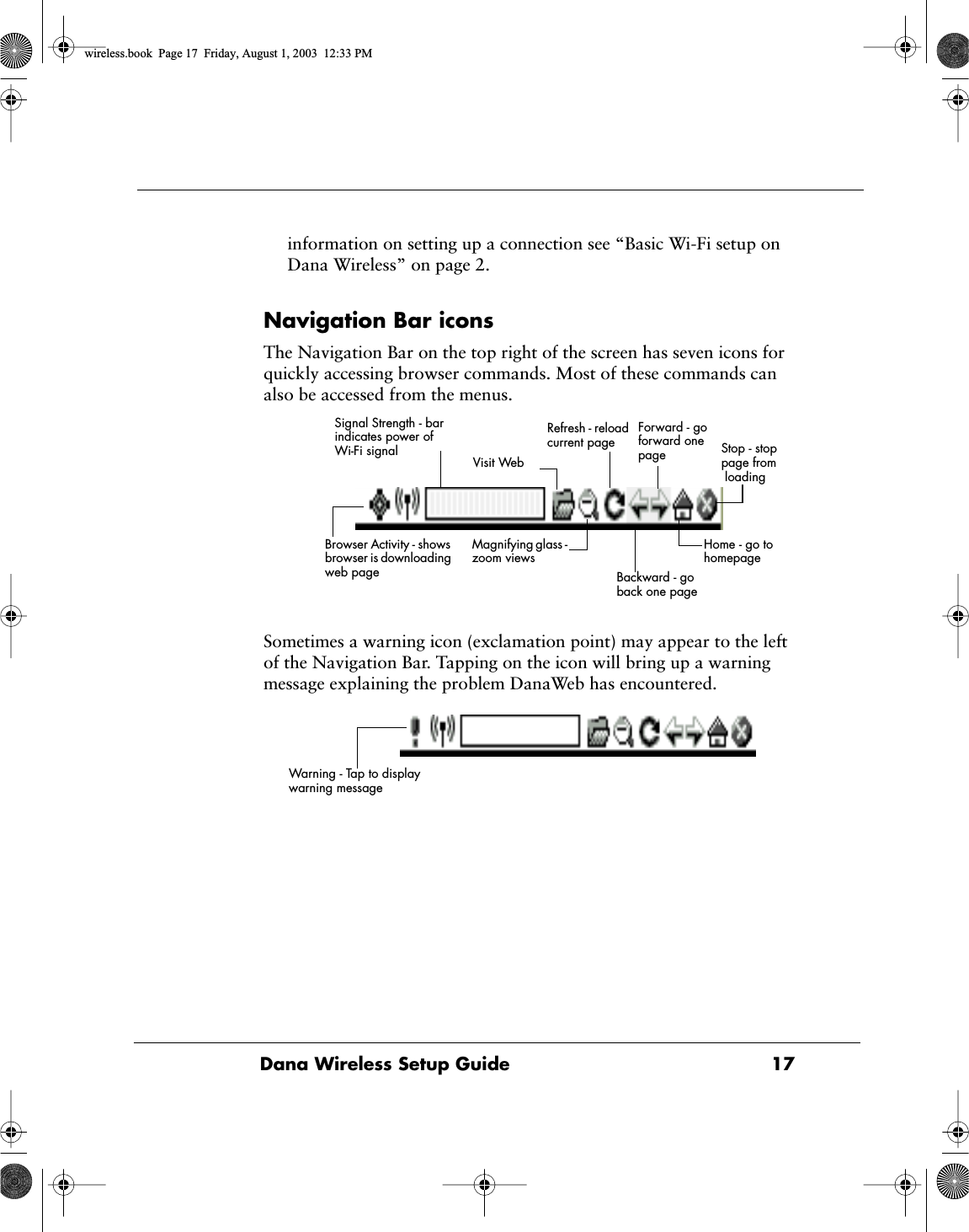 Dana Wireless Setup Guide  17information on setting up a connection see &ldquo;Basic Wi-Fi setup on Dana Wireless&rdquo; on page 2.Navigation Bar iconsThe Navigation Bar on the top right of the screen has seven icons for quickly accessing browser commands. Most of these commands can also be accessed from the menus.Sometimes a warning icon (exclamation point) may appear to the left of the Navigation Bar. Tapping on the icon will bring up a warning message explaining the problem DanaWeb has encountered.Visit WebRefresh - reload current page Forward - go forward one page  Stop - stop page from loading Magnifying glass - zoom views Backward - go back one page Home - go to homepage Browser Activity - shows browser is downloading web pageSignal Strength - bar indicates power of Wi-Fi signalWarning - Tap to display warning messagewireless.book  Page 17  Friday, August 1, 2003  12:33 PM