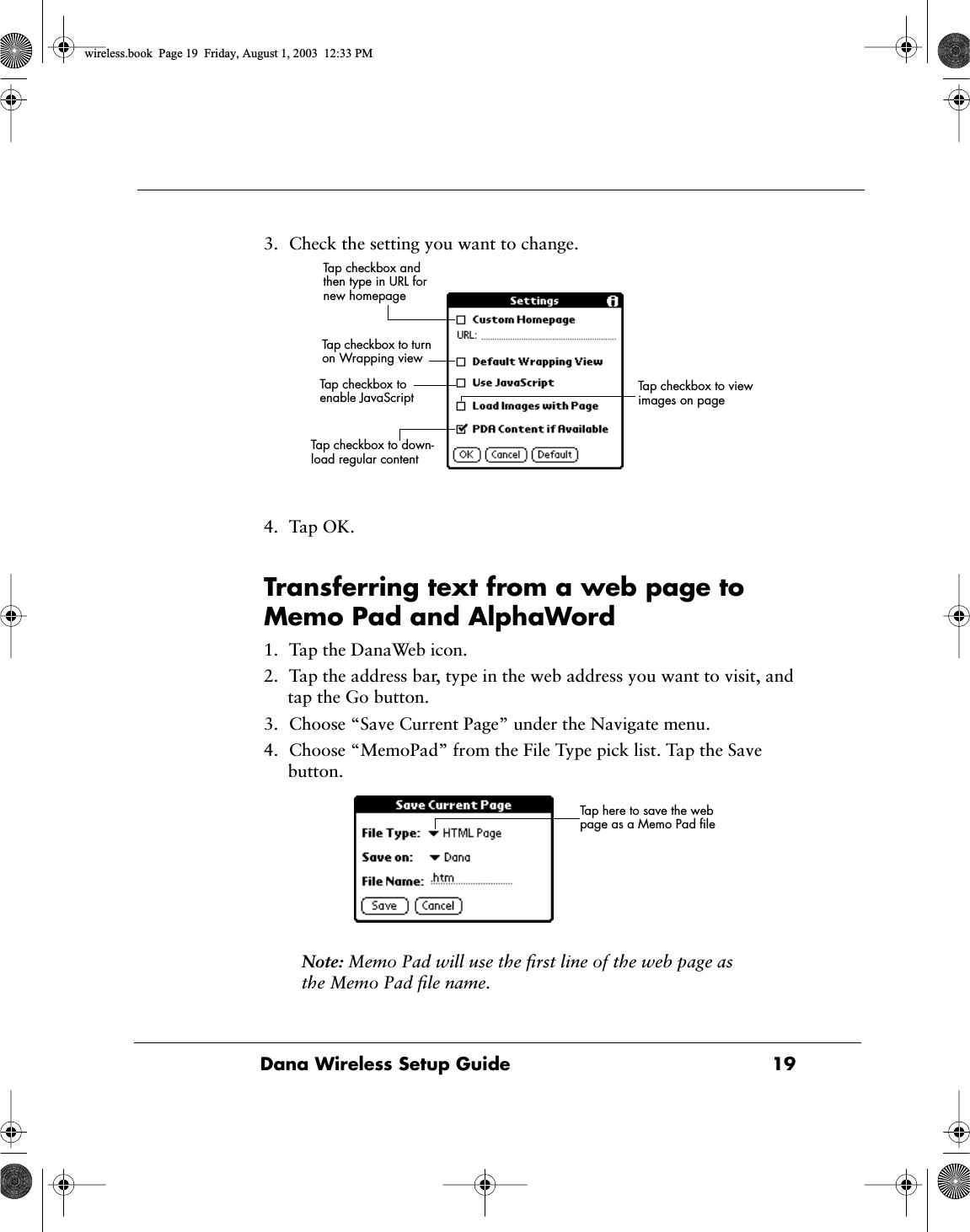 Dana Wireless Setup Guide  193. Check the setting you want to change.4. Tap OK.Transferring text from a web page to Memo Pad and AlphaWord1. Tap the DanaWeb icon.2. Tap the address bar, type in the web address you want to visit, and tap the Go button.3. Choose &ldquo;Save Current Page&rdquo; under the Navigate menu.4. Choose &ldquo;MemoPad&rdquo; from the File Type pick list. Tap the Save button.Note: Memo Pad will use the ﬁrst line of the web page as the Memo Pad ﬁle name.Tap checkbox and then type in URL for new homepageTap checkbox to turn on Wrapping viewTap checkbox to enable JavaScript Tap checkbox to view images on pageTap checkbox to down-load regular contentTap here to save the web page as a Memo Pad ﬁlewireless.book  Page 19  Friday, August 1, 2003  12:33 PM