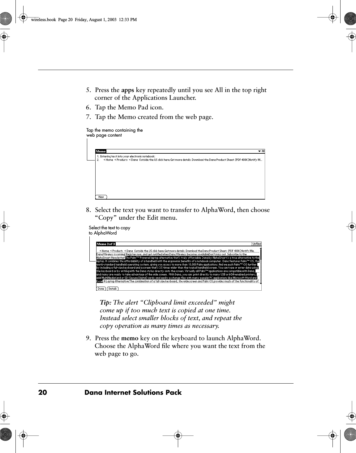 20 Dana Internet Solutions Pack5. Press the apps key repeatedly until you see All in the top right corner of the Applications Launcher.6. Tap the Memo Pad icon.7. Tap the Memo created from the web page.8. Select the text you want to transfer to AlphaWord, then choose &ldquo;Copy&rdquo; under the Edit menu. Tip: The alert &ldquo;Clipboard limit exceeded&rdquo; might come up if too much text is copied at one time. Instead select smaller blocks of text, and repeat the copy operation as many times as necessary. 9. Press the memo key on the keyboard to launch AlphaWord. Choose the AlphaWord ﬁle where you want the text from the web page to go.Tap the memo containing the web page contentSelect the text to copy to AlphaWordwireless.book  Page 20  Friday, August 1, 2003  12:33 PM