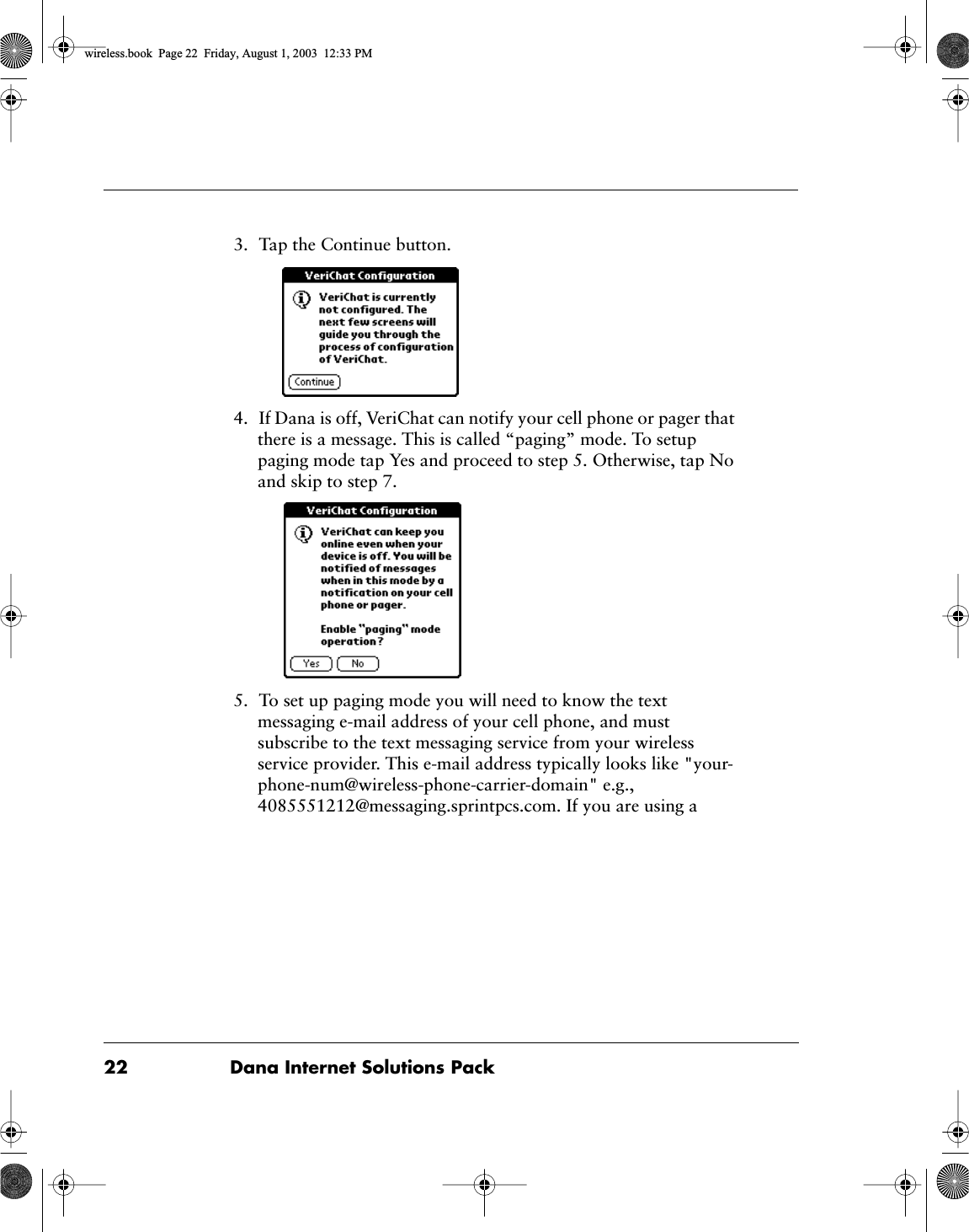 22 Dana Internet Solutions Pack3. Tap the Continue button.4. If Dana is off, VeriChat can notify your cell phone or pager that there is a message. This is called &ldquo;paging&rdquo; mode. To setup paging mode tap Yes and proceed to step 5. Otherwise, tap No and skip to step 7.5. To set up paging mode you will need to know the text messaging e-mail address of your cell phone, and must subscribe to the text messaging service from your wireless service provider. This e-mail address typically looks like "your-phone-num@wireless-phone-carrier-domain" e.g., 4085551212@messaging.sprintpcs.com. If you are using a wireless.book  Page 22  Friday, August 1, 2003  12:33 PM