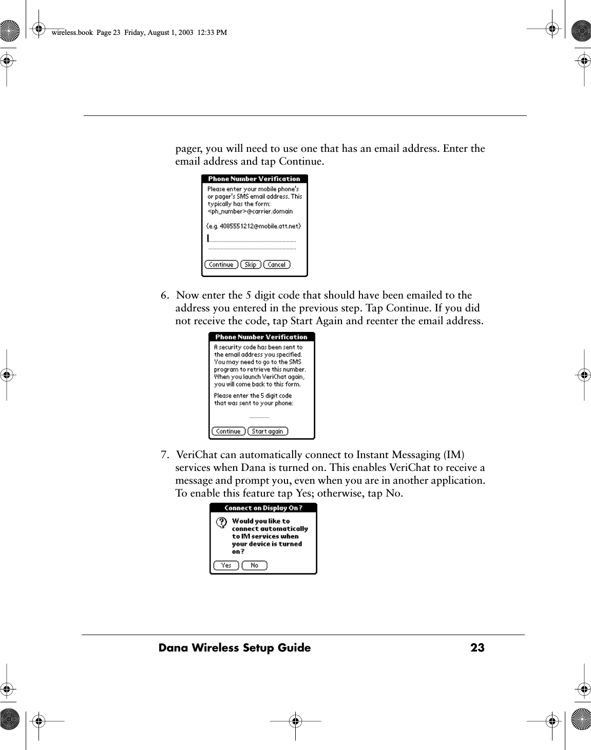 Dana Wireless Setup Guide  23pager, you will need to use one that has an email address. Enter the email address and tap Continue.6. Now enter the 5 digit code that should have been emailed to the address you entered in the previous step. Tap Continue. If you did not receive the code, tap Start Again and reenter the email address.7. VeriChat can automatically connect to Instant Messaging (IM) services when Dana is turned on. This enables VeriChat to receive a message and prompt you, even when you are in another application. To enable this feature tap Yes; otherwise, tap No.wireless.book  Page 23  Friday, August 1, 2003  12:33 PM