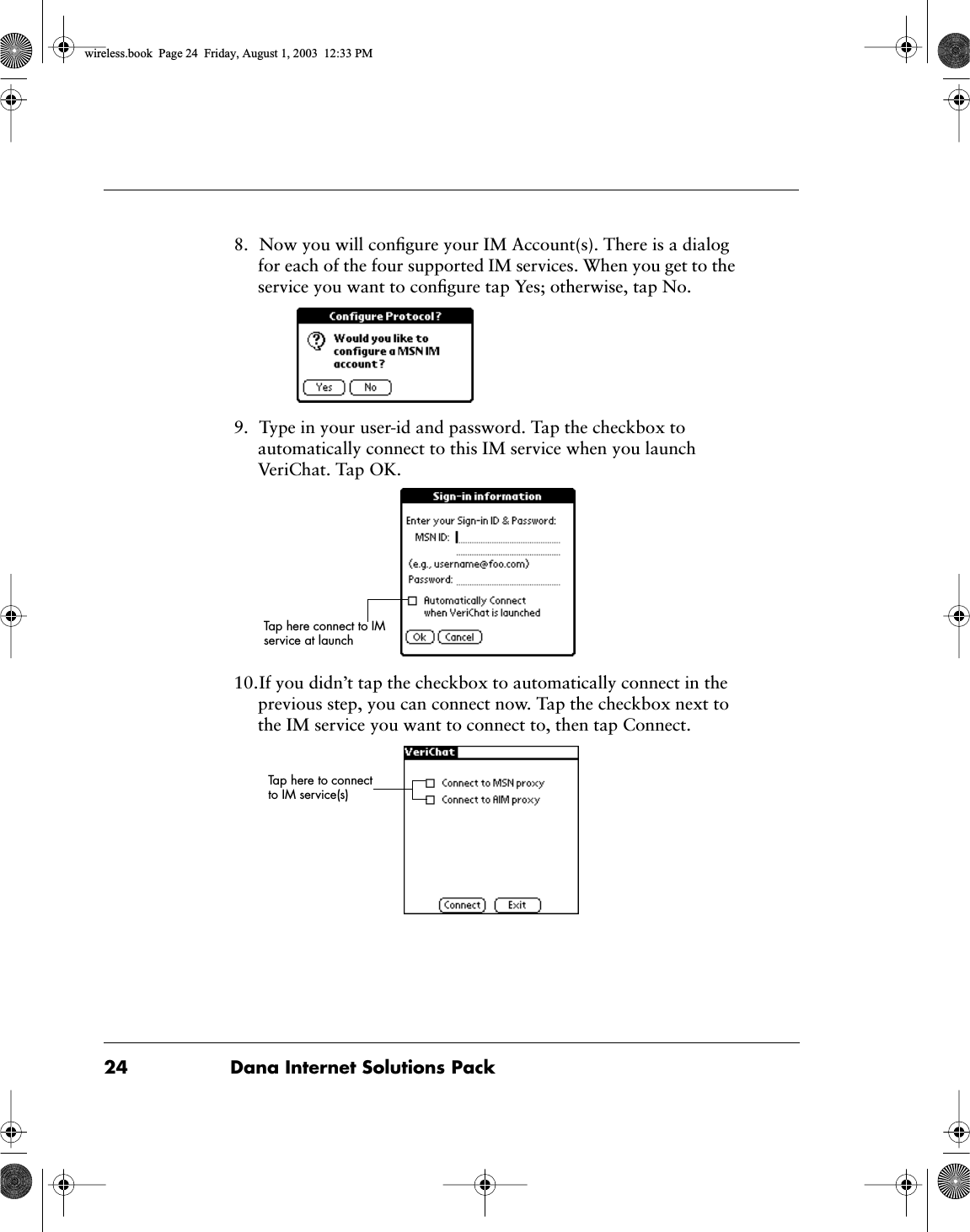 24 Dana Internet Solutions Pack8. Now you will conﬁgure your IM Account(s). There is a dialog for each of the four supported IM services. When you get to the service you want to conﬁgure tap Yes; otherwise, tap No.9. Type in your user-id and password. Tap the checkbox to automatically connect to this IM service when you launch VeriChat. Tap OK.10.If you didn&rsquo;t tap the checkbox to automatically connect in the previous step, you can connect now. Tap the checkbox next to the IM service you want to connect to, then tap Connect.Tap here connect to IM service at launchTap here to connect to IM service(s)wireless.book  Page 24  Friday, August 1, 2003  12:33 PM
