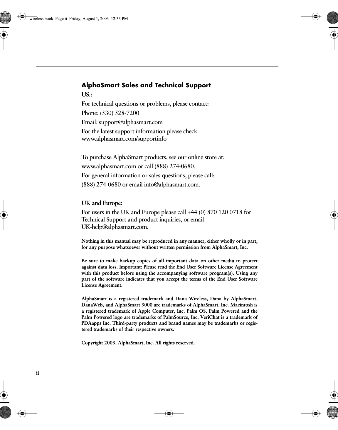  ii AlphaSmart Sales and Technical Support US.: For technical questions or problems, please contact:Phone: (530) 528-7200 Email: support@alphasmart.comFor the latest support information please checkwww.alphasmart.com/supportinfoTo purchase AlphaSmart products, see our online store at:www.alphasmart.com or call (888) 274-0680. For general information or sales questions, please call:(888) 274-0680 or email info@alphasmart.com. UK and Europe: For users in the UK and Europe please call +44 (0) 870 120 0718 for Technical Support and product inquiries, or email UK-help@alphasmart.com. Nothing in this manual may be reproduced in any manner, either wholly or in part,for any purpose whatsoever without written permission from AlphaSmart, Inc.Be sure to make backup copies of all important data on other media to protectagainst data loss. Important: Please read the End User Software License Agreementwith this product before using the accompanying software program(s). Using anypart of the software indicates that you accept the terms of the End User SoftwareLicense Agreement.AlphaSmart is a registered trademark and Dana Wireless, Dana by AlphaSmart,DanaWeb, and AlphaSmart 3000 are trademarks of AlphaSmart, Inc. Macintosh isa registered trademark of Apple Computer, Inc. Palm OS, Palm Powered and thePalm Powered logo are trademarks of PalmSource, Inc. VeriChat is a trademark ofPDAapps Inc. Third-party products and brand names may be trademarks or regis-tered trademarks of their respective owners.Copyright 2003, AlphaSmart, Inc. All rights reserved. wireless.book  Page ii  Friday, August 1, 2003  12:33 PM