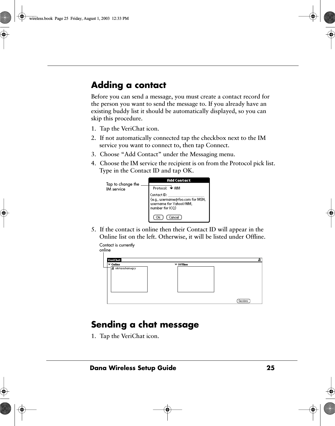 Dana Wireless Setup Guide  25Adding a contactBefore you can send a message, you must create a contact record for the person you want to send the message to. If you already have an existing buddy list it should be automatically displayed, so you can skip this procedure.1. Tap the VeriChat icon.2. If not automatically connected tap the checkbox next to the IM service you want to connect to, then tap Connect.3. Choose &ldquo;Add Contact&rdquo; under the Messaging menu.4. Choose the IM service the recipient is on from the Protocol pick list. Type in the Contact ID and tap OK. 5. If the contact is online then their Contact ID will appear in the Online list on the left. Otherwise, it will be listed under Ofﬂine.Sending a chat message1. Tap the VeriChat icon.Tap to change the IM service Contact is currently online wireless.book  Page 25  Friday, August 1, 2003  12:33 PM