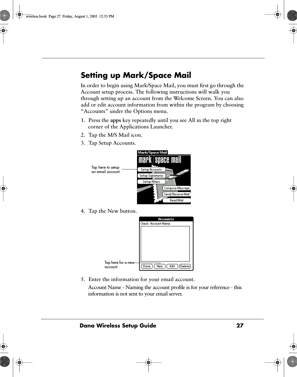 Dana Wireless Setup Guide  27Setting up Mark/Space MailIn order to begin using Mark/Space Mail, you must ﬁrst go through the Account setup process. The following instructions will walk you through setting up an account from the Welcome Screen. You can also add or edit account information from within the program by choosing &ldquo;Accounts&rdquo; under the Options menu.1. Press the apps key repeatedly until you see All in the top right corner of the Applications Launcher.2. Tap the M/S Mail icon.3. Tap Setup Accounts.4. Tap the New button.5. Enter the information for your email account.Account Name - Naming the account proﬁle is for your reference - this information is not sent to your email server.Tap here to setup an email accountTap here for a new accountwireless.book  Page 27  Friday, August 1, 2003  12:33 PM