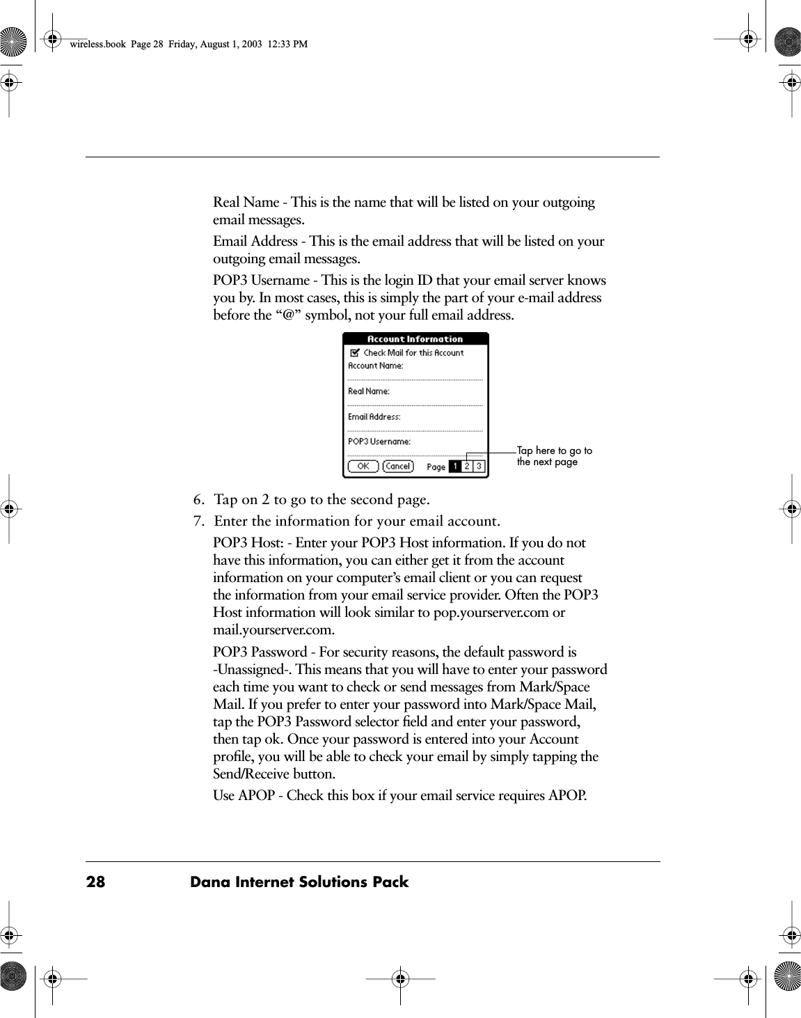 28 Dana Internet Solutions PackReal Name - This is the name that will be listed on your outgoing email messages.Email Address - This is the email address that will be listed on your outgoing email messages.POP3 Username - This is the login ID that your email server knows you by. In most cases, this is simply the part of your e-mail address before the &ldquo;@&rdquo; symbol, not your full email address.6. Tap on 2 to go to the second page.7. Enter the information for your email account.POP3 Host: - Enter your POP3 Host information. If you do not have this information, you can either get it from the account information on your computer&rsquo;s email client or you can request the information from your email service provider. Often the POP3 Host information will look similar to pop.yourserver.com or mail.yourserver.com.POP3 Password - For security reasons, the default password is -Unassigned-. This means that you will have to enter your password each time you want to check or send messages from Mark/Space Mail. If you prefer to enter your password into Mark/Space Mail, tap the POP3 Password selector ﬁeld and enter your password, then tap ok. Once your password is entered into your Account proﬁle, you will be able to check your email by simply tapping the Send/Receive button.Use APOP - Check this box if your email service requires APOP.Tap here to go to the next pagewireless.book  Page 28  Friday, August 1, 2003  12:33 PM