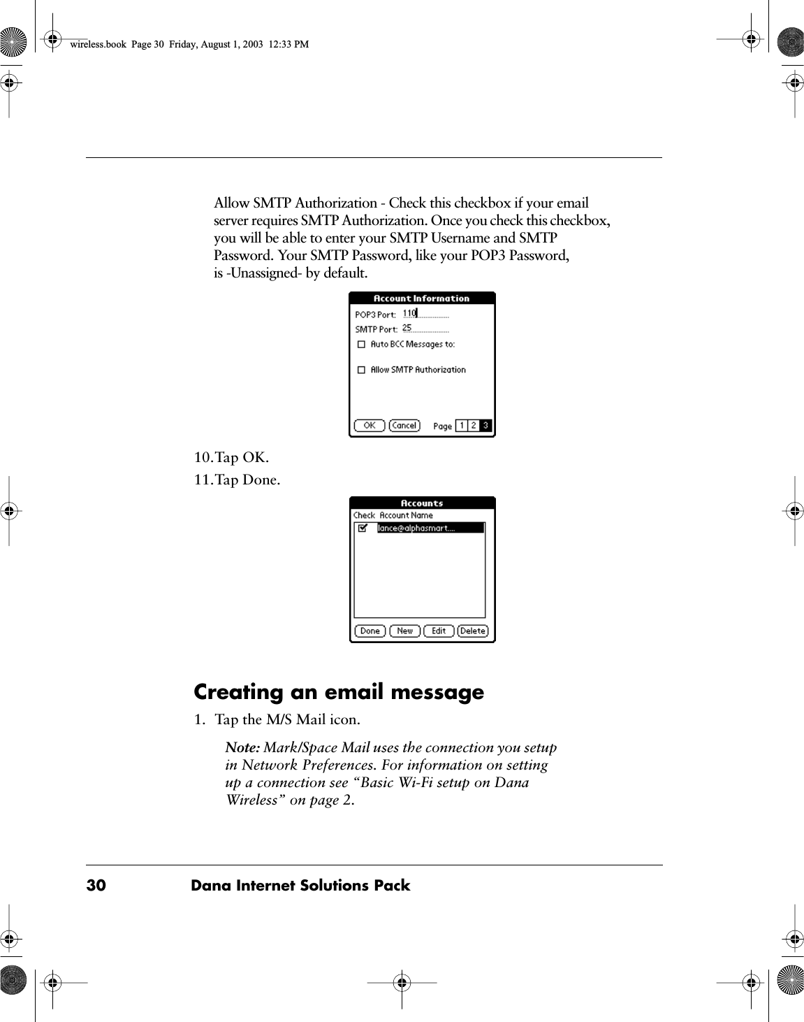 30 Dana Internet Solutions PackAllow SMTP Authorization - Check this checkbox if your email server requires SMTP Authorization. Once you check this checkbox, you will be able to enter your SMTP Username and SMTP Password. Your SMTP Password, like your POP3 Password, is -Unassigned- by default.10.Tap OK.11.Tap Done.Creating an email message1. Tap the M/S Mail icon.Note: Mark/Space Mail uses the connection you setup in Network Preferences. For information on setting up a connection see &ldquo;Basic Wi-Fi setup on Dana Wireless&rdquo; on page 2.wireless.book  Page 30  Friday, August 1, 2003  12:33 PM