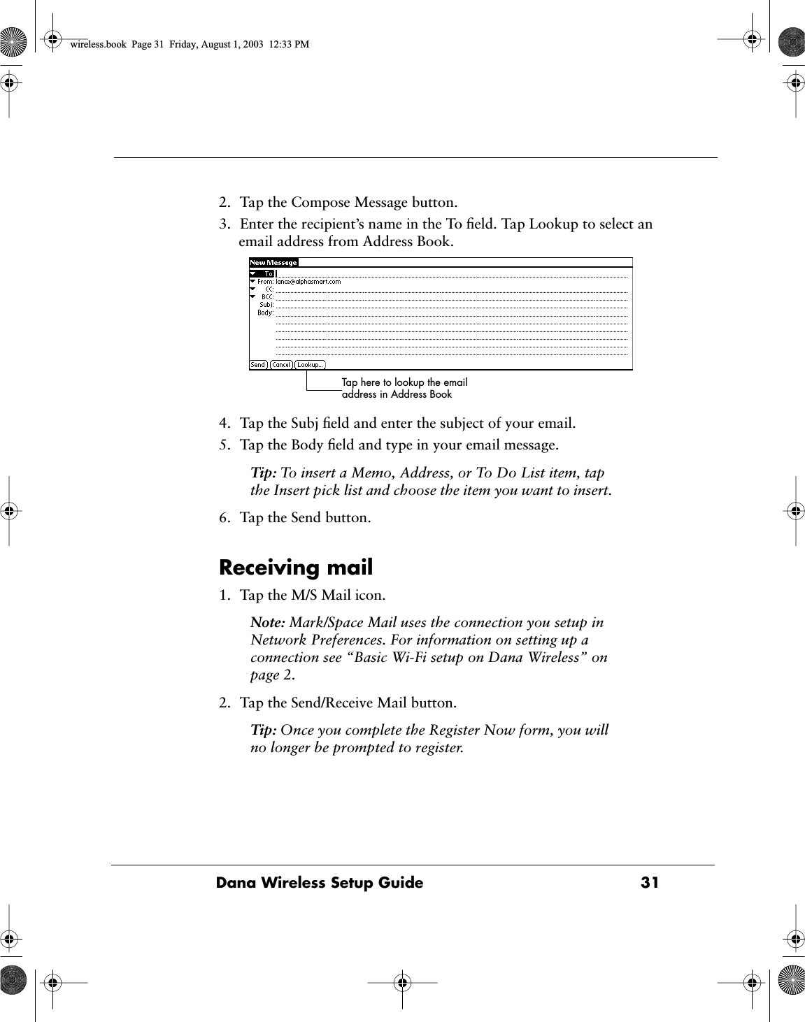 Dana Wireless Setup Guide  312. Tap the Compose Message button.3. Enter the recipient&rsquo;s name in the To ﬁeld. Tap Lookup to select an email address from Address Book.4. Tap the Subj ﬁeld and enter the subject of your email.5. Tap the Body ﬁeld and type in your email message.Tip: To insert a Memo, Address, or To Do List item, tap the Insert pick list and choose the item you want to insert.6. Tap the Send button.Receiving mail1. Tap the M/S Mail icon.Note: Mark/Space Mail uses the connection you setup in Network Preferences. For information on setting up a connection see &ldquo;Basic Wi-Fi setup on Dana Wireless&rdquo; on page 2.2. Tap the Send/Receive Mail button.Tip: Once you complete the Register Now form, you will no longer be prompted to register.Tap here to lookup the email address in Address Bookwireless.book  Page 31  Friday, August 1, 2003  12:33 PM