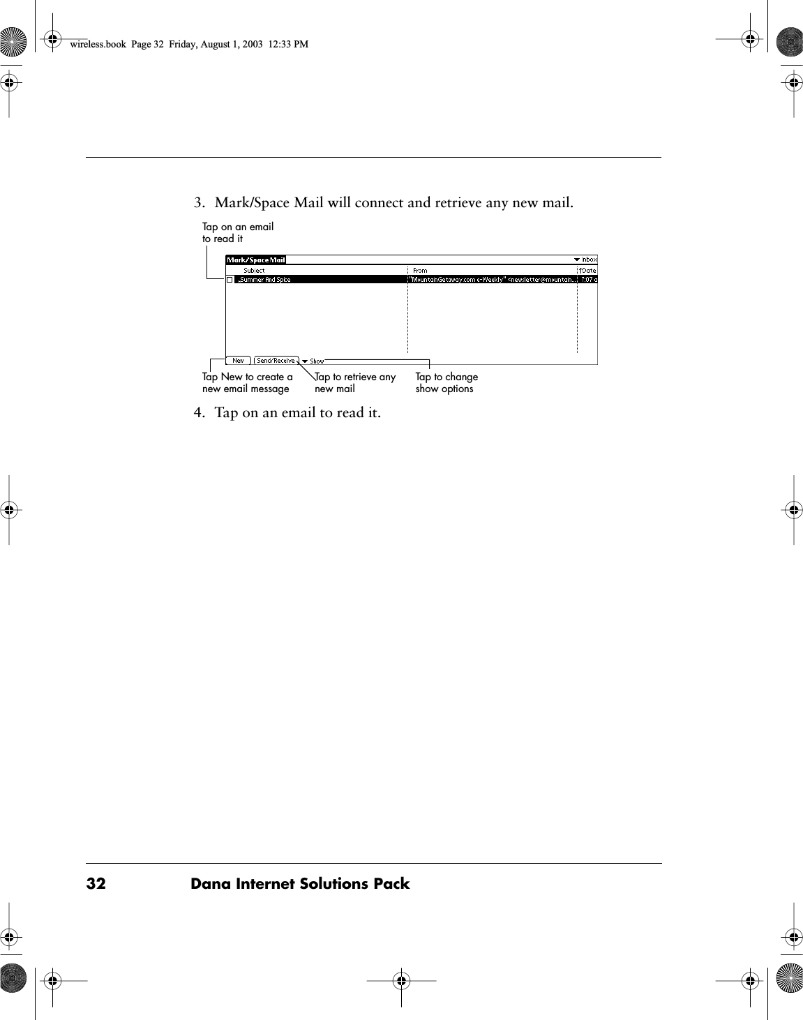 32 Dana Internet Solutions Pack3. Mark/Space Mail will connect and retrieve any new mail.4. Tap on an email to read it.Tap on an email to read it Tap New to create a new email messageTap to change show optionsTap to retrieve any new mailwireless.book  Page 32  Friday, August 1, 2003  12:33 PM