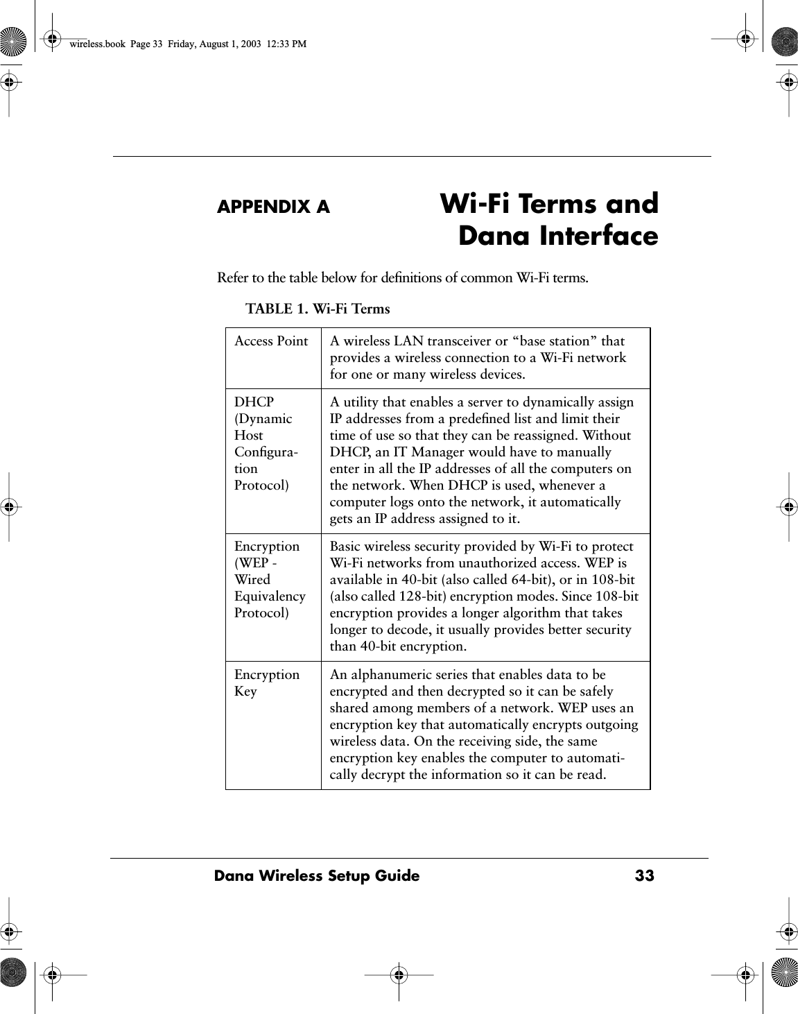 Dana Wireless Setup Guide 33APPENDIX A Wi-Fi Terms andDana InterfaceRefer to the table below for deﬁnitions of common Wi-Fi terms. TABLE 1. Wi-Fi TermsAccess Point A wireless LAN transceiver or &ldquo;base station&rdquo; that provides a wireless connection to a Wi-Fi network for one or many wireless devices. DHCP (Dynamic Host Conﬁgura-tion Protocol)A utility that enables a server to dynamically assign IP addresses from a predeﬁned list and limit their time of use so that they can be reassigned. Without DHCP, an IT Manager would have to manually enter in all the IP addresses of all the computers on the network. When DHCP is used, whenever acomputer logs onto the network, it automatically gets an IP address assigned to it.Encryption (WEP - Wired Equivalency Protocol)Basic wireless security provided by Wi-Fi to protect Wi-Fi networks from unauthorized access. WEP is available in 40-bit (also called 64-bit), or in 108-bit (also called 128-bit) encryption modes. Since 108-bit encryption provides a longer algorithm that takes longer to decode, it usually provides better security than 40-bit encryption.Encryption KeyAn alphanumeric series that enables data to be encrypted and then decrypted so it can be safely shared among members of a network. WEP uses an encryption key that automatically encrypts outgoing wireless data. On the receiving side, the same encryption key enables the computer to automati-cally decrypt the information so it can be read.wireless.book  Page 33  Friday, August 1, 2003  12:33 PM