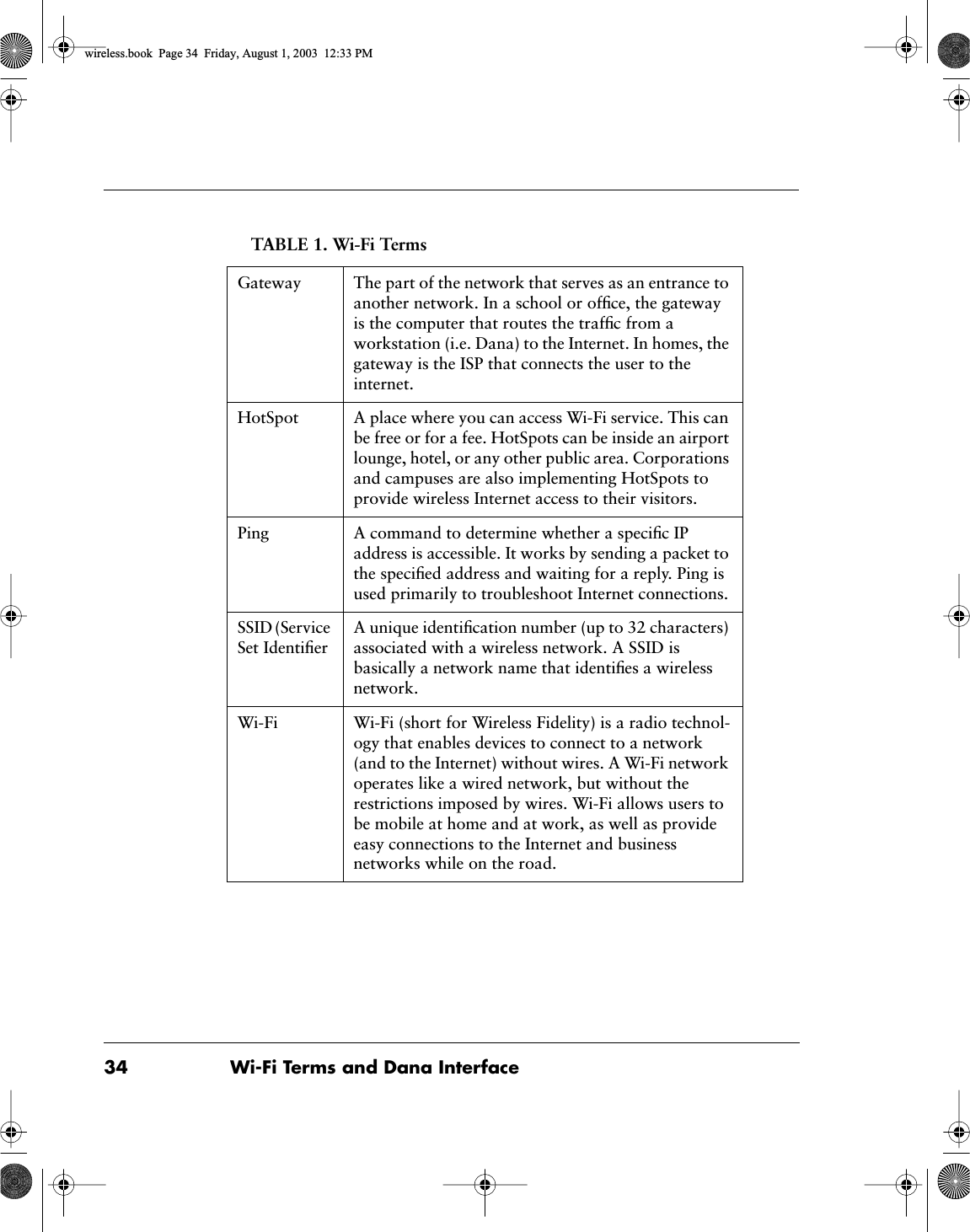 34 Wi-Fi Terms and Dana InterfaceGateway The part of the network that serves as an entrance to another network. In a school or ofﬁce, the gateway is the computer that routes the trafﬁc from a workstation (i.e. Dana) to the Internet. In homes, the gateway is the ISP that connects the user to theinternet. HotSpot A place where you can access Wi-Fi service. This can be free or for a fee. HotSpots can be inside an airport lounge, hotel, or any other public area. Corporations and campuses are also implementing HotSpots to provide wireless Internet access to their visitors.Ping A command to determine whether a speciﬁc IP address is accessible. It works by sending a packet to the speciﬁed address and waiting for a reply. Ping is used primarily to troubleshoot Internet connections. SSID (Service Set IdentiﬁerA unique identiﬁcation number (up to 32 characters) associated with a wireless network. A SSID is basically a network name that identiﬁes a wireless network.Wi-Fi Wi-Fi (short for Wireless Fidelity) is a radio technol-ogy that enables devices to connect to a network (and to the Internet) without wires. A Wi-Fi network operates like a wired network, but without the restrictions imposed by wires. Wi-Fi allows users to be mobile at home and at work, as well as provide easy connections to the Internet and business networks while on the road.TABLE 1. Wi-Fi Termswireless.book  Page 34  Friday, August 1, 2003  12:33 PM