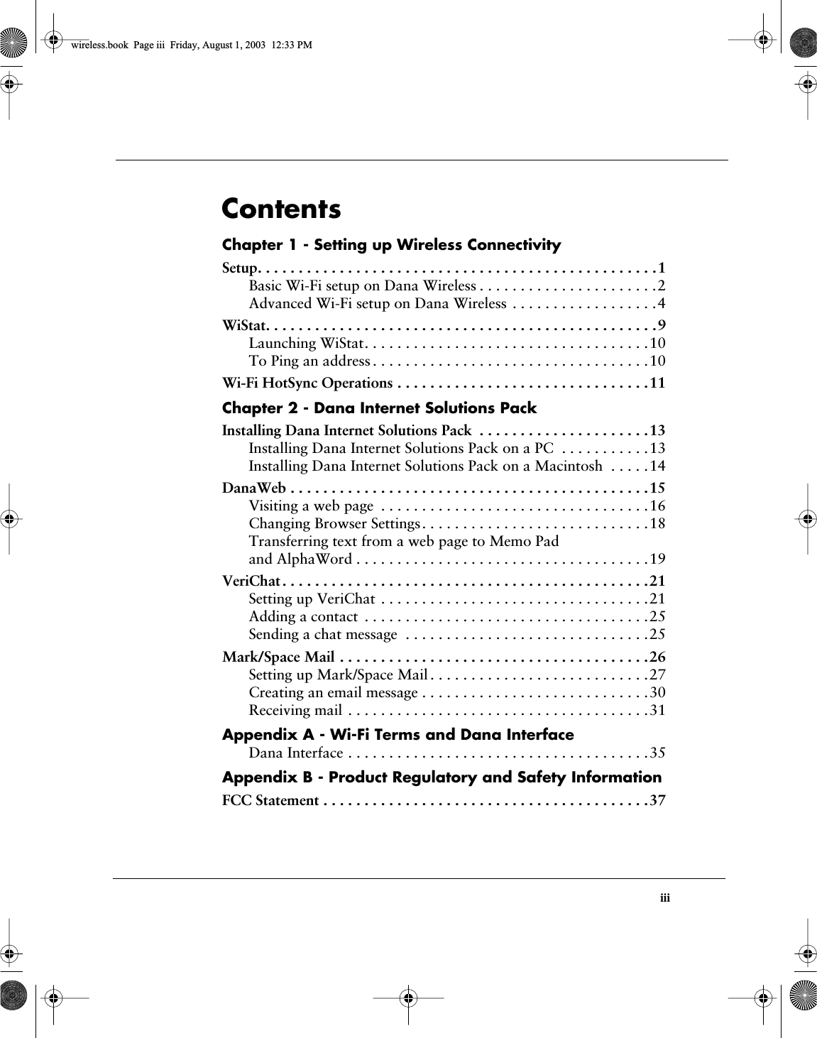  iii Contents Chapter 1 - Setting up Wireless Connectivity Setup. . . . . . . . . . . . . . . . . . . . . . . . . . . . . . . . . . . . . . . . . . . . . . . . .1 Basic Wi-Fi setup on Dana Wireless . . . . . . . . . . . . . . . . . . . . . .2Advanced Wi-Fi setup on Dana Wireless . . . . . . . . . . . . . . . . . .4 WiStat. . . . . . . . . . . . . . . . . . . . . . . . . . . . . . . . . . . . . . . . . . . . . . . .9 Launching WiStat. . . . . . . . . . . . . . . . . . . . . . . . . . . . . . . . . . .10To Ping an address . . . . . . . . . . . . . . . . . . . . . . . . . . . . . . . . . .10 Wi-Fi HotSync Operations . . . . . . . . . . . . . . . . . . . . . . . . . . . . . . .11 Chapter 2 - Dana Internet Solutions Pack Installing Dana Internet Solutions Pack  . . . . . . . . . . . . . . . . . . . . .13 Installing Dana Internet Solutions Pack on a PC  . . . . . . . . . . .13Installing Dana Internet Solutions Pack on a Macintosh  . . . . .14 DanaWeb . . . . . . . . . . . . . . . . . . . . . . . . . . . . . . . . . . . . . . . . . . . .15 Visiting a web page  . . . . . . . . . . . . . . . . . . . . . . . . . . . . . . . . .16Changing Browser Settings. . . . . . . . . . . . . . . . . . . . . . . . . . . .18Transferring text from a web page to Memo Pad and AlphaWord . . . . . . . . . . . . . . . . . . . . . . . . . . . . . . . . . . . .19 VeriChat . . . . . . . . . . . . . . . . . . . . . . . . . . . . . . . . . . . . . . . . . . . . .21 Setting up VeriChat . . . . . . . . . . . . . . . . . . . . . . . . . . . . . . . . .21Adding a contact  . . . . . . . . . . . . . . . . . . . . . . . . . . . . . . . . . . .25Sending a chat message  . . . . . . . . . . . . . . . . . . . . . . . . . . . . . .25 Mark/Space Mail . . . . . . . . . . . . . . . . . . . . . . . . . . . . . . . . . . . . . .26 Setting up Mark/Space Mail . . . . . . . . . . . . . . . . . . . . . . . . . . .27Creating an email message . . . . . . . . . . . . . . . . . . . . . . . . . . . .30Receiving mail . . . . . . . . . . . . . . . . . . . . . . . . . . . . . . . . . . . . .31 Appendix A - Wi-Fi Terms and Dana Interface Dana Interface . . . . . . . . . . . . . . . . . . . . . . . . . . . . . . . . . . . . .35 Appendix B - Product Regulatory and Safety Information FCC Statement . . . . . . . . . . . . . . . . . . . . . . . . . . . . . . . . . . . . . . . .37 wireless.book  Page iii  Friday, August 1, 2003  12:33 PM