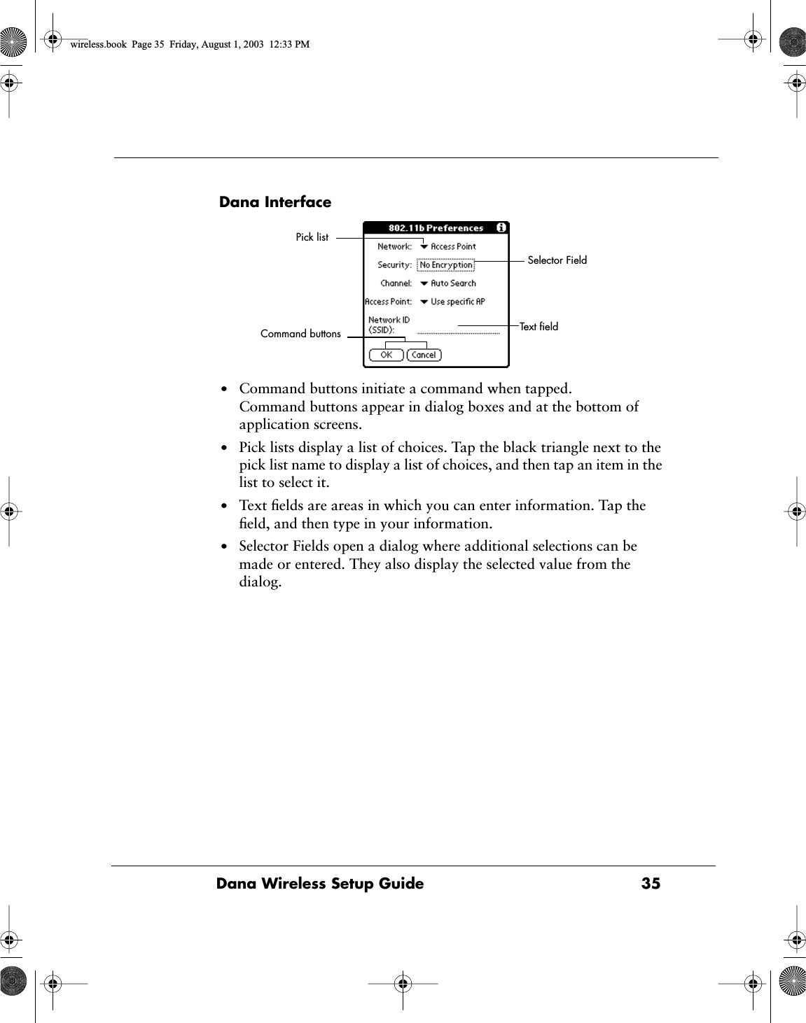 Dana Wireless Setup Guide 35Dana Interface&bull;Command buttons initiate a command when tapped. Command buttons appear in dialog boxes and at the bottom of application screens. &bull;Pick lists display a list of choices. Tap the black triangle next to the pick list name to display a list of choices, and then tap an item in the list to select it.&bull;Text ﬁelds are areas in which you can enter information. Tap the ﬁeld, and then type in your information.&bull;Selector Fields open a dialog where additional selections can be made or entered. They also display the selected value from the dialog.Text ﬁeldCommand buttonsPick listSelector Fieldwireless.book  Page 35  Friday, August 1, 2003  12:33 PM