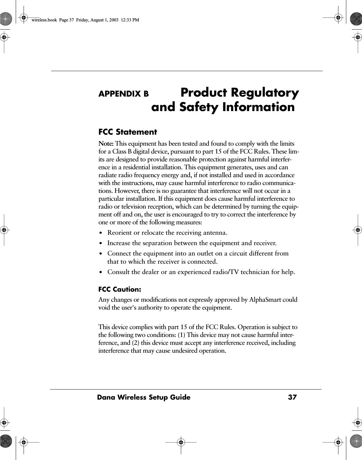 Dana Wireless Setup Guide 37APPENDIX B Product Regulatoryand Safety InformationFCC StatementNote: This equipment has been tested and found to comply with the limits for a Class B digital device, pursuant to part 15 of the FCC Rules. These lim-its are designed to provide reasonable protection against harmful interfer-ence in a residential installation. This equipment generates, uses and can radiate radio frequency energy and, if not installed and used in accordance with the instructions, may cause harmful interference to radio communica-tions. However, there is no guarantee that interference will not occur in a particular installation. If this equipment does cause harmful interference to radio or television reception, which can be determined by turning the equip-ment off and on, the user is encouraged to try to correct the interference by one or more of the following measures: &bull;Reorient or relocate the receiving antenna. &bull;Increase the separation between the equipment and receiver. &bull;Connect the equipment into an outlet on a circuit different from that to which the receiver is connected.&bull;Consult the dealer or an experienced radio/TV technician for help.FCC Caution:Any changes or modiﬁcations not expressly approved by AlphaSmart could void the user's authority to operate the equipment.This device complies with part 15 of the FCC Rules. Operation is subject to the following two conditions: (1) This device may not cause harmful inter-ference, and (2) this device must accept any interference received, including interference that may cause undesired operation.wireless.book  Page 37  Friday, August 1, 2003  12:33 PM
