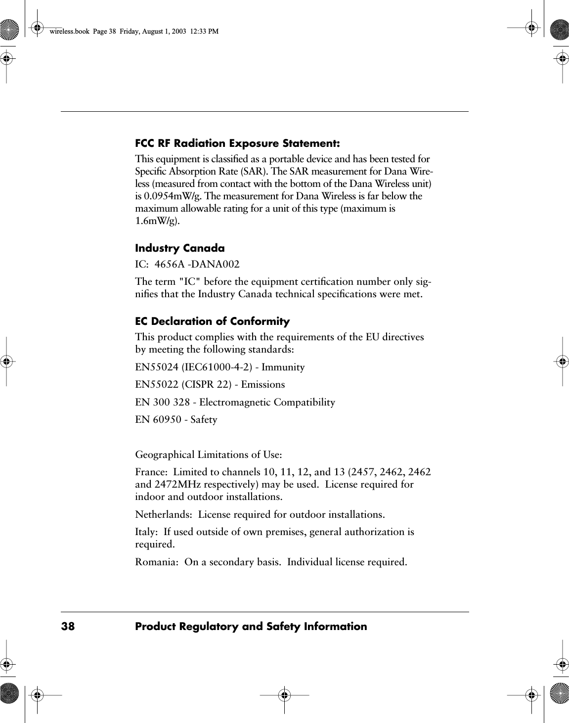 38 Product Regulatory and Safety InformationFCC RF Radiation Exposure Statement:This equipment is classiﬁed as a portable device and has been tested for Speciﬁc Absorption Rate (SAR). The SAR measurement for Dana Wire-less (measured from contact with the bottom of the Dana Wireless unit) is 0.0954mW/g. The measurement for Dana Wireless is far below the maximum allowable rating for a unit of this type (maximum is 1.6mW/g).Industry CanadaIC:  4656A -DANA002The term "IC" before the equipment certiﬁcation number only sig-niﬁes that the Industry Canada technical speciﬁcations were met.EC Declaration of ConformityThis product complies with the requirements of the EU directives by meeting the following standards:EN55024 (IEC61000-4-2) - ImmunityEN55022 (CISPR 22) - EmissionsEN 300 328 - Electromagnetic CompatibilityEN 60950 - SafetyGeographical Limitations of Use:France:  Limited to channels 10, 11, 12, and 13 (2457, 2462, 2462 and 2472MHz respectively) may be used.  License required for indoor and outdoor installations.Netherlands:  License required for outdoor installations.Italy:  If used outside of own premises, general authorization is required.Romania:  On a secondary basis.  Individual license required.wireless.book  Page 38  Friday, August 1, 2003  12:33 PM