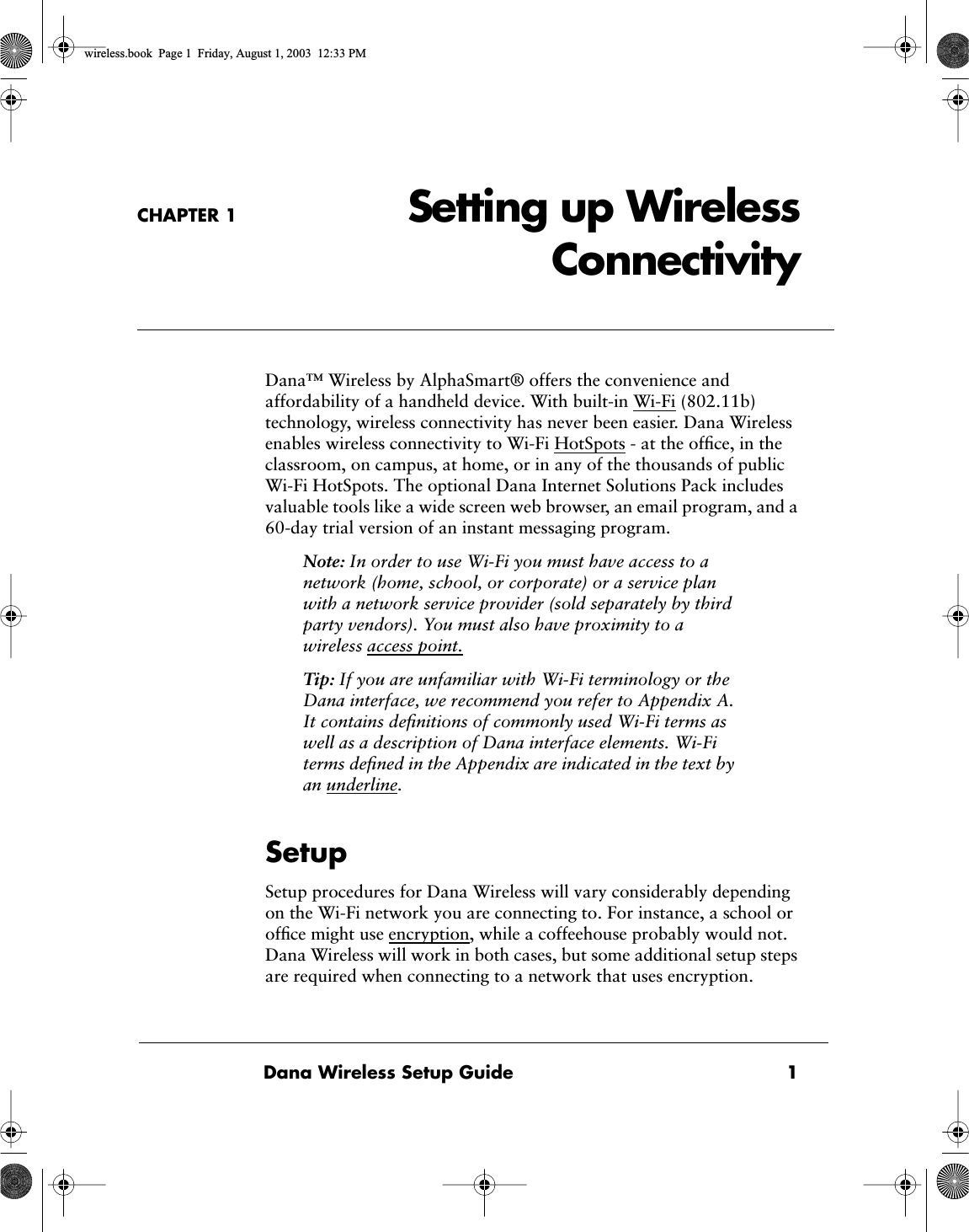 Dana Wireless Setup Guide 1CHAPTER 1 Setting up WirelessConnectivity Dana&trade; Wireless by AlphaSmart&reg; offers the convenience and affordability of a handheld device. With built-in Wi-Fi (802.11b) technology, wireless connectivity has never been easier. Dana Wireless enables wireless connectivity to Wi-Fi HotSpots - at the ofﬁce, in the classroom, on campus, at home, or in any of the thousands of public Wi-Fi HotSpots. The optional Dana Internet Solutions Pack includes valuable tools like a wide screen web browser, an email program, and a 60-day trial version of an instant messaging program. Note:  In order to use Wi-Fi you must have access to a network (home, school, or corporate) or a service plan with a network service provider (sold separately by third party vendors). You must also have proximity to a wireless   access point.  Tip:  If you are unfamiliar with Wi-Fi terminology or the Dana interface, we recommend you refer to Appendix A. It contains deﬁnitions of commonly used Wi-Fi terms as well as a description of Dana interface elements. Wi-Fi terms deﬁned in the Appendix are indicated in the text by an underline.  Setup Setup procedures for Dana Wireless will vary considerably depending on the Wi-Fi network you are connecting to. For instance, a school or ofﬁce might use encryption, while a coffeehouse probably would not.   Dana Wireless will work in both cases, but some additional setup steps are required when connecting to a network that uses encryption.  wireless.book  Page 1  Friday, August 1, 2003  12:33 PM