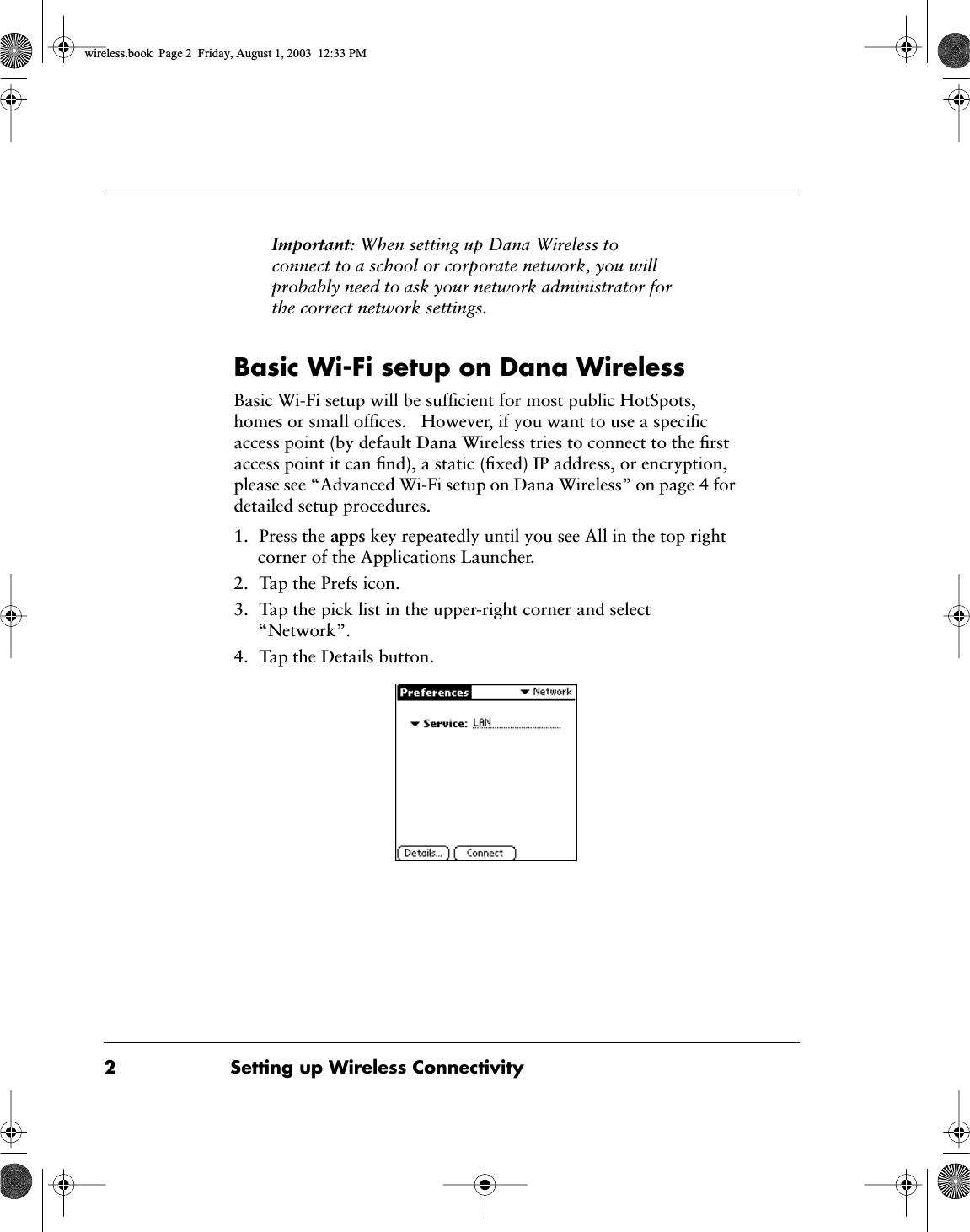  2 Setting up Wireless Connectivity Important:  When setting up Dana Wireless to connect to a school or corporate network, you will probably need to ask your network administrator for the correct network settings.  Basic Wi-Fi setup on Dana Wireless Basic Wi-Fi setup will be sufﬁcient for most public HotSpots, homes or small ofﬁces.   However, if you want to use a speciﬁc access point (by default Dana Wireless tries to connect to the ﬁrst access point it can ﬁnd), a static (ﬁxed) IP address, or encryption, please see &ldquo;Advanced Wi-Fi setup on Dana Wireless&rdquo; on page 4 for detailed setup procedures.1. Press the  apps  key repeatedly until you see All in the top right corner of the Applications Launcher.2. Tap the Prefs icon.3. Tap the pick list in the upper-right corner and select &ldquo;Network&rdquo;.4. Tap the Details button. wireless.book  Page 2  Friday, August 1, 2003  12:33 PM