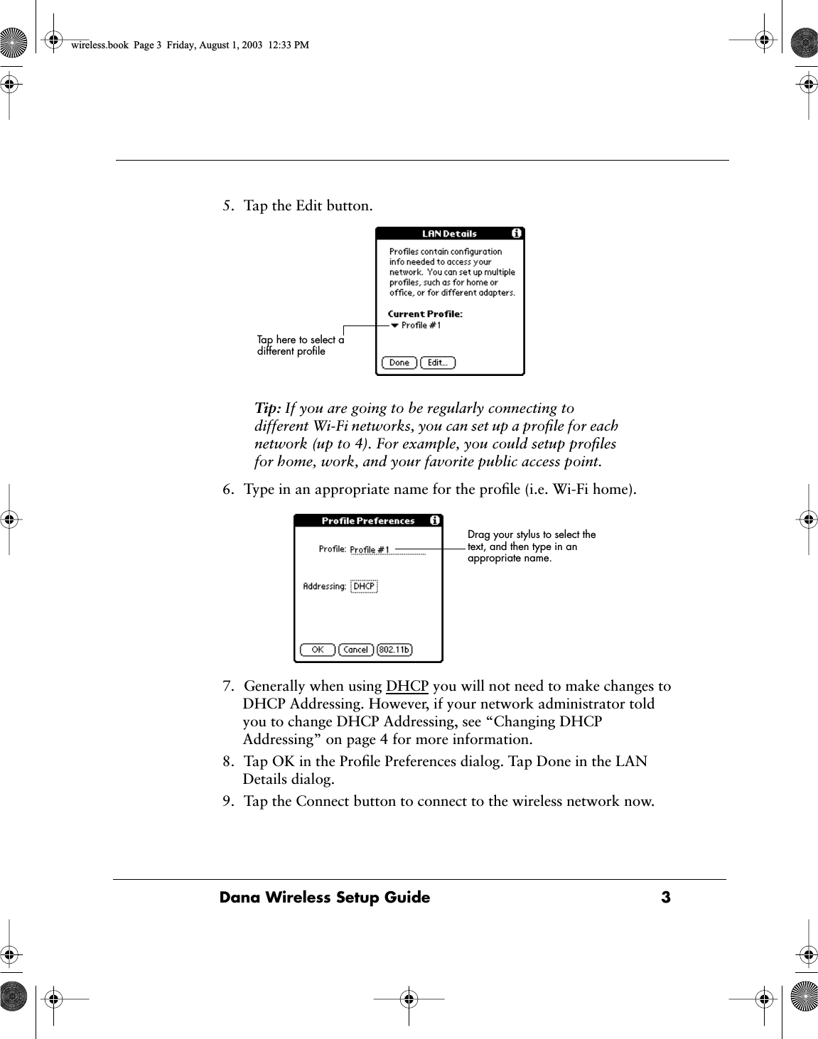  Dana Wireless Setup Guide 3 5. Tap the Edit button. Tip:  If you are going to be regularly connecting to different Wi-Fi networks, you can set up a proﬁle for each network (up to 4). For example, you could setup proﬁles for home, work, and your favorite public access point. 6. Type in an appropriate name for the proﬁle (i.e. Wi-Fi home).7. Generally when using DHCP you will not need to make changes to DHCP Addressing. However, if your network administrator told you to change DHCP Addressing, see &ldquo;Changing DHCP Addressing&rdquo; on page 4 for more information.8. Tap OK in the Proﬁle Preferences dialog. Tap Done in the LAN Details dialog.9. Tap the Connect button to connect to the wireless network now.Tap here to select a different proﬁleDrag your stylus to select the text, and then type in an appropriate name.   wireless.book  Page 3  Friday, August 1, 2003  12:33 PM