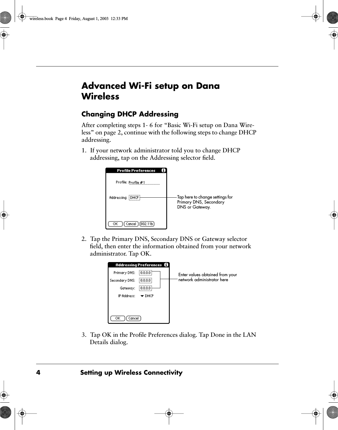  4 Setting up Wireless Connectivity Advanced Wi-Fi setup on Dana Wireless Changing DHCP Addressing After completing steps 1- 6 for &ldquo;Basic Wi-Fi setup on Dana Wire-less&rdquo; on page 2, continue with the following steps to change DHCP addressing.1. If your network administrator told you to change DHCP addressing, tap on the Addressing selector ﬁeld.2. Tap the Primary DNS, Secondary DNS or Gateway selector ﬁeld, then enter the information obtained from your network administrator. Tap OK.3. Tap OK in the Proﬁle Preferences dialog. Tap Done in the LAN Details dialog.Tap here to change settings for Primary DNS, Secondary DNS or Gateway.Enter values obtained from your network administrator here wireless.book  Page 4  Friday, August 1, 2003  12:33 PM