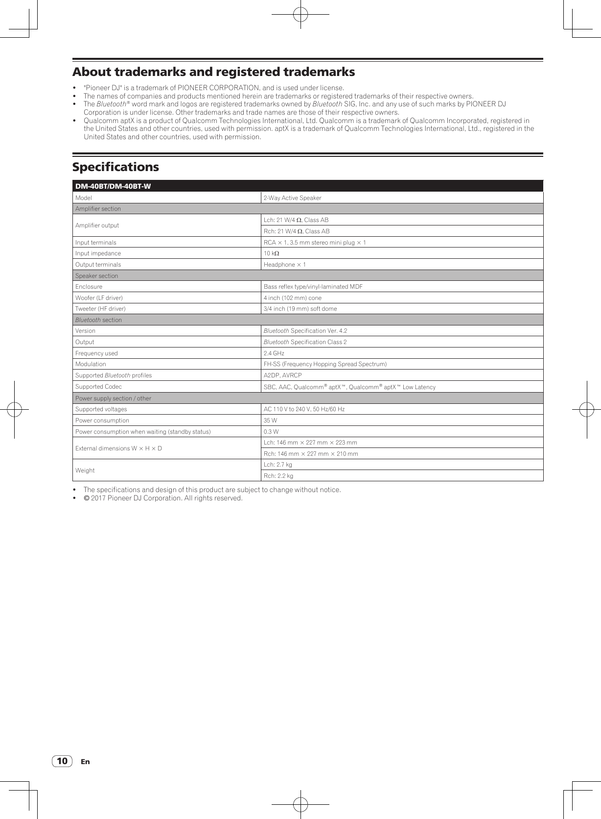 En10About trademarks and registered trademarks!  &quot;Pioneer DJ&quot; is a trademark of PIONEER CORPORATION, and is used under license.!  The names of companies and products mentioned herein are trademarks or registered trademarks of their respective owners.! The Bluetooth® word mark and logos are registered trademarks owned by Bluetooth SIG, Inc. and any use of such marks by PIONEER DJ Corporation is under license. Other trademarks and trade names are those of their respective owners.!  Qualcomm aptX is a product of Qualcomm Technologies International, Ltd. Qualcomm is a trademark of Qualcomm Incorporated, registered in the United States and other countries, used with permission. aptX is a trademark of Qualcomm Technologies International, Ltd., registered in the United States and other countries, used with permission.SpecificationsDM-40BT/DM-40BT-WModel 2-Way Active SpeakerAmplifier sectionAmplifier output Lch: 21 W/4 W, Class ABRch: 21 W/4 W, Class ABInput terminals RCA × 1, 3.5 mm stereo mini plug × 1Input impedance 10 kWOutput terminals Headphone × 1Speaker sectionEnclosure Bass reflex type/vinyl-laminated MDFWoofer (LF driver) 4 inch (102 mm) coneTweeter (HF driver) 3/4 inch (19 mm) soft domeBluetooth sectionVersion Bluetooth Specification Ver. 4.2Output Bluetooth Specification Class 2Frequency used 2.4 GHzModulation FH-SS (Frequency Hopping Spread Spectrum)Supported Bluetooth profiles A2DP, AVRCPSupported Codec SBC, AAC, Qualcomm® aptX™, Qualcomm® aptX™ Low LatencyPower supply section / otherSupported voltages AC 110 V to 240 V, 50 Hz/60 HzPower consumption 35 WPower consumption when waiting (standby status) 0.3 WExternal dimensions W × H × D Lch: 146 mm × 227 mm × 223 mmRch: 146 mm × 227 mm × 210 mmWeight Lch: 2.7 kgRch: 2.2 kg!  The specifications and design of this product are subject to change without notice.! © 2017 Pioneer DJ Corporation. All rights reserved.