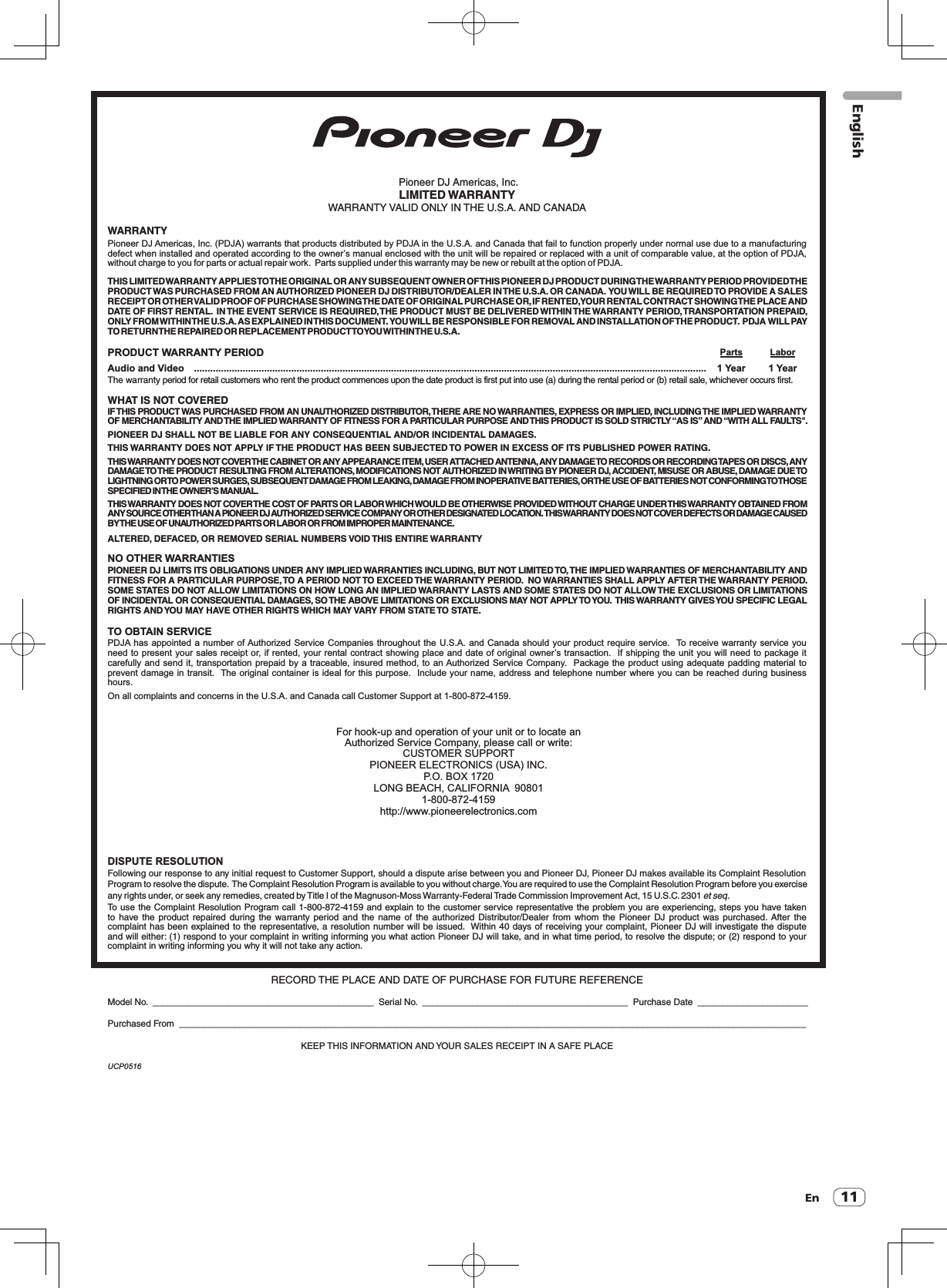 EnEnglishUCP0516 Pioneer DJ Americas, Inc.LIMITED WARRANTYWARRANTY VALID ONLY IN THE U.S.A. AND CANADAWARRANTYPioneer DJ Americas, Inc. (PDJA) warrants that products distributed by PDJA in the U.S.A. and Canada that fail to function properly under normal use due to a manufacturing defect when installed and operated according to the owner’s manual enclosed with the unit will be repaired or replaced with a unit of comparable value, at the option of PDJA, without charge to you for parts or actual repair work.  Parts supplied under this warranty may be new or rebuilt at the option of PDJA.THIS LIMITED WARRANTY APPLIES TO THE ORIGINAL OR ANY SUBSEQUENT OWNER OF THIS PIONEER DJ PRODUCT DURING THE WARRANTY PERIOD PROVIDED THE  PRODUCT WAS PURCHASED FROM AN AUTHORIZED PIONEER DJ DISTRIBUTOR/DEALER IN THE U.S.A. OR CANADA.  YOU WILL BE REQUIRED TO PROVIDE A SALES RECEIPT OR OTHER VALID PROOF OF PURCHASE SHOWING THE DATE OF ORIGINAL PURCHASE OR, IF RENTED, YOUR RENTAL CONTRACT SHOWING THE PLACE AND DATE OF FIRST RENTAL.  IN THE EVENT SERVICE IS REQUIRED, THE PRODUCT MUST BE DELIVERED WITHIN THE WARRANTY PERIOD, TRANSPORTATION PREPAID, ONLY FROM WITHIN THE U.S.A. AS EXPLAINED IN THIS DOCUMENT.  YOU WILL BE RESPONSIBLE FOR REMOVAL AND INSTALLATION OF THE PRODUCT.  PDJA  WILL PAY TO RETURN THE REPAIRED OR REPLACEMENT PRODUCT TO YOU WITHIN THE U.S.A.PRODUCT WARRANTY PERIOD  Parts  LaborAudio and Video   ..............................................................................................................................................................................................   1 Year  1 YearThe warranty period for retail customers who rent the product commences upon the date product is first put into use (a) during the rental period or (b) retail sale, whichever occurs first.WHAT IS NOT COVEREDIF THIS PRODUCT WAS PURCHASED FROM AN UNAUTHORIZED DISTRIBUTOR, THERE ARE NO WARRANTIES, EXPRESS OR IMPLIED, INCLUDING THE IMPLIED WARRANTY OF MERCHANTABILITY AND THE IMPLIED WARRANTY OF FITNESS FOR A PARTICULAR PURPOSE AND THIS PRODUCT IS SOLD STRICTLY “AS IS” AND “WITH ALL FAULTS&quot;.PIONEER DJ SHALL NOT BE LIABLE FOR ANY CONSEQUENTIAL AND/OR INCIDENTAL DAMAGES.THIS WARRANTY DOES NOT APPLY  IF THE PRODUCT HAS BEEN SUBJECTED TO POWER IN EXCESS OF ITS PUBLISHED POWER RATING.THIS WARRANTY DOES NOT COVER THE CABINET OR ANY APPEARANCE ITEM, USER ATTACHED ANTENNA, ANY DAMAGE TO RECORDS OR RECORDING TAPES OR DISCS, ANY  DAMAGE TO THE PRODUCT RESULTING FROM ALTERATIONS, MODIFICATIONS NOT AUTHORIZED IN WRITING BY PIONEER DJ, ACCIDENT, MISUSE OR ABUSE, DAMAGE DUE TO LIGHTNING OR TO POWER SURGES, SUBSEQUENT DAMAGE FROM LEAKING, DAMAGE FROM INOPERATIVE BATTERIES, OR THE USE OF BATTERIES NOT CONFORMING TO THOSE  SPECIFIED IN THE OWNER’S MANUAL.THIS WARRANTY DOES NOT COVER THE COST OF PARTS OR LABOR WHICH WOULD BE OTHERWISE PROVIDED WITHOUT CHARGE UNDER THIS WARRANTY OBTAINED FROM  ANY SOURCE OTHER THAN A PIONEER DJ AUTHORIZED SERVICE COMPANY OR OTHER DESIGNATED LOCATION.  THIS WARRANTY DOES NOT COVER DEFECTS OR DAMAGE CAUSED  BY THE USE OF UNAUTHORIZED PARTS OR LABOR OR FROM IMPROPER MAINTENANCE. ALTERED, DEFACED, OR REMOVED SERIAL NUMBERS VOID THIS ENTIRE WARRANTYNO OTHER WARRANTIESPIONEER DJ LIMITS ITS OBLIGATIONS UNDER ANY IMPLIED WARRANTIES INCLUDING, BUT NOT LIMITED TO, THE IMPLIED WARRANTIES OF MERCHANTABILITY AND FITNESS FOR A PARTICULAR PURPOSE, TO A PERIOD NOT TO EXCEED THE WARRANTY PERIOD.  NO WARRANTIES SHALL APPLY AFTER THE WARRANTY PERIOD.  SOME STATES DO NOT ALLOW LIMITATIONS ON HOW LONG AN IMPLIED WARRANTY LASTS AND SOME STATES DO NOT ALLOW THE EXCLUSIONS OR LIMITATIONS  OF INCIDENTAL OR CONSEQUENTIAL DAMAGES, SO THE ABOVE LIMITATIONS OR EXCLUSIONS MAY NOT APPLY TO YOU.  THIS WARRANTY GIVES YOU SPECIFIC LEGAL  RIGHTS AND YOU MAY HAVE OTHER RIGHTS WHICH MAY VARY FROM STATE TO STATE. TO OBTAIN SERVICEPDJA has appointed a number of Authorized Service Companies throughout the U.S.A. and Canada should your product require service.  To receive warranty service you need to present your sales receipt or, if rented, your rental contract showing place and date of original owner’s transaction.  If shipping the unit you will need to package it carefully and send it, transportation prepaid by a traceable, insured method, to an Authorized Service Company.  Package the product using adequate padding material to prevent damage in transit.  The original container is ideal for this purpose.  Include your name, address and telephone number where you can be reached during business hours.On all complaints and concerns in the U.S.A. and Canada call Customer Support at 1-800-872-4159.For hook-up and operation of your unit or to locate an Authorized Service Company, please call or write:CUSTOMER SUPPORTPIONEER ELECTRONICS (USA) INC.P.O. BOX 1720LONG BEACH, CALIFORNIA  908011-800-872-4159http://www.pioneerelectronics.comDISPUTE RESOLUTIONFollowing our response to any initial request to Customer Support, should a dispute arise between you and Pioneer DJ, Pioneer DJ makes available its Complaint Resolution Program to resolve the dispute.  The Complaint Resolution Program is available to you without charge. You are required to use the Complaint Resolution Program before you exercise  any rights under, or seek any remedies, created by Title I of the Magnuson-Moss Warranty-Federal Trade Commission Improvement Act, 15 U.S.C. 2301 et seq. To use the Complaint Resolution Program call 1-800-872-4159 and explain to the customer service representative the problem you are experiencing, steps you have taken  to have  the  product  repaired  during  the  warranty period and  the  name  of  the  authorized Distributor/Dealer  from  whom the  Pioneer  DJ product  was  purchased.  After  the complaint has been explained to the representative, a resolution number will be issued.  Within 40 days of receiving your complaint, Pioneer DJ will investigate the dispute and will either: (1) respond to your complaint in writing informing you what action Pioneer DJ will take, and in what time period, to resolve the dispute; or (2) respond to your complaint in writing informing you why it will not take any action.RECORD THE PLACE AND DATE OF PURCHASE FOR FUTURE REFERENCEModel No.  ____________________________________________  Serial No.  _________________________________________  Purchase Date  ______________________Purchased From  _____________________________________________________________________________________________________________________________KEEP THIS INFORMATION AND YOUR SALES RECEIPT IN A SAFE PLACE11