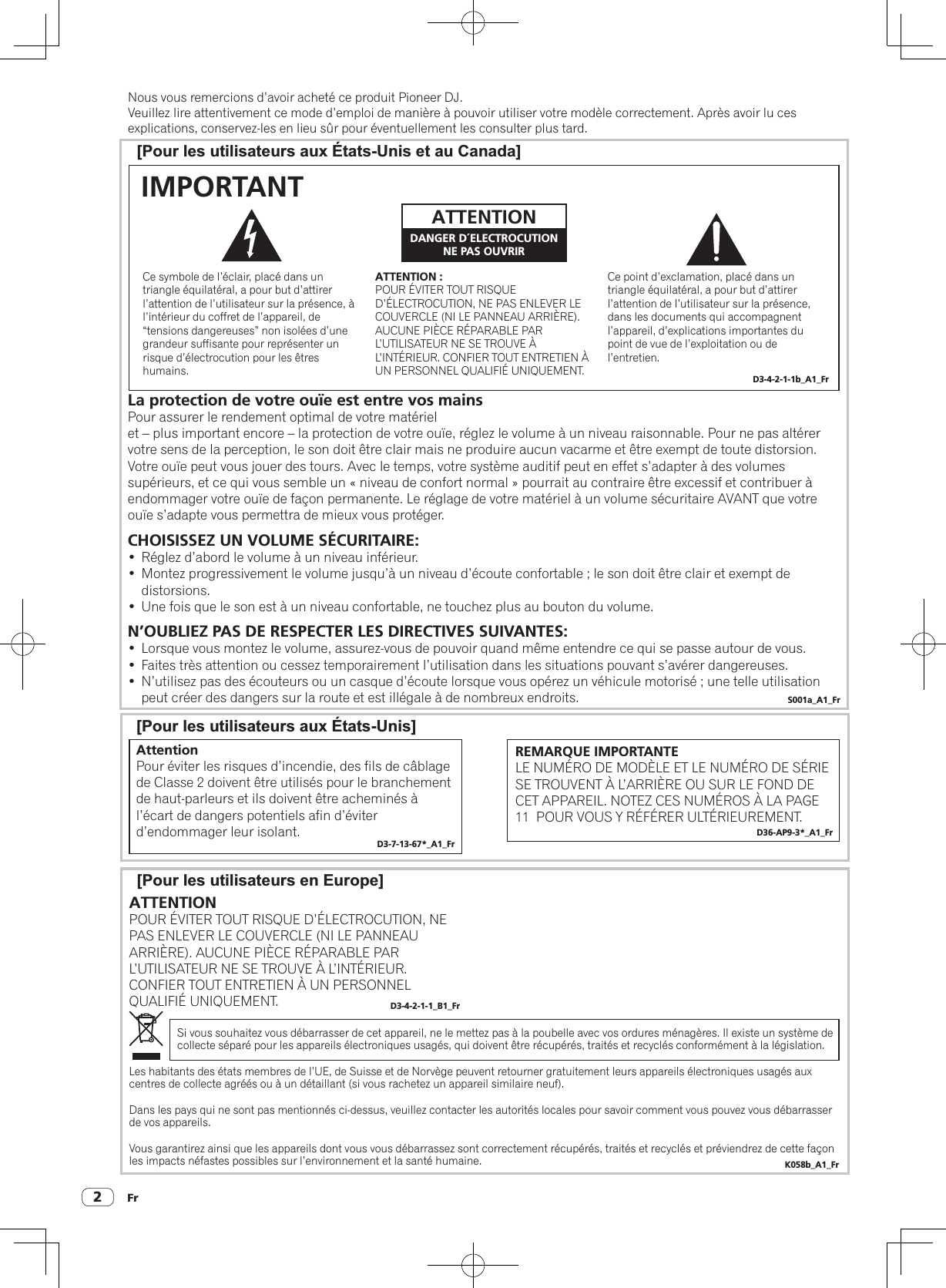 Fr2Nous vous remercions d’avoir acheté ce produit Pioneer DJ.Veuillez lire attentivement ce mode d’emploi de manière à pouvoir utiliser votre modèle correctement. Après avoir lu cesexplications, conservez-les en lieu sûr pour éventuellement les consulter plus tard.[Pour les utilisateurs en Europe][Pour les utilisateurs aux États-Unis et au Canada][Pour les utilisateurs aux États-Unis]Ce point d’exclamation, placé dans un triangle équilatéral, a pour but d’attirer l’attention de l’utilisateur sur la présence, dans les documents qui accompagnent l’appareil, d’explications importantes du point de vue de l’exploitation ou de l’entretien.Ce symbole de l’éclair, placé dans un triangle équilatéral, a pour but d’attirer l’attention de l’utilisateur sur la présence, à l’intérieur du coffret de l’appareil, de “tensions dangereuses” non isolées d’une grandeur suffisante pour représenter un risque d’électrocution pour les êtres humains.ATTENTION :POUR ÉVITER TOUT RISQUE D’ÉLECTROCUTION, NE PAS ENLEVER LE COUVERCLE (NI LE PANNEAU ARRIÈRE). AUCUNE PIÈCE RÉPARABLE PAR L’UTILISATEUR NE SE TROUVE À L’INTÉRIEUR. CONFIER TOUT ENTRETIEN À UN PERSONNEL QUALIFIÉ UNIQUEMENT.ATTENTIONDANGER D´ELECTROCUTIONNE PAS OUVRIRIMPORTANTD3-4-2-1-1b_A1_FrLa protection de votre ouïe est entre vos mainsPour assurer le rendement optimal de votre matériel et – plus important encore – la protection de votre ouïe, réglez le volume à un niveau raisonnable. Pour ne pas altérer votre sens de la perception, le son doit être clair mais ne produire aucun vacarme et être exempt de toute distorsion. Votre ouïe peut vous jouer des tours. Avec le temps, votre système auditif peut en effet s’adapter à des volumes supérieurs, et ce qui vous semble un « niveau de confort normal » pourrait au contraire être excessif et contribuer à endommager votre ouïe de façon permanente. Le réglage de votre matériel à un volume sécuritaire AVANT que votre ouïe s’adapte vous permettra de mieux vous protéger.CHOISISSEZ UN VOLUME SÉCURITAIRE:•  Réglez d’abord le volume à un niveau inférieur. •  Montez progressivement le volume jusqu’à un niveau d’écoute confortable ; le son doit être clair et exempt de distorsions. •  Une fois que le son est à un niveau confortable, ne touchez plus au bouton du volume.N’OUBLIEZ PAS DE RESPECTER LES DIRECTIVES SUIVANTES:•  Lorsque vous montez le volume, assurez-vous de pouvoir quand même entendre ce qui se passe autour de vous.•  Faites très attention ou cessez temporairement l’utilisation dans les situations pouvant s’avérer dangereuses.•  N’utilisez pas des écouteurs ou un casque d’écoute lorsque vous opérez un véhicule motorisé ; une telle utilisation peut créer des dangers sur la route et est illégale à de nombreux endroits. S001a_A1_FrAttentionPour éviter les risques d’incendie, des fils de câblage de Classe 2 doivent être utilisés pour le branchement de haut-parleurs et ils doivent être acheminés à l’écart de dangers potentiels afin d’éviter d’endommager leur isolant. D3-7-13-67*_A1_FrREMARQUE IMPORTANTELE NUMÉRO DE MODÈLE ET LE NUMÉRO DE SÉRIE SE TROUVENT À L’ARRIÈRE OU SUR LE FOND DE CET APPAREIL. NOTEZ CES NUMÉROS À LA PAGE 11  POUR VOUS Y RÉFÉRER ULTÉRIEUREMENT.D36-AP9-3*_A1_FrSi vous souhaitez vous débarrasser de cet appareil, ne le mettez pas à la poubelle avec vos ordures ménagères. Il existe un système de collecte séparé pour les appareils électroniques usagés, qui doivent être récupérés, traités et recyclés conformément à la législation.Les habitants des états membres de l’UE, de Suisse et de Norvège peuvent retourner gratuitement leurs appareils électroniques usagés aux centres de collecte agréés ou à un détaillant (si vous rachetez un appareil similaire neuf).Dans les pays qui ne sont pas mentionnés ci-dessus, veuillez contacter les autorités locales pour savoir comment vous pouvez vous débarrasser de vos appareils.Vous garantirez ainsi que les appareils dont vous vous débarrassez sont correctement récupérés, traités et recyclés et préviendrez de cette façon les impacts néfastes possibles sur l’environnement et la santé humaine. K058b_A1_FrATTENTIONPOUR ÉVITER TOUT RISQUE D’ÉLECTROCUTION, NE PAS ENLEVER LE COUVERCLE (NI LE PANNEAU ARRIÈRE). AUCUNE PIÈCE RÉPARABLE PAR L’UTILISATEUR NE SE TROUVE À L’INTÉRIEUR. CONFIER TOUT ENTRETIEN À UN PERSONNEL QUALIFIÉ UNIQUEMENT. D3-4-2-1-1_B1_Fr