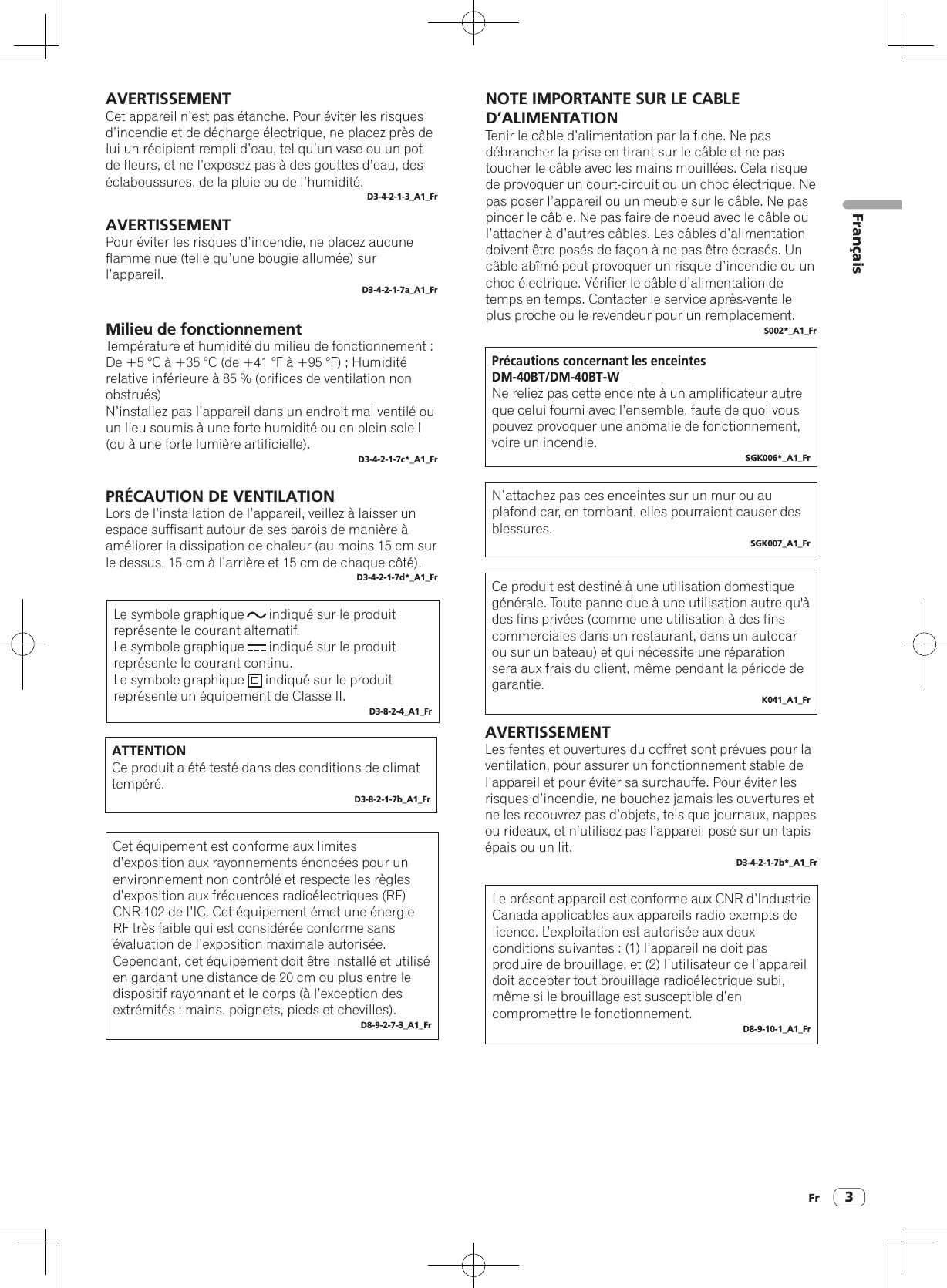 Fr 3PRÉCAUTION DE VENTILATIONLors de l’installation de l’appareil, veillez à laisser un espace suffisant autour de ses parois de manière à améliorer la dissipation de chaleur (au moins 15 cm sur le dessus, 15 cm à l’arrière et 15 cm de chaque côté).D3-4-2-1-7d*_A1_FrMilieu de fonctionnementTempérature et humidité du milieu de fonctionnement :De +5 °C à +35 °C (de +41 °F à +95 °F) ; Humidité relative inférieure à 85 % (orifices de ventilation non obstrués)N’installez pas l’appareil dans un endroit mal ventilé ou un lieu soumis à une forte humidité ou en plein soleil (ou à une forte lumière artificielle).D3-4-2-1-7c*_A1_FrAVERTISSEMENTPour éviter les risques d’incendie, ne placez aucune flamme nue (telle qu’une bougie allumée) sur l’appareil.D3-4-2-1-7a_A1_FrAVERTISSEMENTCet appareil n’est pas étanche. Pour éviter les risques d’incendie et de décharge électrique, ne placez près de lui un récipient rempli d’eau, tel qu’un vase ou un pot de fleurs, et ne l’exposez pas à des gouttes d’eau, des éclaboussures, de la pluie ou de l’humidité.D3-4-2-1-3_A1_FrPrécautions concernant les enceintes DM-40BT/DM-40BT-WNe reliez pas cette enceinte à un amplificateur autre que celui fourni avec l’ensemble, faute de quoi vous pouvez provoquer une anomalie de fonctionnement, voire un incendie.SGK006*_A1_FrN’attachez pas ces enceintes sur un mur ou au plafond car, en tombant, elles pourraient causer des blessures.SGK007_A1_FrCe produit est destiné à une utilisation domestique générale. Toute panne due à une utilisation autre qu&apos;à des fins privées (comme une utilisation à des fins commerciales dans un restaurant, dans un autocar ou sur un bateau) et qui nécessite une réparation sera aux frais du client, même pendant la période de garantie.K041_A1_FrNOTE IMPORTANTE SUR LE CABLE D’ALIMENTATIONTenir le câble d’alimentation par la fiche. Ne pas débrancher la prise en tirant sur le câble et ne pas toucher le câble avec les mains mouillées. Cela risque de provoquer un court-circuit ou un choc électrique. Ne pas poser l’appareil ou un meuble sur le câble. Ne pas pincer le câble. Ne pas faire de noeud avec le câble ou l’attacher à d’autres câbles. Les câbles d’alimentation doivent être posés de façon à ne pas être écrasés. Un câble abîmé peut provoquer un risque d’incendie ou un choc électrique. Vérifier le câble d’alimentation de temps en temps. Contacter le service après-vente le plus proche ou le revendeur pour un remplacement.S002*_A1_FrAVERTISSEMENTLes fentes et ouvertures du coffret sont prévues pour la ventilation, pour assurer un fonctionnement stable de l’appareil et pour éviter sa surchauffe. Pour éviter les risques d’incendie, ne bouchez jamais les ouvertures et ne les recouvrez pas d’objets, tels que journaux, nappes ou rideaux, et n’utilisez pas l’appareil posé sur un tapis épais ou un lit.D3-4-2-1-7b*_A1_FrLe symbole graphique       indiqué sur le produit représente le courant alternatif.Le symbole graphique       indiqué sur le produit représente le courant continu.Le symbole graphique      indiqué sur le produit représente un équipement de Classe II.D3-8-2-4_A1_FrATTENTIONCe produit a été testé dans des conditions de climat tempéré.D3-8-2-1-7b_A1_FrCet équipement est conforme aux limites d’exposition aux rayonnements énoncées pour un environnement non contrôlé et respecte les règles d’exposition aux fréquences radioélectriques (RF) CNR-102 de l’IC. Cet équipement émet une énergie RF très faible qui est considérée conforme sans évaluation de l’exposition maximale autorisée. Cependant, cet équipement doit être installé et utilisé en gardant une distance de 20 cm ou plus entre le dispositif rayonnant et le corps (à l’exception des extrémités : mains, poignets, pieds et chevilles).D8-9-2-7-3_A1_FrLe présent appareil est conforme aux CNR d’Industrie Canada applicables aux appareils radio exempts de licence. L’exploitation est autorisée aux deux conditions suivantes : (1) l’appareil ne doit pas produire de brouillage, et (2) l’utilisateur de l’appareil doit accepter tout brouillage radioélectrique subi, même si le brouillage est susceptible d’en compromettre le fonctionnement.D8-9-10-1_A1_FrFrançais