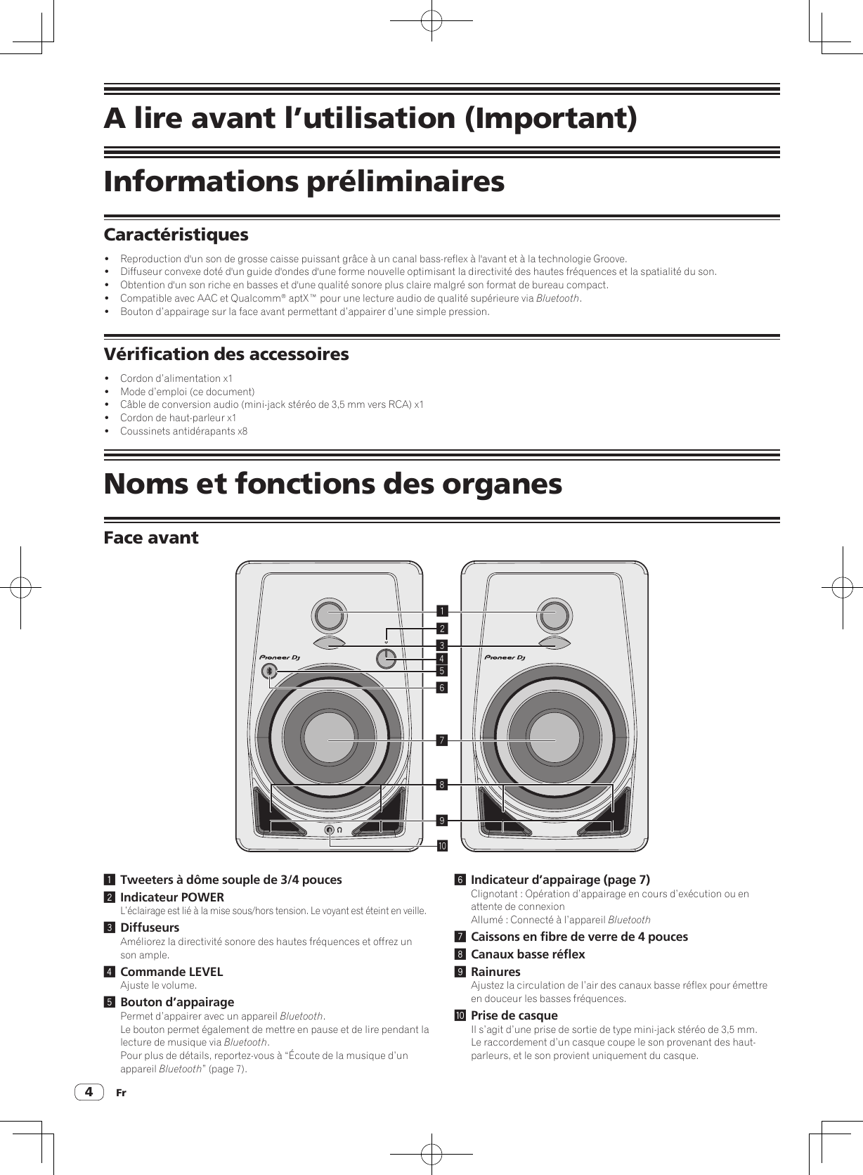 Fr4A lire avant l’utilisation (Important)Informations préliminairesCaractéristiques!  Reproduction d&apos;un son de grosse caisse puissant grâce à un canal bass-reflex à l&apos;avant et à la technologie Groove.!  Diffuseur convexe doté d&apos;un guide d&apos;ondes d&apos;une forme nouvelle optimisant la directivité des hautes fréquences et la spatialité du son.!  Obtention d&apos;un son riche en basses et d&apos;une qualité sonore plus claire malgré son format de bureau compact.!  Compatible avec AAC et Qualcomm® aptX™ pour une lecture audio de qualité supérieure via Bluetooth.!  Bouton d’appairage sur la face avant permettant d’appairer d’une simple pression.Vérification des accessoires!  Cordon d’alimentation x1!  Mode d’emploi (ce document)!  Câble de conversion audio (mini-jack stéréo de 3,5 mm vers RCA) x1!  Cordon de haut-parleur x1!  Coussinets antidérapants x8Noms et fonctions des organesFace avant1234789a561 Tweeters à dôme souple de 3/4 pouces2 Indicateur POWERL’éclairage est lié à la mise sous/hors tension. Le voyant est éteint en veille.3 DiffuseursAméliorez la directivité sonore des hautes fréquences et offrez un son ample.4 Commande LEVELAjuste le volume.5 Bouton d’appairagePermet d’appairer avec un appareil Bluetooth.Le bouton permet également de mettre en pause et de lire pendant la lecture de musique via Bluetooth.Pour plus de détails, reportez-vous à “Écoute de la musique d’un appareil Bluetooth” (page 7).6 Indicateur d’appairage (page 7)Clignotant : Opération d’appairage en cours d’exécution ou en attente de connexionAllumé : Connecté à l’appareil Bluetooth7 Caissons en fibre de verre de 4 pouces8 Canaux basse réflex9 RainuresAjustez la circulation de l’air des canaux basse réflex pour émettre en douceur les basses fréquences.a Prise de casqueIl s’agit d’une prise de sortie de type mini-jack stéréo de 3,5 mm.Le raccordement d’un casque coupe le son provenant des haut-parleurs, et le son provient uniquement du casque.