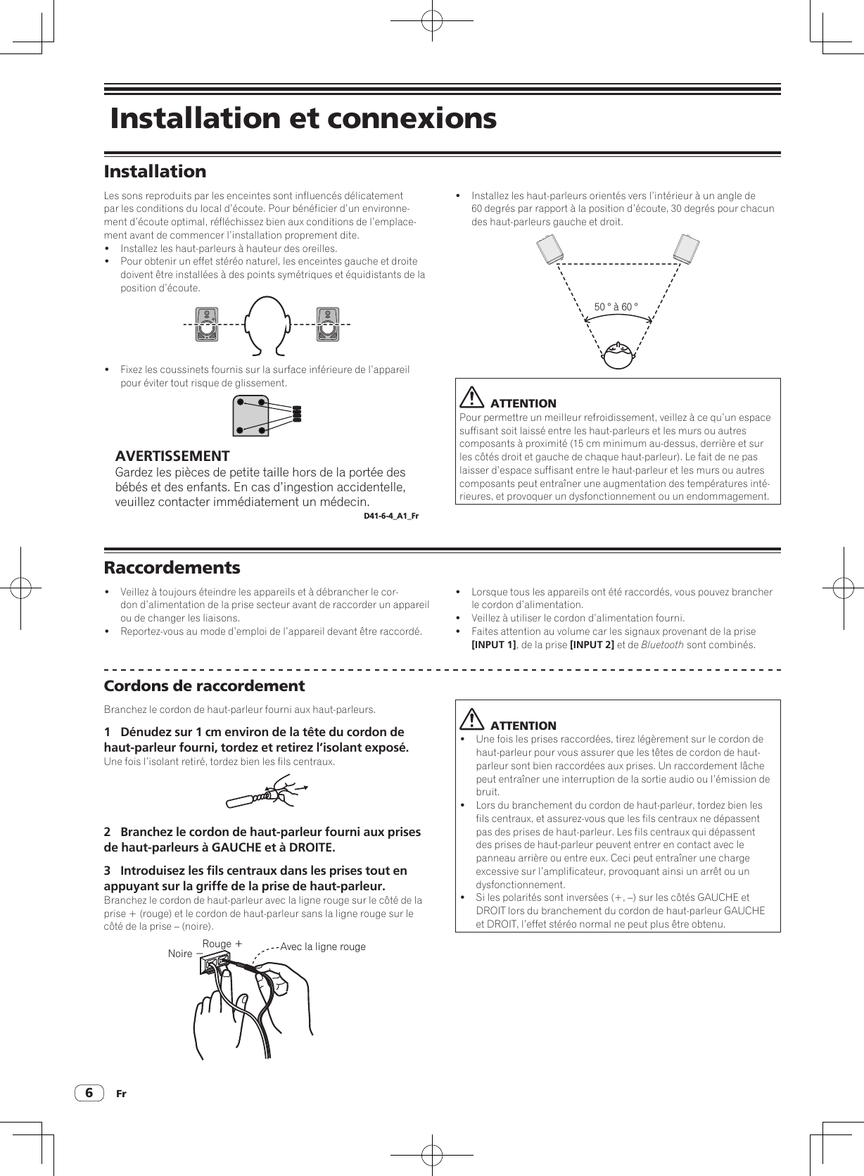 Fr6 Installation et connexionsInstallationLes sons reproduits par les enceintes sont influencés délicatement par les conditions du local d’écoute. Pour bénéficier d’un environne-ment d’écoute optimal, réfléchissez bien aux conditions de l’emplace-ment avant de commencer l’installation proprement dite.!  Installez les haut-parleurs à hauteur des oreilles.!  Pour obtenir un effet stéréo naturel, les enceintes gauche et droite doivent être installées à des points symétriques et équidistants de la position d’écoute.!  Fixez les coussinets fournis sur la surface inférieure de l’appareil pour éviter tout risque de glissement.AVERTISSEMENTGardez les pièces de petite taille hors de la portée des bébés et des enfants. En cas d’ingestion accidentelle, veuillez contacter immédiatement un médecin.D41-6-4_A1_Fr!  Installez les haut-parleurs orientés vers l’intérieur à un angle de 60 degrés par rapport à la position d’écoute, 30 degrés pour chacun des haut-parleurs gauche et droit.50 ° à 60 °  ATTENTIONPour permettre un meilleur refroidissement, veillez à ce qu’un espace suffisant soit laissé entre les haut-parleurs et les murs ou autres composants à proximité (15 cm minimum au-dessus, derrière et sur les côtés droit et gauche de chaque haut-parleur). Le fait de ne pas laisser d’espace suffisant entre le haut-parleur et les murs ou autres composants peut entraîner une augmentation des températures inté-rieures, et provoquer un dysfonctionnement ou un endommagement.Raccordements!  Veillez à toujours éteindre les appareils et à débrancher le cor-don d’alimentation de la prise secteur avant de raccorder un appareil ou de changer les liaisons.!  Reportez-vous au mode d’emploi de l’appareil devant être raccordé.!  Lorsque tous les appareils ont été raccordés, vous pouvez brancher le cordon d’alimentation.!  Veillez à utiliser le cordon d’alimentation fourni.!  Faites attention au volume car les signaux provenant de la prise [INPUT 1], de la prise [INPUT 2] et de Bluetooth sont combinés.Cordons de raccordementBranchez le cordon de haut-parleur fourni aux haut-parleurs.1  Dénudez sur 1 cm environ de la tête du cordon de haut-parleur fourni, tordez et retirez l’isolant exposé.Une fois l’isolant retiré, tordez bien les fils centraux.2  Branchez le cordon de haut-parleur fourni aux prises de haut-parleurs à GAUCHE et à DROITE.3  Introduisez les fils centraux dans les prises tout en appuyant sur la griffe de la prise de haut-parleur.Branchez le cordon de haut-parleur avec la ligne rouge sur le côté de la prise + (rouge) et le cordon de haut-parleur sans la ligne rouge sur le côté de la prise – (noire).Rouge ＋Noire −Avec la ligne rouge  ATTENTION!  Une fois les prises raccordées, tirez légèrement sur le cordon de haut-parleur pour vous assurer que les têtes de cordon de haut-parleur sont bien raccordées aux prises. Un raccordement lâche peut entraîner une interruption de la sortie audio ou l’émission de bruit.!  Lors du branchement du cordon de haut-parleur, tordez bien les fils centraux, et assurez-vous que les fils centraux ne dépassent pas des prises de haut-parleur. Les fils centraux qui dépassent des prises de haut-parleur peuvent entrer en contact avec le panneau arrière ou entre eux. Ceci peut entraîner une charge excessive sur l’amplificateur, provoquant ainsi un arrêt ou un dysfonctionnement.!  Si les polarités sont inversées (+, –) sur les côtés GAUCHE et DROIT lors du branchement du cordon de haut-parleur GAUCHE et DROIT, l’effet stéréo normal ne peut plus être obtenu.