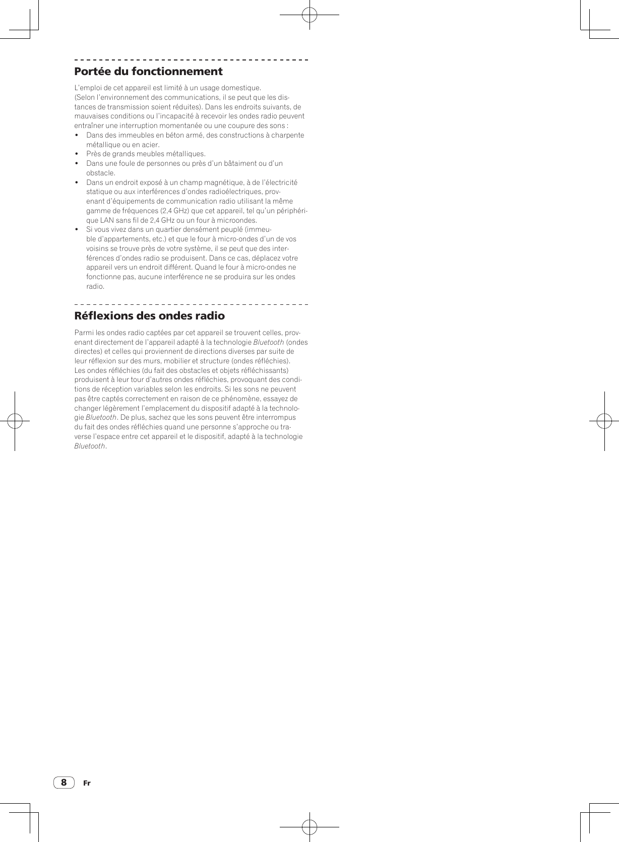 Fr8Portée du fonctionnementL’emploi de cet appareil est limité à un usage domestique. (Selon l’environnement des communications, il se peut que les dis-tances de transmission soient réduites). Dans les endroits suivants, de mauvaises conditions ou l’incapacité à recevoir les ondes radio peuvent entraîner une interruption momentanée ou une coupure des sons :!  Dans des immeubles en béton armé, des constructions à charpente métallique ou en acier.!  Près de grands meubles métalliques.!  Dans une foule de personnes ou près d’un bâtaiment ou d’un obstacle.!  Dans un endroit exposé à un champ magnétique, à de l’électricité statique ou aux interférences d’ondes radioélectriques, prov-enant d’équipements de communication radio utilisant la même gamme de fréquences (2,4 GHz) que cet appareil, tel qu’un périphéri-que LAN sans fil de 2,4 GHz ou un four à microondes.!  Si vous vivez dans un quartier densément peuplé (immeu-ble d’appartements, etc.) et que le four à micro-ondes d’un de vos voisins se trouve près de votre système, il se peut que des inter-férences d’ondes radio se produisent. Dans ce cas, déplacez votre appareil vers un endroit différent. Quand le four à micro-ondes ne fonctionne pas, aucune interférence ne se produira sur les ondes radio.Réflexions des ondes radioParmi les ondes radio captées par cet appareil se trouvent celles, prov-enant directement de l’appareil adapté à la technologie Bluetooth (ondes directes) et celles qui proviennent de directions diverses par suite de leur réflexion sur des murs, mobilier et structure (ondes réfléchies). Les ondes réfléchies (du fait des obstacles et objets réfléchissants) produisent à leur tour d’autres ondes réfléchies, provoquant des condi-tions de réception variables selon les endroits. Si les sons ne peuvent pas être captés correctement en raison de ce phénomène, essayez de changer légèrement l’emplacement du dispositif adapté à la technolo-gie Bluetooth. De plus, sachez que les sons peuvent être interrompus du fait des ondes réfléchies quand une personne s’approche ou tra-verse l’espace entre cet appareil et le dispositif, adapté à la technologie Bluetooth.