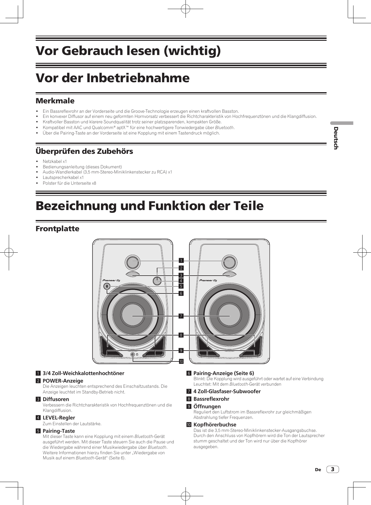 De 3DeutschVor Gebrauch lesen (wichtig)Vor der InbetriebnahmeMerkmale!  Ein Bassreflexrohr an der Vorderseite und die Groove-Technologie erzeugen einen kraftvollen Basston.!  Ein konvexer Diffusor auf einem neu geformten Hornvorsatz verbessert die Richtcharakteristik von Hochfrequenztönen und die Klangdiffusion.!  Kraftvoller Basston und klarere Soundqualität trotz seiner platzsparenden, kompakten Größe.!  Kompatibel mit AAC und Qualcomm® aptX™ für eine hochwertigere Tonwiedergabe über Bluetooth.!  Über die Pairing-Taste an der Vorderseite ist eine Kopplung mit einem Tastendruck möglich.Überprüfen des Zubehörs!  Netzkabel x1!  Bedienungsanleitung (dieses Dokument)!  Audio-Wandlerkabel (3,5 mm-Stereo-Miniklinkenstecker zu RCA) x1!  Lautsprecherkabel x1!  Polster für die Unterseite x8Bezeichnung und Funktion der TeileFrontplatte1234789a561 3/4 Zoll-Weichkalottenhochtöner2 POWER-AnzeigeDie Anzeigen leuchten entsprechend des Einschaltzustands. Die Anzeige leuchtet im Standby-Betrieb nicht.3 DiffusorenVerbessern die Richtcharakteristik von Hochfrequenztönen und die Klangdiffusion.4 LEVEL-ReglerZum Einstellen der Lautstärke.5 Pairing-TasteMit dieser Taste kann eine Kopplung mit einem Bluetooth-Gerät ausgeführt werden. Mit dieser Taste steuern Sie auch die Pause und die Wiedergabe während einer Musikwiedergabe über Bluetooth.Weitere Informationen hierzu finden Sie unter „Wiedergabe von Musik auf einem Bluetooth-Gerät“ (Seite 6).6 Pairing-Anzeige (Seite 6)Blinkt: Die Kopplung wird ausgeführt oder wartet auf eine VerbindungLeuchtet: Mit dem Bluetooth-Gerät verbunden7 4 Zoll-Glasfaser-Subwoofer8 Bassreflexrohr9 ÖffnungenReguliert den Luftstrom im Bassreflexrohr zur gleichmäßigen Abstrahlung tiefer Frequenzen.a KopfhörerbuchseDas ist die 3,5 mm-Stereo-Miniklinkenstecker-Ausgangsbuchse.Durch den Anschluss von Kopfhörern wird die Ton der Lautsprecher stumm geschaltet und der Ton wird nur über die Kopfhörer ausgegeben.