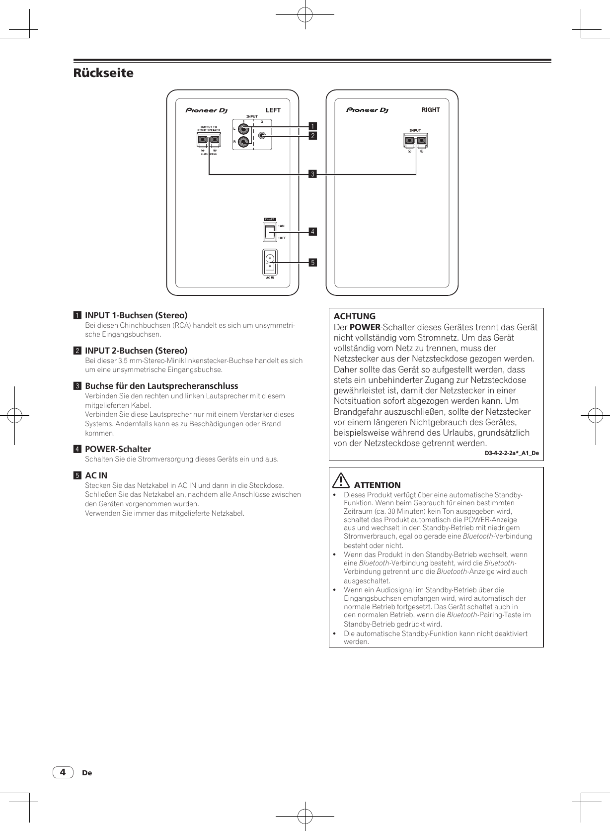 De4Rückseite245131 INPUT 1-Buchsen (Stereo)Bei diesen Chinchbuchsen (RCA) handelt es sich um unsymmetri-sche Eingangsbuchsen.2 INPUT 2-Buchsen (Stereo)Bei dieser 3,5 mm-Stereo-Miniklinkenstecker-Buchse handelt es sich um eine unsymmetrische Eingangsbuchse.3 Buchse für den LautsprecheranschlussVerbinden Sie den rechten und linken Lautsprecher mit diesem mitgelieferten Kabel.Verbinden Sie diese Lautsprecher nur mit einem Verstärker dieses Systems. Andernfalls kann es zu Beschädigungen oder Brand kommen.4 POWER-SchalterSchalten Sie die Stromversorgung dieses Geräts ein und aus.5 AC INStecken Sie das Netzkabel in AC IN und dann in die Steckdose.Schließen Sie das Netzkabel an, nachdem alle Anschlüsse zwischen den Geräten vorgenommen wurden.Verwenden Sie immer das mitgelieferte Netzkabel.ACHTUNGDer POWER-Schalter dieses Gerätes trennt das Gerät nicht vollständig vom Stromnetz. Um das Gerät vollständig vom Netz zu trennen, muss der Netzstecker aus der Netzsteckdose gezogen werden. Daher sollte das Gerät so aufgestellt werden, dass stets ein unbehinderter Zugang zur Netzsteckdose gewährleistet ist, damit der Netzstecker in einer Notsituation sofort abgezogen werden kann. Um Brandgefahr auszuschließen, sollte der Netzstecker vor einem längeren Nichtgebrauch des Gerätes, beispielsweise während des Urlaubs, grundsätzlich von der Netzsteckdose getrennt werden.D3-4-2-2-2a*_A1_De  ATTENTION!Dieses Produkt verfügt über eine automatische Standby-Funktion. Wenn beim Gebrauch für einen bestimmten Zeitraum (ca. 30 Minuten) kein Ton ausgegeben wird, schaltet das Produkt automatisch die POWER-Anzeige aus und wechselt in den Standby-Betrieb mit niedrigem Stromverbrauch, egal ob gerade eine Bluetooth-Verbindung besteht oder nicht.!Wenn das Produkt in den Standby-Betrieb wechselt, wenn eine Bluetooth-Verbindung besteht, wird die Bluetooth-Verbindung getrennt und die Bluetooth-Anzeige wird auch ausgeschaltet.!Wenn ein Audiosignal im Standby-Betrieb über die Eingangsbuchsen empfangen wird, wird automatisch der normale Betrieb fortgesetzt. Das Gerät schaltet auch in den normalen Betrieb, wenn die Bluetooth-Pairing-Taste im Standby-Betrieb gedrückt wird.!Die automatische Standby-Funktion kann nicht deaktiviert werden.