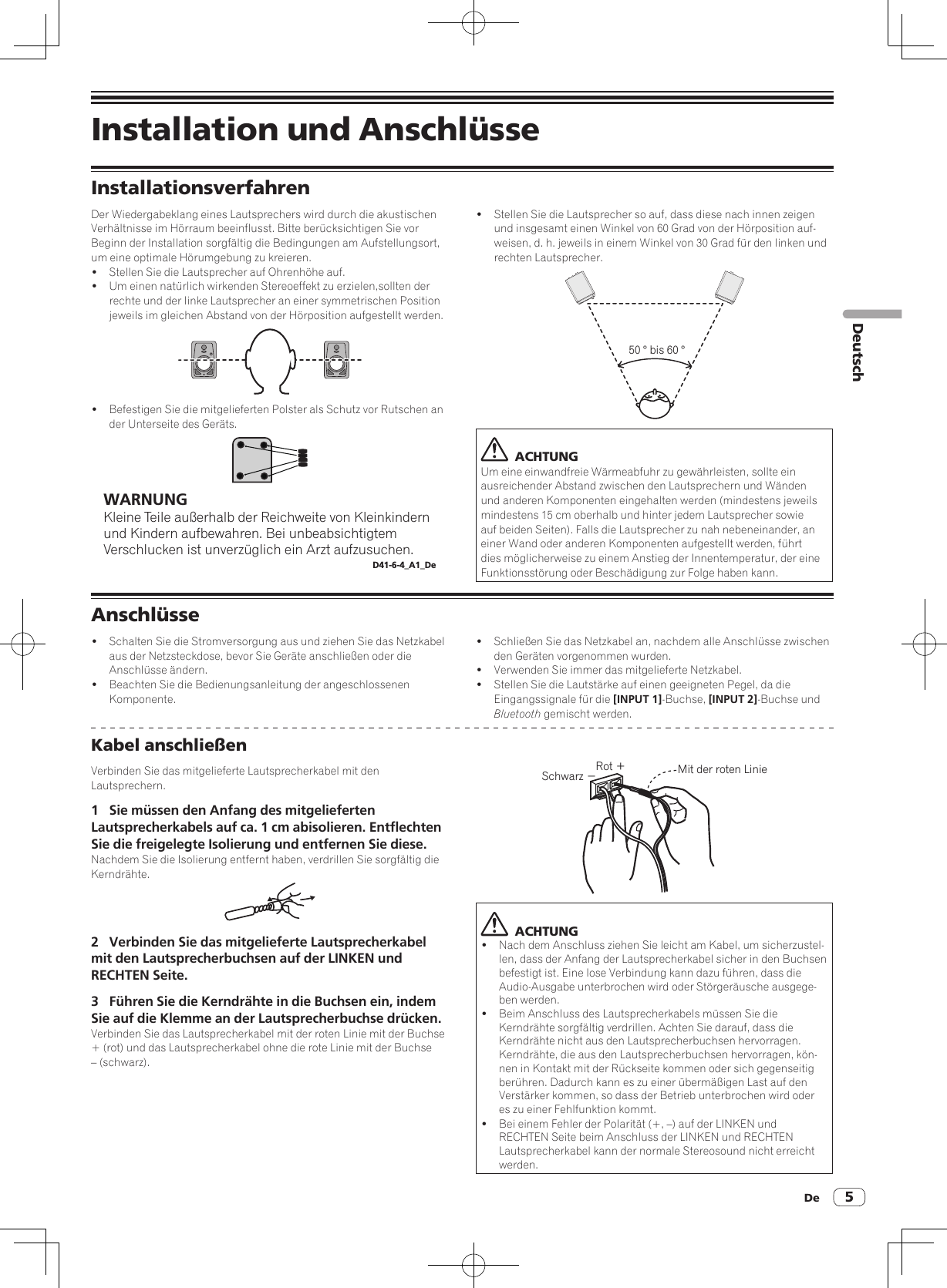 De 5DeutschInstallation und AnschlüsseInstallationsverfahrenDer Wiedergabeklang eines Lautsprechers wird durch die akustischen Verhältnisse im Hörraum beeinflusst. Bitte berücksichtigen Sie vor Beginn der Installation sorgfältig die Bedingungen am Aufstellungsort, um eine optimale Hörumgebung zu kreieren.!  Stellen Sie die Lautsprecher auf Ohrenhöhe auf. !  Um einen natürlich wirkenden Stereoeffekt zu erzielen,sollten der rechte und der linke Lautsprecher an einer symmetrischen Position jeweils im gleichen Abstand von der Hörposition aufgestellt werden.!  Befestigen Sie die mitgelieferten Polster als Schutz vor Rutschen an der Unterseite des Geräts.WARNUNGKleine Teile außerhalb der Reichweite von Kleinkindern und Kindern aufbewahren. Bei unbeabsichtigtem Verschlucken ist unverzüglich ein Arzt aufzusuchen.D41-6-4_A1_De!  Stellen Sie die Lautsprecher so auf, dass diese nach innen zeigen und insgesamt einen Winkel von 60 Grad von der Hörposition auf-weisen, d. h. jeweils in einem Winkel von 30 Grad für den linken und rechten Lautsprecher.50 ° bis 60 °  ACHTUNGUm eine einwandfreie Wärmeabfuhr zu gewährleisten, sollte ein ausreichender Abstand zwischen den Lautsprechern und Wänden und anderen Komponenten eingehalten werden (mindestens jeweils mindestens 15 cm oberhalb und hinter jedem Lautsprecher sowie auf beiden Seiten). Falls die Lautsprecher zu nah nebeneinander, an einer Wand oder anderen Komponenten aufgestellt werden, führt dies möglicherweise zu einem Anstieg der Innentemperatur, der eine Funktionsstörung oder Beschädigung zur Folge haben kann.Anschlüsse!  Schalten Sie die Stromversorgung aus und ziehen Sie das Netzkabel aus der Netzsteckdose, bevor Sie Geräte anschließen oder die Anschlüsse ändern.!  Beachten Sie die Bedienungsanleitung der angeschlossenen Komponente.!  Schließen Sie das Netzkabel an, nachdem alle Anschlüsse zwischen den Geräten vorgenommen wurden.!  Verwenden Sie immer das mitgelieferte Netzkabel.!  Stellen Sie die Lautstärke auf einen geeigneten Pegel, da die Eingangssignale für die [INPUT 1]-Buchse, [INPUT 2]-Buchse und Bluetooth gemischt werden.Kabel anschließenVerbinden Sie das mitgelieferte Lautsprecherkabel mit den Lautsprechern.1  Sie müssen den Anfang des mitgelieferten Lautsprecherkabels auf ca. 1 cm abisolieren. Entflechten Sie die freigelegte Isolierung und entfernen Sie diese.Nachdem Sie die Isolierung entfernt haben, verdrillen Sie sorgfältig die Kerndrähte.2  Verbinden Sie das mitgelieferte Lautsprecherkabel mit den Lautsprecherbuchsen auf der LINKEN und RECHTEN Seite.3  Führen Sie die Kerndrähte in die Buchsen ein, indem Sie auf die Klemme an der Lautsprecherbuchse drücken.Verbinden Sie das Lautsprecherkabel mit der roten Linie mit der Buchse + (rot) und das Lautsprecherkabel ohne die rote Linie mit der Buchse – (schwarz).Rot ＋Schwarz −Mit der roten Linie  ACHTUNG!  Nach dem Anschluss ziehen Sie leicht am Kabel, um sicherzustel-len, dass der Anfang der Lautsprecherkabel sicher in den Buchsen befestigt ist. Eine lose Verbindung kann dazu führen, dass die Audio-Ausgabe unterbrochen wird oder Störgeräusche ausgege-ben werden.!  Beim Anschluss des Lautsprecherkabels müssen Sie die Kerndrähte sorgfältig verdrillen. Achten Sie darauf, dass die Kerndrähte nicht aus den Lautsprecherbuchsen hervorragen. Kerndrähte, die aus den Lautsprecherbuchsen hervorragen, kön-nen in Kontakt mit der Rückseite kommen oder sich gegenseitig berühren. Dadurch kann es zu einer übermäßigen Last auf den Verstärker kommen, so dass der Betrieb unterbrochen wird oder es zu einer Fehlfunktion kommt.!  Bei einem Fehler der Polarität (+, –) auf der LINKEN und RECHTEN Seite beim Anschluss der LINKEN und RECHTEN Lautsprecherkabel kann der normale Stereosound nicht erreicht werden.