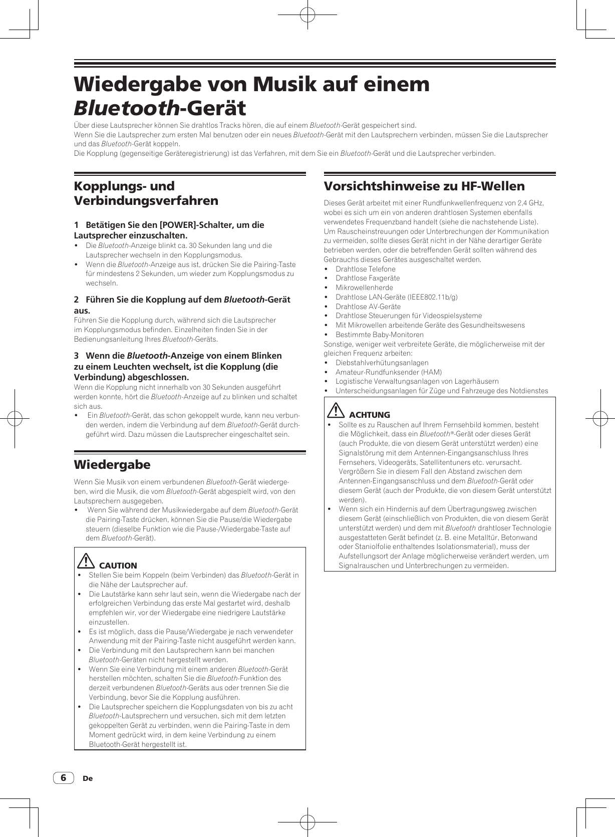 De6Wiedergabe von Musik auf einem Bluetooth-GerätÜber diese Lautsprecher können Sie drahtlos Tracks hören, die auf einem Bluetooth-Gerät gespeichert sind.Wenn Sie die Lautsprecher zum ersten Mal benutzen oder ein neues Bluetooth-Gerät mit den Lautsprechern verbinden, müssen Sie die Lautsprecher und das Bluetooth-Gerät koppeln.Die Kopplung (gegenseitige Geräteregistrierung) ist das Verfahren, mit dem Sie ein Bluetooth-Gerät und die Lautsprecher verbinden.Kopplungs- und Verbindungsverfahren1  Betätigen Sie den [POWER]-Schalter, um die Lautsprecher einzuschalten.! Die Bluetooth-Anzeige blinkt ca. 30 Sekunden lang und die Lautsprecher wechseln in den Kopplungsmodus.!  Wenn die Bluetooth-Anzeige aus ist, drücken Sie die Pairing-Taste für mindestens 2 Sekunden, um wieder zum Kopplungsmodus zu wechseln.2  Führen Sie die Kopplung auf dem Bluetooth-Gerät aus.Führen Sie die Kopplung durch, während sich die Lautsprecher im Kopplungsmodus befinden. Einzelheiten finden Sie in der Bedienungsanleitung Ihres Bluetooth-Geräts.3  Wenn die Bluetooth-Anzeige von einem Blinken zu einem Leuchten wechselt, ist die Kopplung (die Verbindung) abgeschlossen. Wenn die Kopplung nicht innerhalb von 30 Sekunden ausgeführt werden konnte, hört die Bluetooth-Anzeige auf zu blinken und schaltet sich aus.!   Ein Bluetooth-Gerät, das schon gekoppelt wurde, kann neu verbun-den werden, indem die Verbindung auf dem Bluetooth-Gerät durch-geführt wird. Dazu müssen die Lautsprecher eingeschaltet sein.WiedergabeWenn Sie Musik von einem verbundenen Bluetooth-Gerät wiederge-ben, wird die Musik, die vom Bluetooth-Gerät abgespielt wird, von den Lautsprechern ausgegeben.!   Wenn Sie während der Musikwiedergabe auf dem Bluetooth-Gerät die Pairing-Taste drücken, können Sie die Pause/die Wiedergabe steuern (dieselbe Funktion wie die Pause-/Wiedergabe-Taste auf dem Bluetooth-Gerät).  CAUTION!  Stellen Sie beim Koppeln (beim Verbinden) das Bluetooth-Gerät in die Nähe der Lautsprecher auf.!  Die Lautstärke kann sehr laut sein, wenn die Wiedergabe nach der erfolgreichen Verbindung das erste Mal gestartet wird, deshalb empfehlen wir, vor der Wiedergabe eine niedrigere Lautstärke einzustellen.!  Es ist möglich, dass die Pause/Wiedergabe je nach verwendeter Anwendung mit der Pairing-Taste nicht ausgeführt werden kann.!  Die Verbindung mit den Lautsprechern kann bei manchen Bluetooth-Geräten nicht hergestellt werden.!  Wenn Sie eine Verbindung mit einem anderen Bluetooth-Gerät herstellen möchten, schalten Sie die Bluetooth-Funktion des derzeit verbundenen Bluetooth-Geräts aus oder trennen Sie die Verbindung, bevor Sie die Kopplung ausführen.!  Die Lautsprecher speichern die Kopplungsdaten von bis zu acht Bluetooth-Lautsprechern und versuchen, sich mit dem letzten gekoppelten Gerät zu verbinden, wenn die Pairing-Taste in dem Moment gedrückt wird, in dem keine Verbindung zu einem Bluetooth-Gerät hergestellt ist.Vorsichtshinweise zu HF-WellenDieses Gerät arbeitet mit einer Rundfunkwellenfrequenz von 2,4 GHz, wobei es sich um ein von anderen drahtlosen Systemen ebenfalls verwendetes Frequenzband handelt (siehe die nachstehende Liste). Um Rauscheinstreuungen oder Unterbrechungen der Kommunikation zu vermeiden, sollte dieses Gerät nicht in der Nähe derartiger Geräte betrieben werden, oder die betreffenden Gerät sollten während des Gebrauchs dieses Gerätes ausgeschaltet werden.!  Drahtlose Telefone!  Drahtlose Faxgeräte! Mikrowellenherde!  Drahtlose LAN-Geräte (IEEE802.11b/g)!  Drahtlose AV-Geräte!  Drahtlose Steuerungen für Videospielsysteme!  Mit Mikrowellen arbeitende Geräte des Gesundheitswesens!  Bestimmte Baby-MonitorenSonstige, weniger weit verbreitete Geräte, die möglicherweise mit der gleichen Frequenz arbeiten:! Diebstahlverhütungsanlagen!  Amateur-Rundfunksender (HAM)!  Logistische Verwaltungsanlagen von Lagerhäusern!  Unterscheidungsanlagen für Züge und Fahrzeuge des Notdienstes  ACHTUNG!  Sollte es zu Rauschen auf Ihrem Fernsehbild kommen, besteht die Möglichkeit, dass ein Bluetooth®-Gerät oder dieses Gerät (auch Produkte, die von diesem Gerät unterstützt werden) eine Signalstörung mit dem Antennen-Eingangsanschluss Ihres Fernsehers, Videogeräts, Satellitentuners etc. verursacht. Vergrößern Sie in diesem Fall den Abstand zwischen dem Antennen-Eingangsanschluss und dem Bluetooth-Gerät oder diesem Gerät (auch der Produkte, die von diesem Gerät unterstützt werden).!  Wenn sich ein Hindernis auf dem Übertragungsweg zwischen diesem Gerät (einschließlich von Produkten, die von diesem Gerät unterstützt werden) und dem mit Bluetooth drahtloser Technologie ausgestatteten Gerät befindet (z. B. eine Metalltür, Betonwand oder Staniolfolie enthaltendes Isolationsmaterial), muss der Aufstellungsort der Anlage möglicherweise verändert werden, um Signalrauschen und Unterbrechungen zu vermeiden.