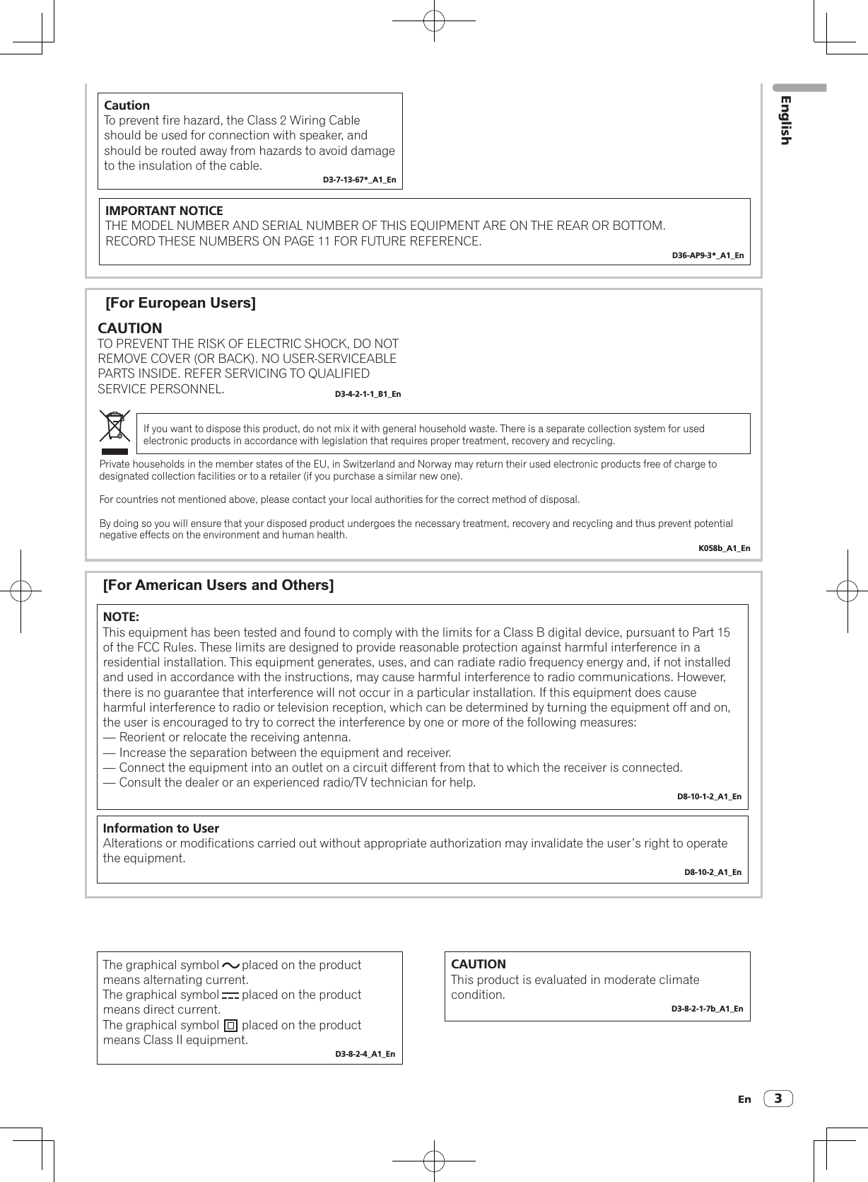En 3[For European Users]If you want to dispose this product, do not mix it with general household waste. There is a separate collection system for used electronic products in accordance with legislation that requires proper treatment, recovery and recycling.Private households in the member states of the EU, in Switzerland and Norway may return their used electronic products free of charge to designated collection facilities or to a retailer (if you purchase a similar new one).For countries not mentioned above, please contact your local authorities for the correct method of disposal.By doing so you will ensure that your disposed product undergoes the necessary treatment, recovery and recycling and thus prevent potential negative effects on the environment and human health.K058b_A1_EnCAUTIONTO PREVENT THE RISK OF ELECTRIC SHOCK, DO NOT REMOVE COVER (OR BACK). NO USER-SERVICEABLE PARTS INSIDE. REFER SERVICING TO QUALIFIED SERVICE PERSONNEL. D3-4-2-1-1_B1_EnIMPORTANT NOTICETHE MODEL NUMBER AND SERIAL NUMBER OF THIS EQUIPMENT ARE ON THE REAR OR BOTTOM.RECORD THESE NUMBERS ON PAGE 11 FOR FUTURE REFERENCE.D36-AP9-3*_A1_EnCautionTo prevent fire hazard, the Class 2 Wiring Cable should be used for connection with speaker, and should be routed away from hazards to avoid damage to the insulation of the cable.D3-7-13-67*_A1_EnNOTE:This equipment has been tested and found to comply with the limits for a Class B digital device, pursuant to Part 15 of the FCC Rules. These limits are designed to provide reasonable protection against harmful interference in a residential installation. This equipment generates, uses, and can radiate radio frequency energy and, if not installed and used in accordance with the instructions, may cause harmful interference to radio communications. However, there is no guarantee that interference will not occur in a particular installation. If this equipment does cause harmful interference to radio or television reception, which can be determined by turning the equipment off and on, the user is encouraged to try to correct the interference by one or more of the following measures:— Reorient or relocate the receiving antenna.— Increase the separation between the equipment and receiver.— Connect the equipment into an outlet on a circuit different from that to which the receiver is connected.— Consult the dealer or an experienced radio/TV technician for help.D8-10-1-2_A1_EnInformation to UserAlterations or modifications carried out without appropriate authorization may invalidate the user’s right to operate the equipment.D8-10-2_A1_En[For American Users and Others]The graphical symbol       placed on the product means alternating current.The graphical symbol       placed on the product means direct current.The graphical symbol       placed on the product means Class II equipment.D3-8-2-4_A1_EnCAUTIONThis product is evaluated in moderate climate condition.D3-8-2-1-7b_A1_EnEnglish