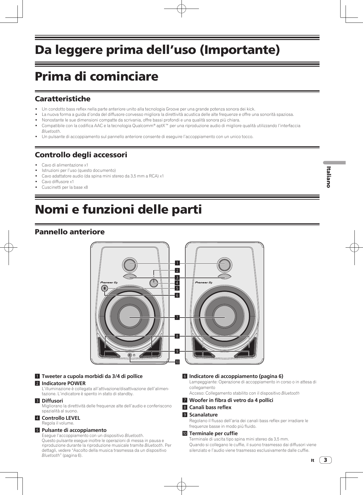 It 3ItalianoDa leggere prima dell’uso (Importante)Prima di cominciareCaratteristiche!  Un condotto bass reflex nella parte anteriore unito alla tecnologia Groove per una grande potenza sonora dei kick.!  La nuova forma a guida d’onda del diffusore convesso migliora la direttività acustica delle alte frequenze e offre una sonorità spaziosa.!  Nonostante le sue dimensioni compatte da scrivania, offre bassi profondi e una qualità sonora più chiara.!  Compatibile con la codifica AAC e la tecnologia Qualcomm® aptX™ per una riproduzione audio di migliore qualità utilizzando l’interfaccia Bluetooth.!  Un pulsante di accoppiamento sul pannello anteriore consente di eseguire l’accoppiamento con un unico tocco.Controllo degli accessori!  Cavo di alimentazione x1!  Istruzioni per l’uso (questo documento)!  Cavo adattatore audio (da spina mini stereo da 3,5 mm a RCA) x1!  Cavo diffusore x1!  Cuscinetti per la base x8Nomi e funzioni delle partiPannello anteriore1234789a561 Tweeter a cupola morbidi da 3/4 di pollice2 Indicatore POWERL’illuminazione è collegata all’attivazione/disattivazione dell’alimen-tazione. L’indicatore è spento in stato di standby.3 DiffusoriMigliorano la direttività delle frequenze alte dell’audio e conferiscono spazialità al suono.4 Controllo LEVELRegola il volume.5 Pulsante di accoppiamentoEsegue l’accoppiamento con un dispositivo Bluetooth.Questo pulsante esegue inoltre le operazioni di messa in pausa e riproduzione durante la riproduzione musicale tramite Bluetooth. Per dettagli, vedere “Ascolto della musica trasmessa da un dispositivo Bluetooth” (pagina 6).6 Indicatore di accoppiamento (pagina 6)Lampeggiante: Operazione di accoppiamento in corso o in attesa di collegamentoAcceso: Collegamento stabilito con il dispositivo Bluetooth7 Woofer in fibra di vetro da 4 pollici8 Canali bass reflex9 ScanalatureRegolano il flusso dell’aria dei canali bass reflex per irradiare le frequenze basse in modo più fluido.a Terminale per cuffieTerminale di uscita tipo spina mini stereo da 3,5 mm.Quando si collegano le cuffie, il suono trasmesso dai diffusori viene silenziato e l’audio viene trasmesso esclusivamente dalle cuffie.