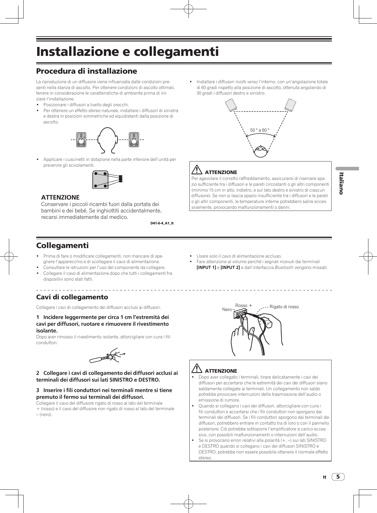 It 5ItalianoInstallazione e collegamentiProcedura di installazioneLa riproduzione di un diffusore viene influenzata dalle condizioni pre-senti nella stanza di ascolto. Per ottenere condizioni di ascolto ottimali, tenere in considerazione le caratteristiche di ambiente prima di ini-ziare l’installazione.!  Posizionare i diffusori a livello degli orecchi. !  Per ottenere un effetto stereo naturale, installare i diffusori di sinistra e destra in posizioni simmetriche ed equidistanti dalla posizione di ascolto.!  Applicare i cuscinetti in dotazione nella parte inferiore dell’unità per prevenire gli scivolamenti.ATTENZIONEConservare i piccoli ricambi fuori dalla portata dei bambini e dei bebé. Se inghiottiti accidentalmente, recarsi immediatemente dal medico.D41-6-4_A1_It!  Installare i diffusori rivolti verso l’interno, con un’angolazione totale di 60 gradi rispetto alla posizione di ascolto, ottenuta angolando di 30 gradi i diffusori destro e sinistro.50 ° a 60 °  ATTENZIONEPer agevolare il corretto raffreddamento, assicurarsi di riservare spa-zio sufficiente tra i diffusori e le pareti circostanti o gli altri componenti (minimo 15 cm in alto, indietro, e sul lato destro e sinistro di ciascun diffusore). Se non si lascia spazio insufficiente tra i diffusori e le pareti o gli altri componenti, le temperature interne potrebbero salire ecces-sivamente, provocando malfunzionamenti o danni.Collegamenti!  Prima di fare o modificare collegamenti, non mancare di spe-gnere l’apparecchio e di scollegare il cavo di alimentazione.!  Consultare le istruzioni per l’uso del componente da collegare.!  Collegare il cavo di alimentazione dopo che tutti i collegamenti fra dispositivi sono stati fatti.!  Usare solo il cavo di alimentazione accluso.!  Fare attenzione al volume perché i segnali ricevuti dai terminali [INPUT 1] e [INPUT 2] e dall’interfaccia Bluetooth vengono missati.Cavi di collegamentoCollegare i cavi di collegamento dei diffusori acclusi ai diffusori.1  Incidere leggermente per circa 1 cm l’estremità dei cavi per diffusori, ruotare e rimuovere il rivestimento isolante.Dopo aver rimosso il rivestimento isolante, attorcigliare con cura i fili conduttori.2  Collegare i cavi di collegamento dei diffusori acclusi ai terminali dei diffusori sui lati SINISTRO e DESTRO.3  Inserire i fili conduttori nei terminali mentre si tiene premuto il fermo sui terminali dei diffusori.Collegare il cavo del diffusore rigato di rosso al lato del terminale + (rosso) e il cavo del diffusore non rigato di rosso al lato del terminale – (nero).Rosso ＋Nero−Rigato di rosso  ATTENZIONE!  Dopo aver collegato i terminali, tirare delicatamente i cavi dei diffusori per accertarsi che le estremità dei cavi dei diffusori siano saldamente collegate ai terminali. Un collegamento non saldo potrebbe provocare interruzioni della trasmissione dell’audio o emissione di rumore.!  Quando si collegano i cavi dei diffusori, attorcigliare con cura i fili conduttori e accertarsi che i fili conduttori non sporgano dai terminali dei diffusori. Se i fili conduttori sporgono dai terminali dei diffusori, potrebbero entrare in contatto tra di loro o con il pannello posteriore. Ciò potrebbe sottoporre l’amplificatore a carico ecces-sivo, con possibili malfunzionamenti o interruzioni dell’audio.!  Se si provocano errori relativi alla polarità (+, –) sui lati SINISTRO e DESTRO quando si collegano i cavi dei diffusori SINISTRO e DESTRO, potrebbe non essere possibile ottenere il normale effetto stereo.