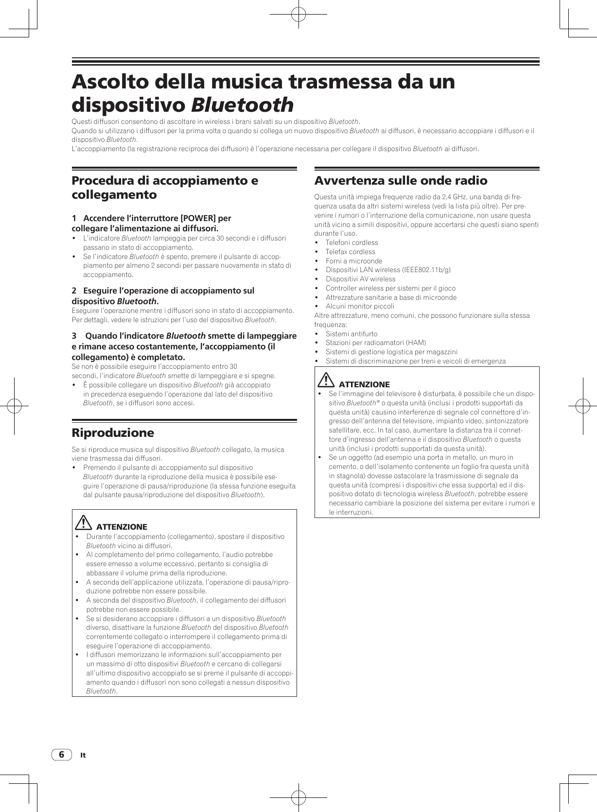 It6Ascolto della musica trasmessa da un dispositivo BluetoothQuesti diffusori consentono di ascoltare in wireless i brani salvati su un dispositivo Bluetooth.Quando si utilizzano i diffusori per la prima volta o quando si collega un nuovo dispositivo Bluetooth ai diffusori, è necessario accoppiare i diffusori e il dispositivo Bluetooth.L’accoppiamento (la registrazione reciproca dei diffusori) è l’operazione necessaria per collegare il dispositivo Bluetooth ai diffusori.Procedura di accoppiamento e collegamento1  Accendere l’interruttore [POWER] per collegare l’alimentazione ai diffusori.! L’indicatore Bluetooth lampeggia per circa 30 secondi e i diffusori passano in stato di accoppiamento.!  Se l’indicatore Bluetooth è spento, premere il pulsante di accop-piamento per almeno 2 secondi per passare nuovamente in stato di accoppiamento.2  Eseguire l’operazione di accoppiamento sul dispositivo Bluetooth.Eseguire l’operazione mentre i diffusori sono in stato di accoppiamento.Per dettagli, vedere le istruzioni per l’uso del dispositivo Bluetooth.3   Quando l’indicatore Bluetooth smette di lampeggiare e rimane acceso costantemente, l’accoppiamento (il collegamento) è completato. Se non è possibile eseguire l’accoppiamento entro 30 secondi, l’indicatore Bluetooth smette di lampeggiare e si spegne.!  È possibile collegare un dispositivo Bluetooth già accoppiato in precedenza eseguendo l’operazione dal lato del dispositivo Bluetooth, se i diffusori sono accesi.RiproduzioneSe si riproduce musica sul dispositivo Bluetooth collegato, la musica viene trasmessa dai diffusori.!  Premendo il pulsante di accoppiamento sul dispositivo Bluetooth durante la riproduzione della musica è possibile ese-guire l’operazione di pausa/riproduzione (la stessa funzione eseguita dal pulsante pausa/riproduzione del dispositivo Bluetooth).  ATTENZIONE!  Durante l’accoppiamento (collegamento), spostare il dispositivo Bluetooth vicino ai diffusori.!  Al completamento del primo collegamento, l’audio potrebbe essere emesso a volume eccessivo, pertanto si consiglia di abbassare il volume prima della riproduzione.!  A seconda dell’applicazione utilizzata, l’operazione di pausa/ripro-duzione potrebbe non essere possibile.!  A seconda del dispositivo Bluetooth, il collegamento dei diffusori potrebbe non essere possibile.!  Se si desiderano accoppiare i diffusori a un dispositivo Bluetooth diverso, disattivare la funzione Bluetooth del dispositivo Bluetooth correntemente collegato o interrompere il collegamento prima di eseguire l’operazione di accoppiamento.!  I diffusori memorizzano le informazioni sull’accoppiamento per un massimo di otto dispositivi Bluetooth e cercano di collegarsi all’ultimo dispositivo accoppiato se si preme il pulsante di accoppi-amento quando i diffusori non sono collegati a nessun dispositivo Bluetooth.Avvertenza sulle onde radioQuesta unità impiega frequenze radio da 2,4 GHz, una banda di fre-quenza usata da altri sistemi wireless (vedi la lista più oltre). Per pre-venire i rumori o l’interruzione della comunicazione, non usare questa unità vicino a simili dispositivi, oppure accertarsi che questi siano spenti durante l’uso.!  Telefoni cordless!  Telefax cordless!  Forni a microonde!  Dispositivi LAN wireless (IEEE802.11b/g)!  Dispositivi AV wireless!  Controller wireless per sistemi per il gioco!  Attrezzature sanitarie a base di microonde!  Alcuni monitor piccoliAltre attrezzature, meno comuni, che possono funzionare sulla stessa frequenza:!  Sistemi antifurto!  Stazioni per radioamatori (HAM)!  Sistemi di gestione logistica per magazzini!  Sistemi di discriminazione per treni e veicoli di emergenza  ATTENZIONE!  Se l’immagine del televisore è disturbata, è possibile che un dispo-sitivo Bluetooth® o questa unità (inclusi i prodotti supportati da questa unità) causino interferenze di segnale col connettore d’in-gresso dell’antenna del televisore, impianto video, sintonizzatore satellitare, ecc. In tal caso, aumentare la distanza tra il connet-tore d’ingresso dell’antenna e il dispositivo Bluetooth o questa unità (inclusi i prodotti supportati da questa unità).!  Se un oggetto (ad esempio una porta in metallo, un muro in cemento, o dell’isolamento contenente un foglio fra questa unità in stagnola) dovesse ostacolare la trasmissione di segnale da questa unità (compresi i dispositivi che essa supporta) ed il dis-positivo dotato di tecnologia wireless Bluetooth, potrebbe essere necessario cambiare la posizione del sistema per evitare i rumori e le interruzioni.