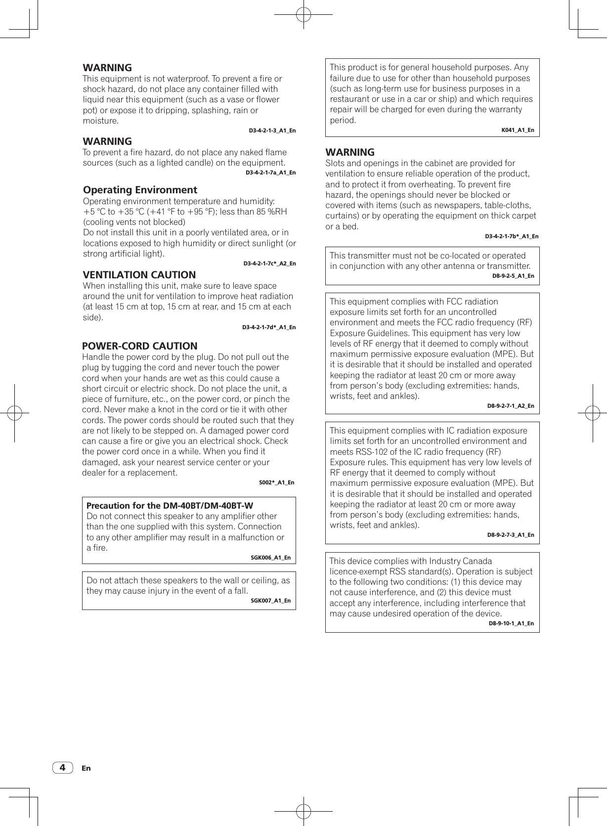 En4WARNINGThis equipment is not waterproof. To prevent a fire or shock hazard, do not place any container filled with liquid near this equipment (such as a vase or flower pot) or expose it to dripping, splashing, rain or moisture.D3-4-2-1-3_A1_EnWARNINGTo prevent a fire hazard, do not place any naked flame sources (such as a lighted candle) on the equipment.D3-4-2-1-7a_A1_EnVENTILATION CAUTIONWhen installing this unit, make sure to leave space around the unit for ventilation to improve heat radiation (at least 15 cm at top, 15 cm at rear, and 15 cm at each side).D3-4-2-1-7d*_A1_EnPOWER-CORD CAUTIONHandle the power cord by the plug. Do not pull out the plug by tugging the cord and never touch the power cord when your hands are wet as this could cause a short circuit or electric shock. Do not place the unit, a piece of furniture, etc., on the power cord, or pinch the cord. Never make a knot in the cord or tie it with other cords. The power cords should be routed such that they are not likely to be stepped on. A damaged power cord can cause a fire or give you an electrical shock. Check the power cord once in a while. When you find it damaged, ask your nearest service center or your dealer for a replacement.S002*_A1_EnPrecaution for the DM-40BT/DM-40BT-WDo not connect this speaker to any amplifier other than the one supplied with this system. Connection to any other amplifier may result in a malfunction or a fire.SGK006_A1_EnThis product is for general household purposes. Any failure due to use for other than household purposes (such as long-term use for business purposes in a restaurant or use in a car or ship) and which requires repair will be charged for even during the warranty period.K041_A1_EnDo not attach these speakers to the wall or ceiling, as they may cause injury in the event of a fall.SGK007_A1_EnOperating EnvironmentOperating environment temperature and humidity:+5 °C to +35 °C (+41 °F to +95 °F); less than 85 %RH (cooling vents not blocked)Do not install this unit in a poorly ventilated area, or in locations exposed to high humidity or direct sunlight (or strong artificial light).D3-4-2-1-7c*_A2_EnWARNINGSlots and openings in the cabinet are provided for ventilation to ensure reliable operation of the product, and to protect it from overheating. To prevent fire hazard, the openings should never be blocked or covered with items (such as newspapers, table-cloths, curtains) or by operating the equipment on thick carpet or a bed.D3-4-2-1-7b*_A1_EnThis transmitter must not be co-located or operated in conjunction with any other antenna or transmitter.D8-9-2-5_A1_EnThis equipment complies with FCC radiation exposure limits set forth for an uncontrolled environment and meets the FCC radio frequency (RF) Exposure Guidelines. This equipment has very low levels of RF energy that it deemed to comply without maximum permissive exposure evaluation (MPE). But it is desirable that it should be installed and operated keeping the radiator at least 20 cm or more away from person’s body (excluding extremities: hands, wrists, feet and ankles).D8-9-2-7-1_A2_EnThis equipment complies with IC radiation exposure limits set forth for an uncontrolled environment and meets RSS-102 of the IC radio frequency (RF) Exposure rules. This equipment has very low levels of RF energy that it deemed to comply without maximum permissive exposure evaluation (MPE). But it is desirable that it should be installed and operated keeping the radiator at least 20 cm or more away from person’s body (excluding extremities: hands, wrists, feet and ankles).D8-9-2-7-3_A1_EnThis device complies with Industry Canada licence-exempt RSS standard(s). Operation is subject to the following two conditions: (1) this device may not cause interference, and (2) this device must accept any interference, including interference that may cause undesired operation of the device.D8-9-10-1_A1_En
