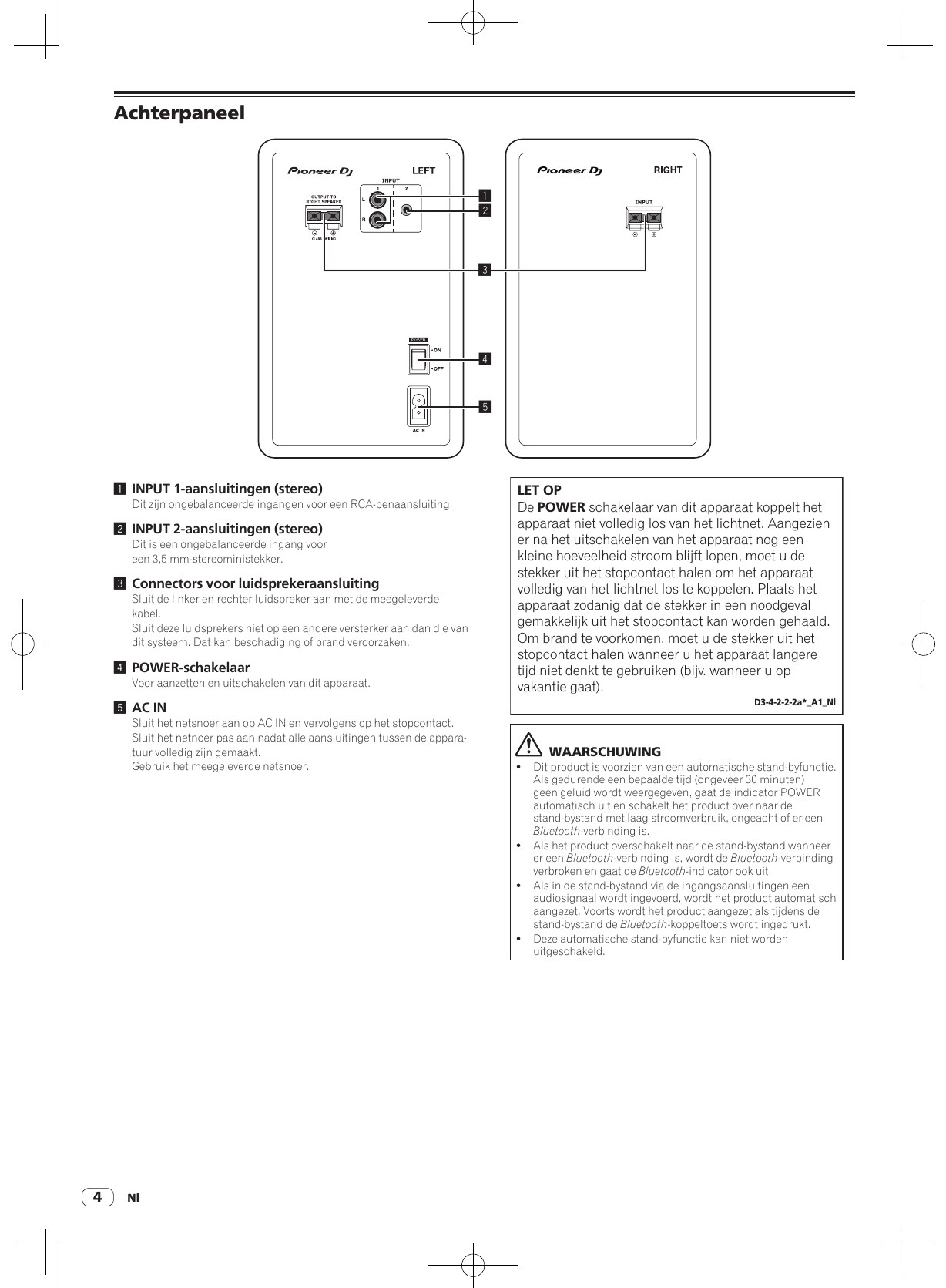 Nl4Achterpaneel245131 INPUT 1-aansluitingen (stereo)Dit zijn ongebalanceerde ingangen voor een RCA-penaansluiting.2 INPUT 2-aansluitingen (stereo)Dit is een ongebalanceerde ingang voor een 3,5 mm-stereoministekker.3 Connectors voor luidsprekeraansluitingSluit de linker en rechter luidspreker aan met de meegeleverde kabel.Sluit deze luidsprekers niet op een andere versterker aan dan die van dit systeem. Dat kan beschadiging of brand veroorzaken.4 POWER-schakelaarVoor aanzetten en uitschakelen van dit apparaat.5 AC INSluit het netsnoer aan op AC IN en vervolgens op het stopcontact.Sluit het netnoer pas aan nadat alle aansluitingen tussen de appara-tuur volledig zijn gemaakt.Gebruik het meegeleverde netsnoer.LET OPDe POWER schakelaar van dit apparaat koppelt het apparaat niet volledig los van het lichtnet. Aangezien er na het uitschakelen van het apparaat nog een kleine hoeveelheid stroom blijft lopen, moet u de stekker uit het stopcontact halen om het apparaat volledig van het lichtnet los te koppelen. Plaats het apparaat zodanig dat de stekker in een noodgeval gemakkelijk uit het stopcontact kan worden gehaald. Om brand te voorkomen, moet u de stekker uit het stopcontact halen wanneer u het apparaat langere tijd niet denkt te gebruiken (bijv. wanneer u op vakantie gaat).D3-4-2-2-2a*_A1_Nl  WAARSCHUWING!Dit product is voorzien van een automatische stand-byfunctie. Als gedurende een bepaalde tijd (ongeveer 30 minuten) geen geluid wordt weergegeven, gaat de indicator POWER automatisch uit en schakelt het product over naar de stand-bystand met laag stroomverbruik, ongeacht of er een Bluetooth-verbinding is.!Als het product overschakelt naar de stand-bystand wanneer er een Bluetooth-verbinding is, wordt de Bluetooth-verbinding verbroken en gaat de Bluetooth-indicator ook uit.!Als in de stand-bystand via de ingangsaansluitingen een audiosignaal wordt ingevoerd, wordt het product automatisch aangezet. Voorts wordt het product aangezet als tijdens de stand-bystand de Bluetooth-koppeltoets wordt ingedrukt.!Deze automatische stand-byfunctie kan niet worden uitgeschakeld.