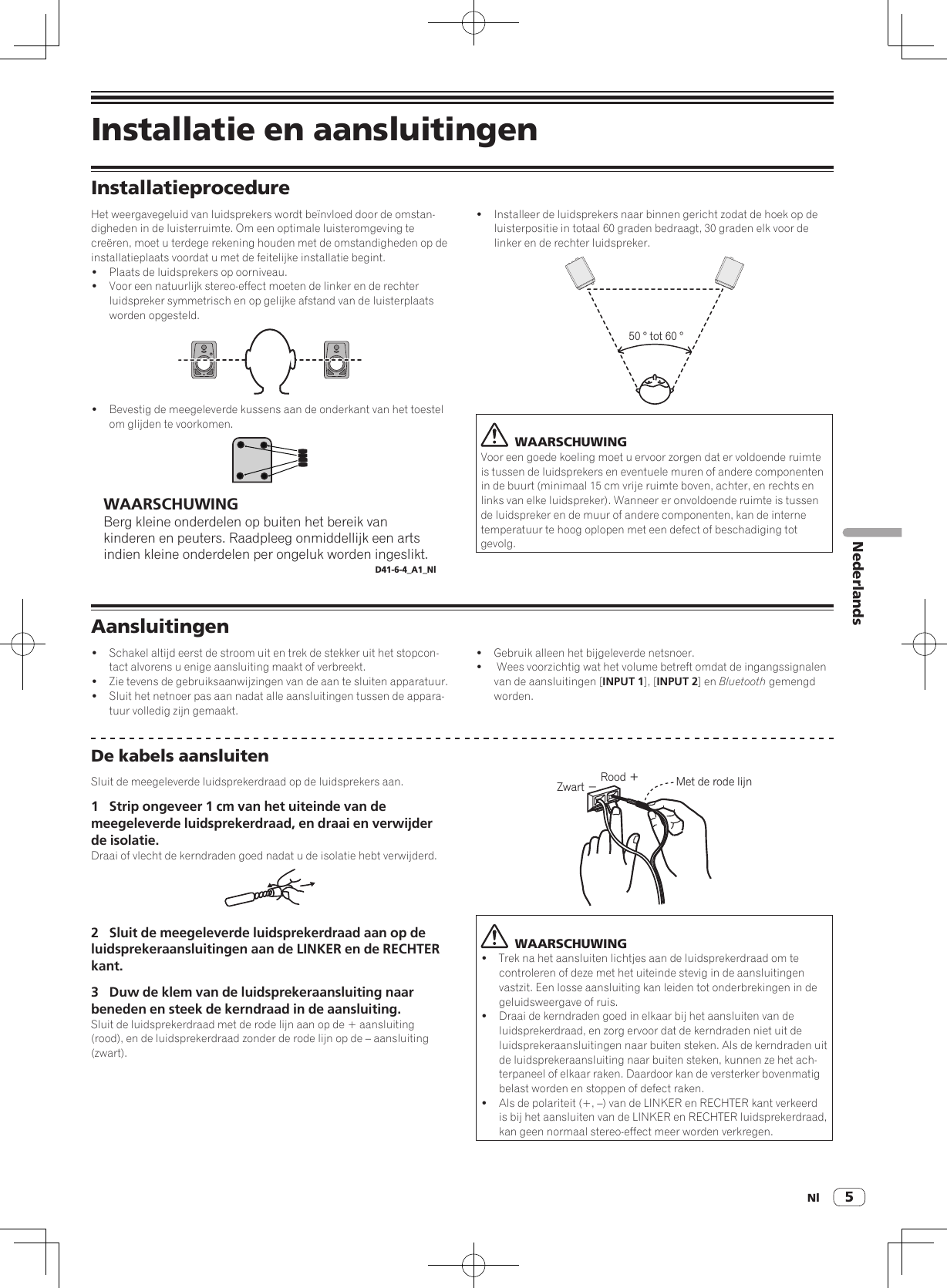 Nl 5NederlandsInstallatie en aansluitingenInstallatieprocedureHet weergavegeluid van luidsprekers wordt beïnvloed door de omstan-digheden in de luisterruimte. Om een optimale luisteromgeving te creëren, moet u terdege rekening houden met de omstandigheden op de installatieplaats voordat u met de feitelijke installatie begint.!  Plaats de luidsprekers op oorniveau. !  Voor een natuurlijk stereo-effect moeten de linker en de rechter luidspreker symmetrisch en op gelijke afstand van de luisterplaats worden opgesteld.!  Bevestig de meegeleverde kussens aan de onderkant van het toestel om glijden te voorkomen.WAARSCHUWINGBerg kleine onderdelen op buiten het bereik van kinderen en peuters. Raadpleeg onmiddellijk een arts indien kleine onderdelen per ongeluk worden ingeslikt.D41-6-4_A1_Nl!  Installeer de luidsprekers naar binnen gericht zodat de hoek op de luisterpositie in totaal 60 graden bedraagt, 30 graden elk voor de linker en de rechter luidspreker.50 ° tot 60 °  WAARSCHUWINGVoor een goede koeling moet u ervoor zorgen dat er voldoende ruimte is tussen de luidsprekers en eventuele muren of andere componenten in de buurt (minimaal 15 cm vrije ruimte boven, achter, en rechts en links van elke luidspreker). Wanneer er onvoldoende ruimte is tussen de luidspreker en de muur of andere componenten, kan de interne temperatuur te hoog oplopen met een defect of beschadiging tot gevolg.Aansluitingen!  Schakel altijd eerst de stroom uit en trek de stekker uit het stopcon-tact alvorens u enige aansluiting maakt of verbreekt.!  Zie tevens de gebruiksaanwijzingen van de aan te sluiten apparatuur.!  Sluit het netnoer pas aan nadat alle aansluitingen tussen de appara-tuur volledig zijn gemaakt.!  Gebruik alleen het bijgeleverde netsnoer.!   Wees voorzichtig wat het volume betreft omdat de ingangssignalen van de aansluitingen [INPUT 1], [INPUT 2] en Bluetooth gemengd worden.De kabels aansluitenSluit de meegeleverde luidsprekerdraad op de luidsprekers aan.1  Strip ongeveer 1 cm van het uiteinde van de meegeleverde luidsprekerdraad, en draai en verwijder de isolatie.Draai of vlecht de kerndraden goed nadat u de isolatie hebt verwijderd.2  Sluit de meegeleverde luidsprekerdraad aan op de luidsprekeraansluitingen aan de LINKER en de RECHTER kant.3  Duw de klem van de luidsprekeraansluiting naar beneden en steek de kerndraad in de aansluiting.Sluit de luidsprekerdraad met de rode lijn aan op de + aansluiting (rood), en de luidsprekerdraad zonder de rode lijn op de – aansluiting (zwart).Rood ＋Zwart −Met de rode lijn  WAARSCHUWING!  Trek na het aansluiten lichtjes aan de luidsprekerdraad om te controleren of deze met het uiteinde stevig in de aansluitingen vastzit. Een losse aansluiting kan leiden tot onderbrekingen in de geluidsweergave of ruis.!  Draai de kerndraden goed in elkaar bij het aansluiten van de luidsprekerdraad, en zorg ervoor dat de kerndraden niet uit de luidsprekeraansluitingen naar buiten steken. Als de kerndraden uit de luidsprekeraansluiting naar buiten steken, kunnen ze het ach-terpaneel of elkaar raken. Daardoor kan de versterker bovenmatig belast worden en stoppen of defect raken.!  Als de polariteit (+, –) van de LINKER en RECHTER kant verkeerd is bij het aansluiten van de LINKER en RECHTER luidsprekerdraad, kan geen normaal stereo-effect meer worden verkregen.