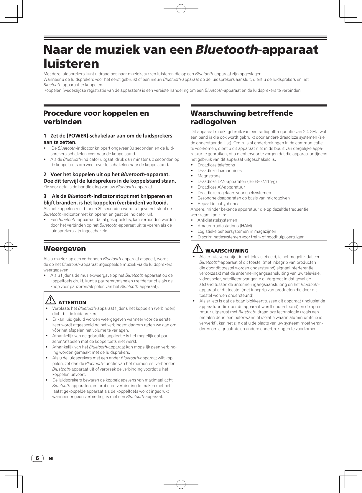 Nl6Naar de muziek van een Bluetooth-apparaat luisterenMet deze luidsprekers kunt u draadloos naar muziekstukken luisteren die op een Bluetooth-apparaat zijn opgeslagen.Wanneer u de luidsprekers voor het eerst gebruikt of een nieuw Bluetooth-apparaat op de luidsprekers aansluit, dient u de luidsprekers en het Bluetooth-apparaat te koppelen.Koppelen (wederzijdse registratie van de apparaten) is een vereiste handeling om een Bluetooth-apparaat en de luidsprekers te verbinden.Waarschuwing betreffende radiogolvenDit apparaat maakt gebruik van een radiogolffrequentie van 2,4 GHz, wat een band is die ook wordt gebruikt door andere draadloze systemen (zie de onderstaande lijst). Om ruis of onderbrekingen in de communicatie te voorkomen, dient u dit apparaat niet in de buurt van dergelijke appa-ratuur te gebruiken, of u dient ervoor te zorgen dat die apparatuur tijdens het gebruik van dit apparaat uitgeschakeld is.!  Draadloze telefoons!  Draadloze faxmachines! Magnetrons!  Draadloze LAN-apparaten (IEEE802.11b/g)!  Draadloze AV-apparatuur!  Draadloze regelaars voor spelsystemen!  Gezondheidsapparaten op basis van microgolven!  Bepaalde babyphonesAndere, minder bekende apparatuur die op dezelfde frequentie werkzaam kan zijn:! Antidiefstalsystemen!  Amateurradiostations (HAM)!  Logistieke beheersystemen in magazijnen!  Discriminatiesystemen voor trein- of noodhulpvoertuigen  WAARSCHUWING!  Als er ruis verschijnt in het televisiebeeld, is het mogelijk dat een Bluetooth®-apparaat of dit toestel (met inbegrip van producten die door dit toestel worden ondersteund) signaalinterferentie veroorzaakt met de antenne-ingangsaansluiting van uw televisie, videospeler, satellietontvanger, e.d. Vergroot in dat geval de afstand tussen de antenne-ingangsaansluiting en het Bluetooth-apparaat of dit toestel (met inbegrip van producten die door dit toestel worden ondersteund).!  Als er iets is dat de baan blokkeert tussen dit apparaat (inclusief de apparatuur die door dit apparaat wordt ondersteund) en de appa-ratuur uitgerust met Bluetooth draadloze technologie (zoals een metalen deur, een betonwand of isolatie waarin aluminiumfolie is verwerkt), kan het zijn dat u de plaats van uw systeem moet veran-deren om signaalruis en andere onderbrekingen te voorkomen.Procedure voor koppelen en verbinden1  Zet de [POWER]-schakelaar aan om de luidsprekers aan te zetten.!   De Bluetooth-indicator knippert ongeveer 30 seconden en de luid-sprekers schakelen over naar de koppelstand.!  Als de Bluetooth-indicator uitgaat, druk dan minstens 2 seconden op de koppeltoets om weer over te schakelen naar de koppelstand.2  Voer het koppelen uit op het Bluetooth-apparaat. Doe dit terwijl de luidsprekers in de koppelstand staan.Zie voor details de handleiding van uw Bluetooth-apparaat.3   Als de Bluetooth-indicator stopt met knipperen en blijft branden, is het koppelen (verbinden) voltooid. Als het koppelen niet binnen 30 seconden wordt uitgevoerd, stopt de Bluetooth-indicator met knipperen en gaat de indicator uit.! Een Bluetooth-apparaat dat al gekoppeld is, kan verbonden worden door het verbinden op het Bluetooth-apparaat uit te voeren als de luidsprekers zijn ingeschakeld.WeergevenAls u muziek op een verbonden Bluetooth-apparaat afspeelt, wordt de op het Bluetooth-apparaat afgespeelde muziek via de luidsprekers weergegeven.!  Als u tijdens de muziekweergave op het Bluetooth-apparaat op de koppeltoets drukt, kunt u pauzeren/afspelen (zelfde functie als de knop voor pauzeren/afspelen van het Bluetooth-apparaat).  ATTENTION!  Verplaats het Bluetooth-apparaat tijdens het koppelen (verbinden) dicht bij de luidsprekers.!  Er kan luid geluid worden weergegeven wanneer voor de eerste keer wordt afgespeeld na het verbinden; daarom raden we aan om vóór het afspelen het volume te verlagen.!  Afhankelijk van de gebruikte applicatie is het mogelijk dat pau-zeren/afspelen met de koppeltoets niet werkt.!  Afhankelijk van het Bluetooth-apparaat kan mogelijk geen verbind-ing worden gemaakt met de luidsprekers.!  Als u de luidsprekers met een ander Bluetooth-apparaat wilt kop-pelen, zet dan de Bluetooth-functie van het momenteel verbonden Bluetooth-apparaat uit of verbreek de verbinding voordat u het koppelen uitvoert.!  De luidsprekers bewaren de koppelgegevens van maximaal acht Bluetooth-apparaten, en proberen verbinding te maken met het laatst gekoppelde apparaat als de koppeltoets wordt ingedrukt wanneer er geen verbinding is met een Bluetooth-apparaat.