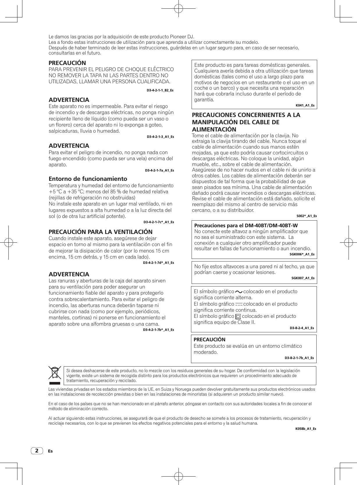 Es2Le damos las gracias por la adquisición de este producto Pioneer DJ.Lea a fondo estas instrucciones de utilización para que aprenda a utilizar correctamente su modelo.Después de haber terminado de leer estas instrucciones, guárdelas en un lugar seguro para, en caso de ser necesario, consultarlas en el futuro.PRECAUCIÓNPARA PREVENIR EL PELIGRO DE CHOQUE ELÉCTRICO NO REMOVER LA TAPA NI LAS PARTES DENTRO NO UTILIZADAS, LLAMAR UNA PERSONA CUALIFICADA.D3-4-2-1-1_B2_EsADVERTENCIAEste aparato no es impermeable. Para evitar el riesgo de incendio y de descargas eléctricas, no ponga ningún recipiente lleno de líquido (como pueda ser un vaso o un florero) cerca del aparato ni lo exponga a goteo, salpicaduras, lluvia o humedad.D3-4-2-1-3_A1_EsADVERTENCIAPara evitar el peligro de incendio, no ponga nada con fuego encendido (como pueda ser una vela) encima del aparato.D3-4-2-1-7a_A1_EsEntorno de funcionamientoTemperatura y humedad del entorno de funcionamiento+5 °C a +35 °C; menos del 85 % de humedad relativa (rejillas de refrigeración no obstruidas)No instale este aparato en un lugar mal ventilado, ni en lugares expuestos a alta humedad o a la luz directa del sol (o de otra luz artificial potente).D3-4-2-1-7c*_A1_EsPRECAUCIÓN PARA LA VENTILACIÓNCuando instale este aparato, asegúrese de dejar espacio en torno al mismo para la ventilación con el fin de mejorar la disipación de calor (por lo menos 15 cm encima, 15 cm detrás, y 15 cm en cada lado).D3-4-2-1-7d*_A1_EsEste producto es para tareas domésticas generales. Cualquiera avería debida a otra utilización que tareas domésticas (tales como el uso a largo plazo para motivos de negocios en un restaurante o el uso en un coche o un barco) y que necesita una reparación hará que cobrarla incluso durante el período de garantía.K041_A1_EsSi desea deshacerse de este producto, no lo mezcle con los residuos generales de su hogar. De conformidad con la legislación vigente, existe un sistema de recogida distinto para los productos electrónicos que requieren un procedimiento adecuado de tratamiento, recuperación y reciclado.Las viviendas privadas en los estados miembros de la UE, en Suiza y Noruega pueden devolver gratuitamente sus productos electrónicos usados en las instalaciones de recolección previstas o bien en las instalaciones de minoristas (si adquieren un producto similar nuevo).En el caso de los países que no se han mencionado en el párrafo anterior, póngase en contacto con sus autoridades locales a fin de conocer el método de eliminación correcto.Al actuar siguiendo estas instrucciones, se asegurará de que el producto de desecho se somete a los procesos de tratamiento, recuperación y reciclaje necesarios, con lo que se previenen los efectos negativos potenciales para el entorno y la salud humana.K058b_A1_EsPRECAUCIONES CONCERNIENTES A LA MANIPULACIÓN DEL CABLE DE ALIMENTACIÓNTome el cable de alimentación por la clavija. No extraiga la clavija tirando del cable. Nunca toque el cable de alimentación cuando sus manos estén mojadas, ya que esto podría causar cortocircuitos o descargas eléctricas. No coloque la unidad, algún mueble, etc., sobre el cable de alimentación. Asegúrese de no hacer nudos en el cable ni de unirlo a otros cables. Los cables de alimentación deberán ser dispuestos de tal forma que la probabilidad de que sean pisados sea mínima. Una cable de alimentación dañado podrá causar incendios o descargas eléctricas. Revise el cable de alimentación está dañado, solicite el reemplazo del mismo al centro de servicio más cercano, o a su distribuidor.S002*_A1_EsPrecauciones para el DM-40BT/DM-40BT-WNo conecte este altavoz a ningún amplificador que no sea el suministrado con este sistema.  La conexión a cualquier otro amplificador puede resultar en fallas de funcionamiento o aun incendio.SGK006*_A1_EsNo fije estos altavoces a una pared ni al techo, ya que podrían caerse y ocasionar lesiones.SGK007_A1_EsADVERTENCIALas ranuras y aberturas de la caja del aparato sirven para su ventilación para poder asegurar un funcionamiento fiable del aparato y para protegerlo contra sobrecalentamiento. Para evitar el peligro de incendio, las aberturas nunca deberán taparse ni cubrirse con nada (como por ejemplo, periódicos, manteles, cortinas) ni ponerse en funcionamiento el aparato sobre una alfombra gruesas o una cama.D3-4-2-1-7b*_A1_EsEl símbolo gráfico       colocado en el producto significa corriente alterna.El símbolo gráfico       colocado en el producto significa corriente continua.El símbolo gráfico      colocado en el producto significa equipo de Clase II.D3-8-2-4_A1_EsPRECAUCIÓNEste producto se evalúa en un entorno climático moderado.D3-8-2-1-7b_A1_Es