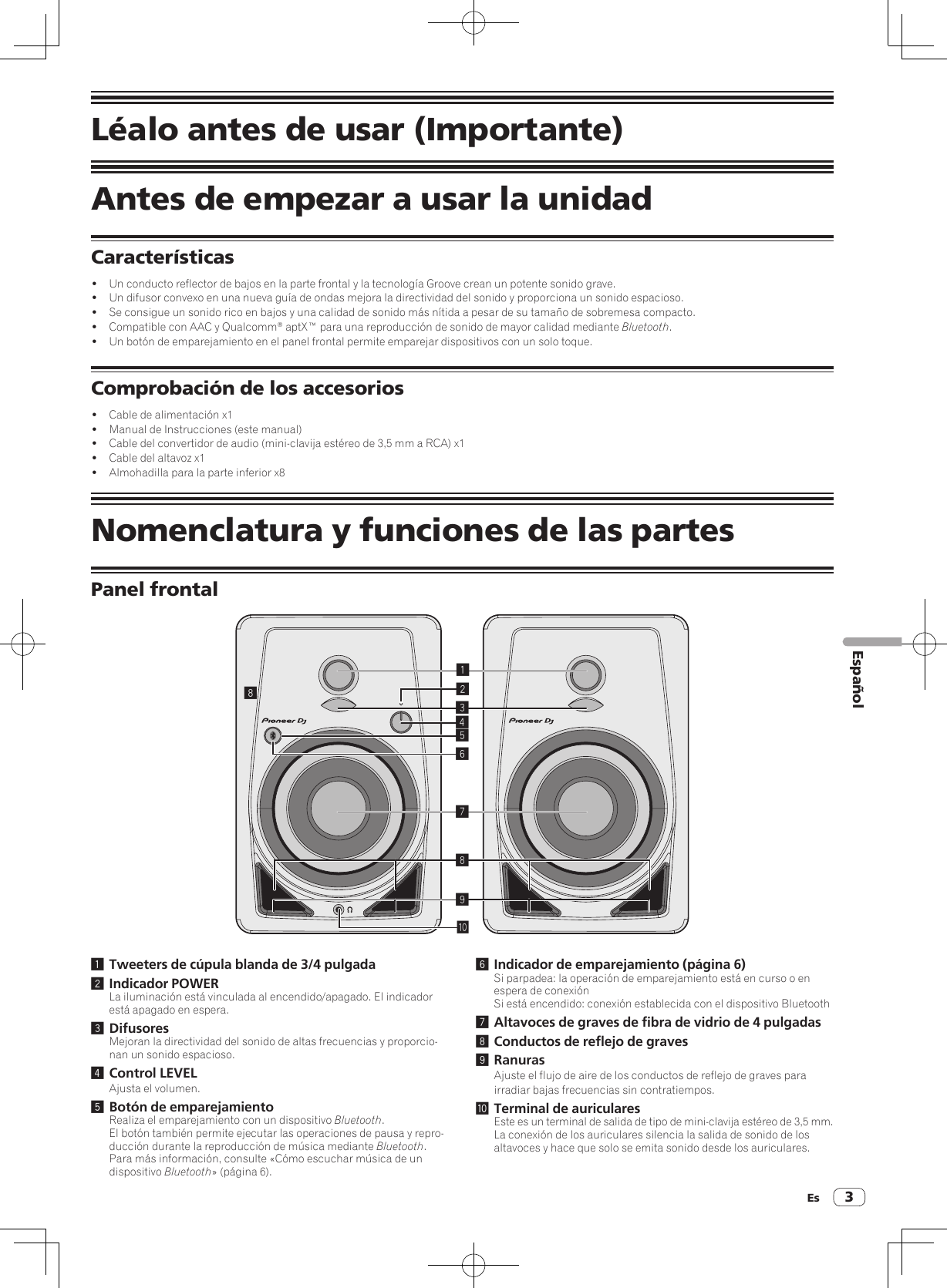 Es 3EspañolLéalo antes de usar (Importante)Antes de empezar a usar la unidadCaracterísticas!  Un conducto reflector de bajos en la parte frontal y la tecnología Groove crean un potente sonido grave.!  Un difusor convexo en una nueva guía de ondas mejora la directividad del sonido y proporciona un sonido espacioso.!  Se consigue un sonido rico en bajos y una calidad de sonido más nítida a pesar de su tamaño de sobremesa compacto.!  Compatible con AAC y Qualcomm® aptX™ para una reproducción de sonido de mayor calidad mediante Bluetooth.!  Un botón de emparejamiento en el panel frontal permite emparejar dispositivos con un solo toque.Comprobación de los accesorios!  Cable de alimentación x1!  Manual de Instrucciones (este manual)!  Cable del convertidor de audio (mini-clavija estéreo de 3,5 mm a RCA) x1!  Cable del altavoz x1!  Almohadilla para la parte inferior x8Nomenclatura y funciones de las partesPanel frontal1234789a561 Tweeters de cúpula blanda de 3/4 pulgada2 Indicador POWERLa iluminación está vinculada al encendido/apagado. El indicador está apagado en espera.3 DifusoresMejoran la directividad del sonido de altas frecuencias y proporcio-nan un sonido espacioso.4 Control LEVELAjusta el volumen.5 Botón de emparejamientoRealiza el emparejamiento con un dispositivo Bluetooth.El botón también permite ejecutar las operaciones de pausa y repro-ducción durante la reproducción de música mediante Bluetooth.Para más información, consulte «Cómo escuchar música de un dispositivo Bluetooth» (página 6).6 Indicador de emparejamiento (página 6)Si parpadea: la operación de emparejamiento está en curso o en espera de conexiónSi está encendido: conexión establecida con el dispositivo Bluetooth7 Altavoces de graves de fibra de vidrio de 4 pulgadas8 Conductos de reflejo de graves9 RanurasAjuste el flujo de aire de los conductos de reflejo de graves para irradiar bajas frecuencias sin contratiempos.a Terminal de auricularesEste es un terminal de salida de tipo de mini-clavija estéreo de 3,5 mm.La conexión de los auriculares silencia la salida de sonido de los altavoces y hace que solo se emita sonido desde los auriculares.8