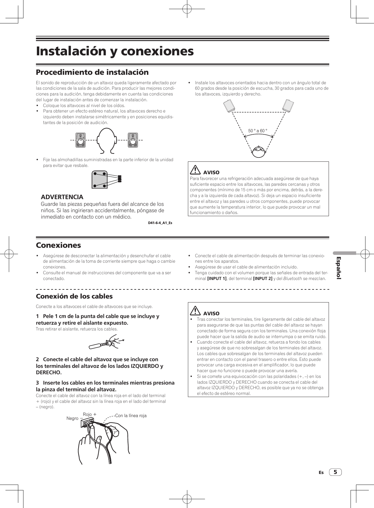 Es 5EspañolInstalación y conexionesProcedimiento de instalaciónEl sonido de reproducción de un altavoz queda ligeramente afectado por las condiciones de la sala de audición. Para producir las mejores condi-ciones para la audición, tenga debidamente en cuenta las condiciones del lugar de instalación antes de comenzar la instalación.!  Coloque los altavoces al nivel de los oídos.!  Para obtener un efecto estéreo natural, los altavoces derecho e izquierdo deben instalarse simétricamente y en posiciones equidis-tantes de la posición de audición.!  Fije las almohadillas suministradas en la parte inferior de la unidad para evitar que resbale.ADVERTENCIAGuarde las piezas pequeñas fuera del alcance de los niños. Si las ingirieran accidentalmente, póngase de inmediato en contacto con un médico.D41-6-4_A1_Es!  Instale los altavoces orientados hacia dentro con un ángulo total de 60 grados desde la posición de escucha, 30 grados para cada uno de los altavoces, izquierdo y derecho.50 ° a 60 °  AVISOPara favorecer una refrigeración adecuada asegúrese de que haya suficiente espacio entre los altavoces, las paredes cercanas y otros componentes (mínimo de 15 cm o más por encima, detrás, a la dere-cha y a la izquierda de cada altavoz). Si deja un espacio insuficiente entre el altavoz y las paredes u otros componentes, puede provocar que aumente la temperatura interior, lo que puede provocar un mal funcionamiento o daños.Conexiones!  Asegúrese de desconectar la alimentación y desenchufar el cable de alimentación de la toma de corriente siempre que haga o cambie conexiones.!  Consulte el manual de instrucciones del componente que va a ser conectado.!  Conecte el cable de alimentación después de terminar las conexio-nes entre los aparatos.!  Asegúrese de usar el cable de alimentación incluido.!  Tenga cuidado con el volumen porque las señales de entrada del ter-minal [INPUT 1], del terminal [INPUT 2] y del Bluetooth se mezclan.Conexión de los cablesConecte a los altavoces el cable de altavoces que se incluye.1  Pele 1 cm de la punta del cable que se incluye y retuerza y retire el aislante expuesto.Tras retirar el aislante, retuerza los cables.2  Conecte el cable del altavoz que se incluye con los terminales del altavoz de los lados IZQUIERDO y DERECHO.3  Inserte los cables en los terminales mientras presiona la pinza del terminal del altavoz.Conecte el cable del altavoz con la línea roja en el lado del terminal + (rojo) y el cable del altavoz sin la línea roja en el lado del terminal – (negro).Rojo ＋Negro −Con la línea roja  AVISO!  Tras conectar los terminales, tire ligeramente del cable del altavoz para asegurarse de que las puntas del cable del altavoz se hayan conectado de forma segura con los terminales. Una conexión floja puede hacer que la salida de audio se interrumpa o se emita ruido.!  Cuando conecte el cable del altavoz, retuerza a fondo los cables y asegúrese de que no sobresalgan de los terminales del altavoz. Los cables que sobresalgan de los terminales del altavoz pueden entrar en contacto con el panel trasero o entre ellos. Esto puede provocar una carga excesiva en el amplificador, lo que puede hacer que no funcione o puede provocar una avería.!  Si se comete una equivocación con las polaridades (+, –) en los lados IZQUIERDO y DERECHO cuando se conecta el cable del altavoz IZQUIERDO y DERECHO, es posible que ya no se obtenga el efecto de estéreo normal.