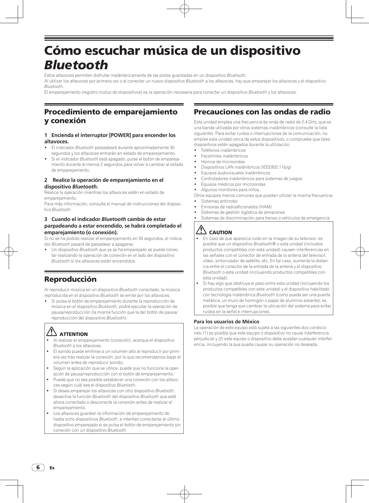 Es6Cómo escuchar música de un dispositivo BluetoothEstos altavoces permiten disfrutar inalámbricamente de las pistas guardadas en un dispositivo Bluetooth.Al utilizar los altavoces por primera vez o al conectar un nuevo dispositivo Bluetooth a los altavoces, hay que emparejar los altavoces y el dispositivo Bluetooth.El emparejamiento (registro mutuo de dispositivos) es la operación necesaria para conectar un dispositivo Bluetooth y los altavoces.Procedimiento de emparejamiento y conexión1  Encienda el interruptor [POWER] para encender los altavoces.!  El indicador Bluetooth parpadeará durante aproximadamente 30 segundos y los altavoces entrarán en estado de emparejamiento.!  Si el indicador Bluetooth está apagado, pulse el botón de empareja-miento durante al menos 2 segundos para volver a cambiar al estado de emparejamiento.2   Realice la operación de emparejamiento en el dispositivo Bluetooth.Realice la operación mientras los altavoces estén en estado de emparejamiento.Para más información, consulte el manual de instrucciones del disposi-tivo Bluetooth.3  Cuando el indicador Bluetooth cambie de estar parpadeando a estar encendido, se habrá completado el emparejamiento (o conexión).Si no se ha podido realizar el emparejamiento en 30 segundos, el indica-dor Bluetooth pasará de parpadear a apagarse.!  Un dispositivo Bluetooth que ya se ha emparejado se puede conec-tar realizando la operación de conexión en el lado del dispositivo Bluetooth si los altavoces están encendidos.ReproducciónAl reproducir música en un dispositivo Bluetooth conectado, la música reproducida en el dispositivo Bluetooth se emite por los altavoces.!  Si pulsa el botón de emparejamiento durante la reproducción de música en el dispositivo Bluetooth, podrá ejecutar la operación de pausa/reproducción (la misma función que la del botón de pausa/reproducción del dispositivo Bluetooth).  ATTENTION!  Al realizar el emparejamiento (conexión), acerque el dispositivo Bluetooth a los altavoces.!  El sonido puede emitirse a un volumen alto al reproducir por prim-era vez tras realizar la conexión, por lo que recomendamos bajar el volumen antes de reproducir sonido.!  Según la aplicación que se utilice, puede que no funcione la oper-ación de pausa/reproducción con el botón de emparejamiento.!  Puede que no sea posible establecer una conexión con los altavo-ces según cuál sea el dispositivo Bluetooth.!  Si desea emparejar los altavoces con otro dispositivo Bluetooth, desactive la función Bluetooth del dispositivo Bluetooth que esté ahora conectado o desconecte la conexión antes de realizar el emparejamiento.!  Los altavoces guardan la información de emparejamiento de hasta ocho dispositivos Bluetooth, e intentan conectarse al último dispositivo emparejado si se pulsa el botón de emparejamiento sin conexión con un dispositivo Bluetooth.Precauciones con las ondas de radioEsta unidad emplea una frecuencia de onda de radio de 2,4 GHz, que es una banda utilizada por otros sistemas inalámbricos (consulte la lista siguiente). Para evitar ruidos o interrupciones de la comunicación, no emplee esta unidad cerca de estos dispositivos, o compruebe que tales dispositivos estén apagados durante la utilización.!  Teléfonos inalámbricos!  Facsímiles inalámbricos!  Hornos de microondas!  Dispositivos LAN inalámbricos (IEEE802.11b/g)!  Equipos audiovisuales inalámbricos!  Controladores inalámbricos para sistemas de juegos!  Equipos médicos por microondas!  Algunos monitores para niñosOtros equipos menos comunes que puedan utilizar la misma frecuencia:!  Sistemas antirrobo!  Emisoras de radioaficionados (HAM)!  Sistemas de gestión logística de almacenes!  Sistemas de discriminación para trenes o vehículos de emergencia  CAUTION!  En caso de que aparezca ruido en la imagen de su televisor, es posible que un dispositivo Bluetooth® o esta unidad (incluidos productos compatibles con esta unidad) causen interferencias en las señales con el conector de entrada de la antena del televisor, vídeo, sintonizador de satélite, etc. En tal caso, aumente la distan-cia entre el conector de la entrada de la antena y el dispositivo Bluetooth o esta unidad (incluyendo productos compatibles con esta unidad).!  Si hay algo que obstruya el paso entre esta unidad (incluyendo los productos compatibles con esta unidad) y el dispositivo habilitado con tecnología inalámbrica Bluetooth (como pueda ser una puerta metálica, un muro de hormigón o papel de aluminio aislante), es posible que tenga que cambiar la ubicación del sistema para evitar ruidos en la señal e interrupciones.Para los usuarios de MéxicoLa operación de este equipo está sujeta a las siguientes dos condicio-nes: (1) es posible que este equipo o dispositivo no cause interferencia perjudicial y (2) este equipo o dispositivo debe aceptar cualquier interfer-encia, incluyendo la que pueda causar su operación no deseada.